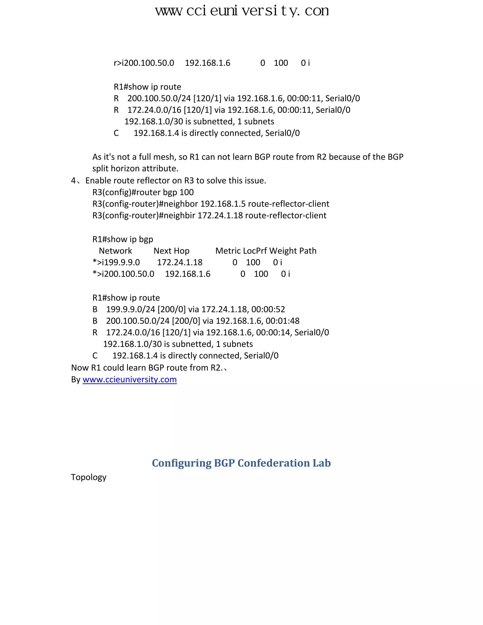 www.ccieuniversity.com


           r>i200.100.50.0   192.168.1.6       0 100      0i

           R1#show ip route
           R 200.100.50.0/24 [120/1] via 192.168.1.6, 00:00:11, Serial0/0
           R 172.24.0.0/16 [120/1] via 192.168.1.6, 00:00:11, Serial0/0
             192.168.1.0/30 is subnetted, 1 subnets
           C   192.168.1.4 is directly connected, Serial0/0

   As it's not a full mesh, so R1 can not learn BGP route from R2 because of the BGP
   split horizon attribute.
4、Enable route reflector on R3 to solve this issue.
   R3(config)#router bgp 100
   R3(config-router)#neighbor 192.168.1.5 route-reflector-client
   R3(config-router)#neighbir 172.24.1.18 route-reflector-client

     R1#show ip bgp
      Network       Next Hop     Metric LocPrf Weight Path
     *>i199.9.9.0    172.24.1.18    0 100 0 i
     *>i200.100.50.0 192.168.1.6       0 100 0 i

    R1#show ip route
    B 199.9.9.0/24 [200/0] via 172.24.1.18, 00:00:52
    B 200.100.50.0/24 [200/0] via 192.168.1.6, 00:01:48
    R 172.24.0.0/16 [120/1] via 192.168.1.6, 00:00:14, Serial0/0
       192.168.1.0/30 is subnetted, 1 subnets
    C    192.168.1.4 is directly connected, Serial0/0
Now R1 could learn BGP route from R2.、
By www.ccieuniversity.com




                    Configuring BGP Confederation Lab
Topology
 