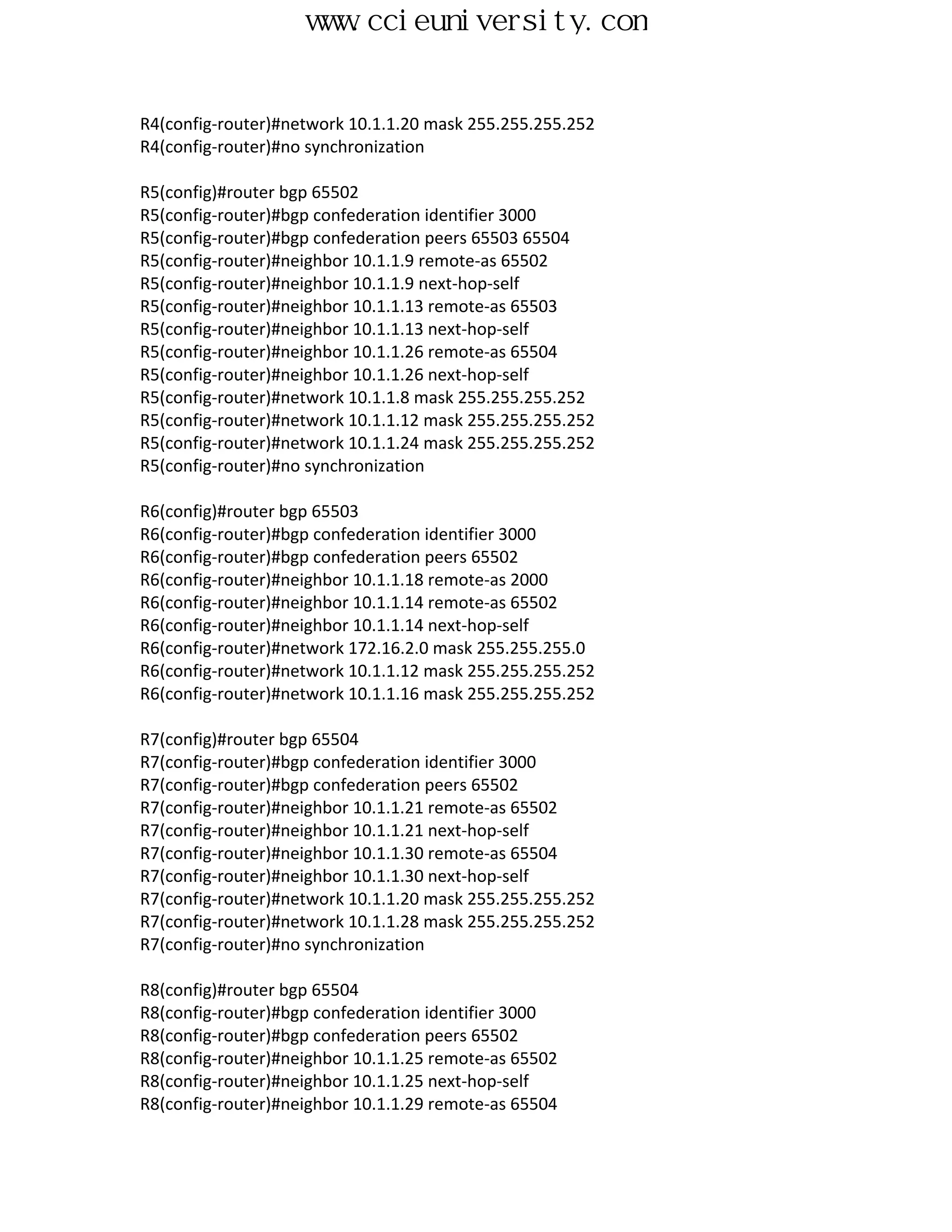 www.ccieuniversity.com


R4(config-router)#network 10.1.1.20 mask 255.255.255.252
R4(config-router)#no synchronization

R5(config)#router bgp 65502
R5(config-router)#bgp confederation identifier 3000
R5(config-router)#bgp confederation peers 65503 65504
R5(config-router)#neighbor 10.1.1.9 remote-as 65502
R5(config-router)#neighbor 10.1.1.9 next-hop-self
R5(config-router)#neighbor 10.1.1.13 remote-as 65503
R5(config-router)#neighbor 10.1.1.13 next-hop-self
R5(config-router)#neighbor 10.1.1.26 remote-as 65504
R5(config-router)#neighbor 10.1.1.26 next-hop-self
R5(config-router)#network 10.1.1.8 mask 255.255.255.252
R5(config-router)#network 10.1.1.12 mask 255.255.255.252
R5(config-router)#network 10.1.1.24 mask 255.255.255.252
R5(config-router)#no synchronization

R6(config)#router bgp 65503
R6(config-router)#bgp confederation identifier 3000
R6(config-router)#bgp confederation peers 65502
R6(config-router)#neighbor 10.1.1.18 remote-as 2000
R6(config-router)#neighbor 10.1.1.14 remote-as 65502
R6(config-router)#neighbor 10.1.1.14 next-hop-self
R6(config-router)#network 172.16.2.0 mask 255.255.255.0
R6(config-router)#network 10.1.1.12 mask 255.255.255.252
R6(config-router)#network 10.1.1.16 mask 255.255.255.252

R7(config)#router bgp 65504
R7(config-router)#bgp confederation identifier 3000
R7(config-router)#bgp confederation peers 65502
R7(config-router)#neighbor 10.1.1.21 remote-as 65502
R7(config-router)#neighbor 10.1.1.21 next-hop-self
R7(config-router)#neighbor 10.1.1.30 remote-as 65504
R7(config-router)#neighbor 10.1.1.30 next-hop-self
R7(config-router)#network 10.1.1.20 mask 255.255.255.252
R7(config-router)#network 10.1.1.28 mask 255.255.255.252
R7(config-router)#no synchronization

R8(config)#router bgp 65504
R8(config-router)#bgp confederation identifier 3000
R8(config-router)#bgp confederation peers 65502
R8(config-router)#neighbor 10.1.1.25 remote-as 65502
R8(config-router)#neighbor 10.1.1.25 next-hop-self
R8(config-router)#neighbor 10.1.1.29 remote-as 65504
 