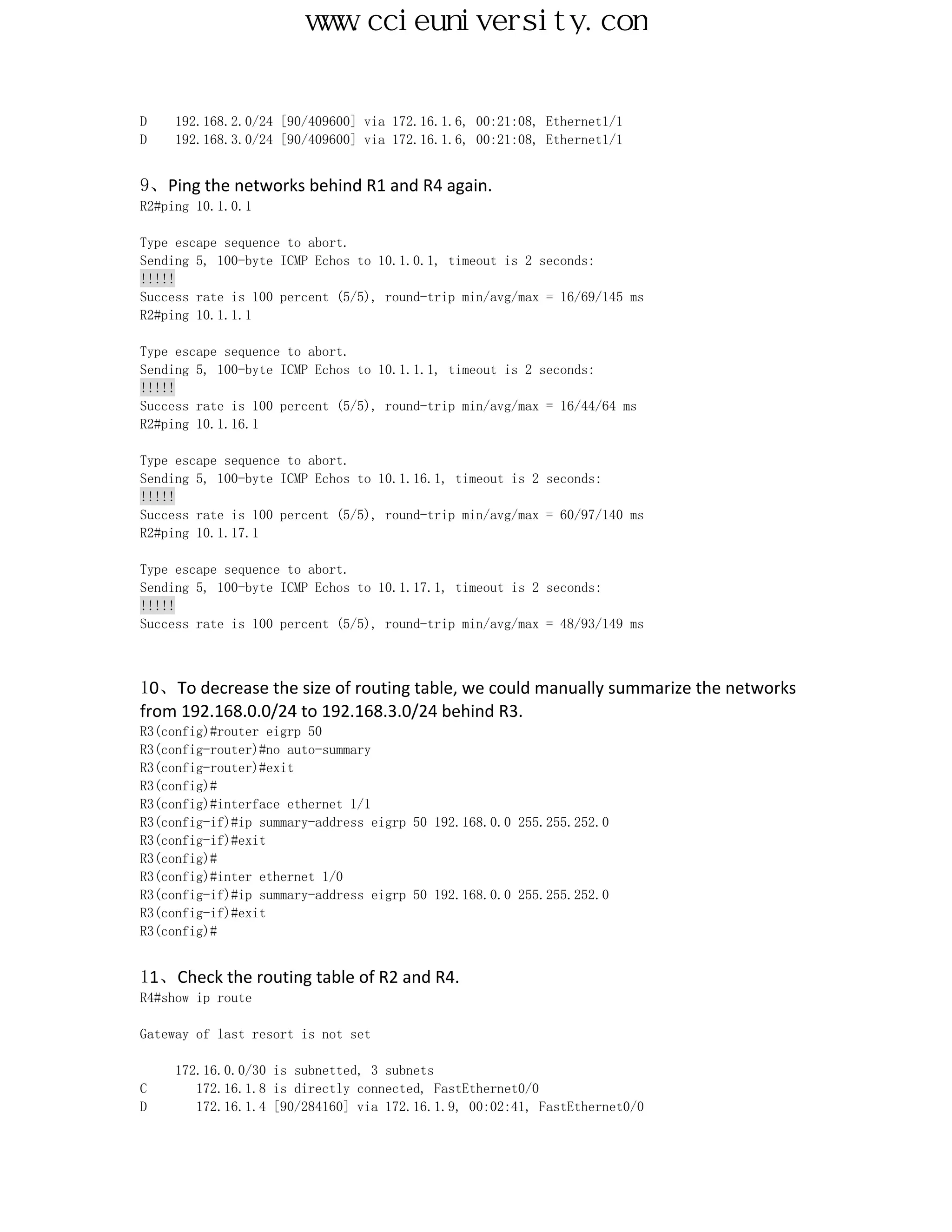 www.ccieuniversity.com


D    192.168.2.0/24 [90/409600] via 172.16.1.6, 00:21:08, Ethernet1/1
D    192.168.3.0/24 [90/409600] via 172.16.1.6, 00:21:08, Ethernet1/1


9、Ping the networks behind R1 and R4 again.
R2#ping 10.1.0.1

Type escape sequence to abort.
Sending 5, 100-byte ICMP Echos to 10.1.0.1, timeout is 2 seconds:
!!!!!
Success rate is 100 percent (5/5), round-trip min/avg/max = 16/69/145 ms
R2#ping 10.1.1.1

Type escape sequence to abort.
Sending 5, 100-byte ICMP Echos to 10.1.1.1, timeout is 2 seconds:
!!!!!
Success rate is 100 percent (5/5), round-trip min/avg/max = 16/44/64 ms
R2#ping 10.1.16.1

Type escape sequence to abort.
Sending 5, 100-byte ICMP Echos to 10.1.16.1, timeout is 2 seconds:
!!!!!
Success rate is 100 percent (5/5), round-trip min/avg/max = 60/97/140 ms
R2#ping 10.1.17.1

Type escape sequence to abort.
Sending 5, 100-byte ICMP Echos to 10.1.17.1, timeout is 2 seconds:
!!!!!
Success rate is 100 percent (5/5), round-trip min/avg/max = 48/93/149 ms



10、To decrease the size of routing table, we could manually summarize the networks
from 192.168.0.0/24 to 192.168.3.0/24 behind R3.
R3(config)#router eigrp 50
R3(config-router)#no auto-summary
R3(config-router)#exit
R3(config)#
R3(config)#interface ethernet 1/1
R3(config-if)#ip summary-address eigrp 50 192.168.0.0 255.255.252.0
R3(config-if)#exit
R3(config)#
R3(config)#inter ethernet 1/0
R3(config-if)#ip summary-address eigrp 50 192.168.0.0 255.255.252.0
R3(config-if)#exit
R3(config)#


11、Check the routing table of R2 and R4.
R4#show ip route

Gateway of last resort is not set

     172.16.0.0/30 is subnetted, 3 subnets
C       172.16.1.8 is directly connected, FastEthernet0/0
D       172.16.1.4 [90/284160] via 172.16.1.9, 00:02:41, FastEthernet0/0
 