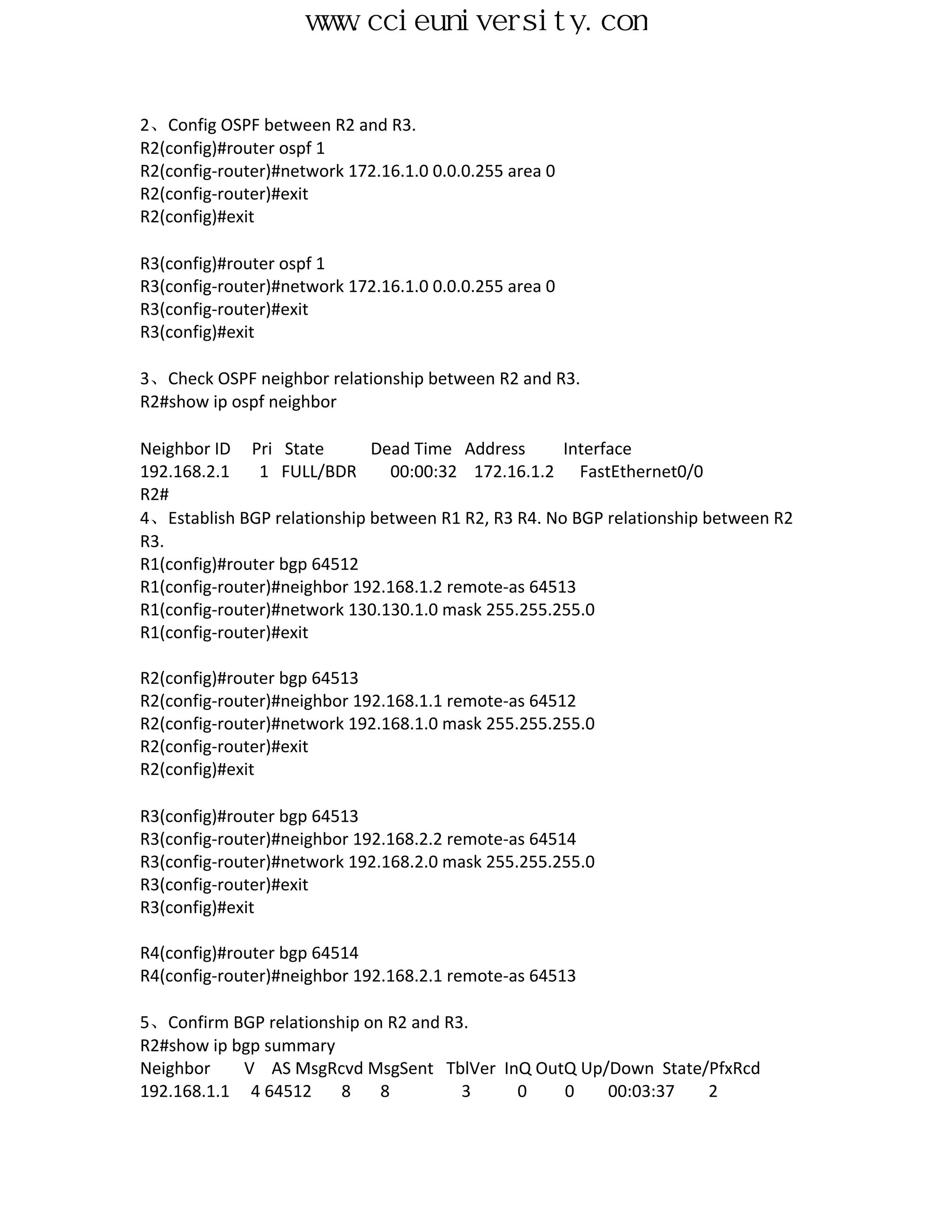 www.ccieuniversity.com


2、Config OSPF between R2 and R3.
R2(config)#router ospf 1
R2(config-router)#network 172.16.1.0 0.0.0.255 area 0
R2(config-router)#exit
R2(config)#exit

R3(config)#router ospf 1
R3(config-router)#network 172.16.1.0 0.0.0.255 area 0
R3(config-router)#exit
R3(config)#exit

3、Check OSPF neighbor relationship between R2 and R3.
R2#show ip ospf neighbor

Neighbor ID Pri State        Dead Time Address       Interface
192.168.2.1    1 FULL/BDR      00:00:32 172.16.1.2 FastEthernet0/0
R2#
4、Establish BGP relationship between R1 R2, R3 R4. No BGP relationship between R2
R3.
R1(config)#router bgp 64512
R1(config-router)#neighbor 192.168.1.2 remote-as 64513
R1(config-router)#network 130.130.1.0 mask 255.255.255.0
R1(config-router)#exit

R2(config)#router bgp 64513
R2(config-router)#neighbor 192.168.1.1 remote-as 64512
R2(config-router)#network 192.168.1.0 mask 255.255.255.0
R2(config-router)#exit
R2(config)#exit

R3(config)#router bgp 64513
R3(config-router)#neighbor 192.168.2.2 remote-as 64514
R3(config-router)#network 192.168.2.0 mask 255.255.255.0
R3(config-router)#exit
R3(config)#exit

R4(config)#router bgp 64514
R4(config-router)#neighbor 192.168.2.1 remote-as 64513

5、Confirm BGP relationship on R2 and R3.
R2#show ip bgp summary
Neighbor    V AS MsgRcvd MsgSent TblVer InQ OutQ Up/Down State/PfxRcd
192.168.1.1 4 64512     8    8         3  0    0    00:03:37   2
 