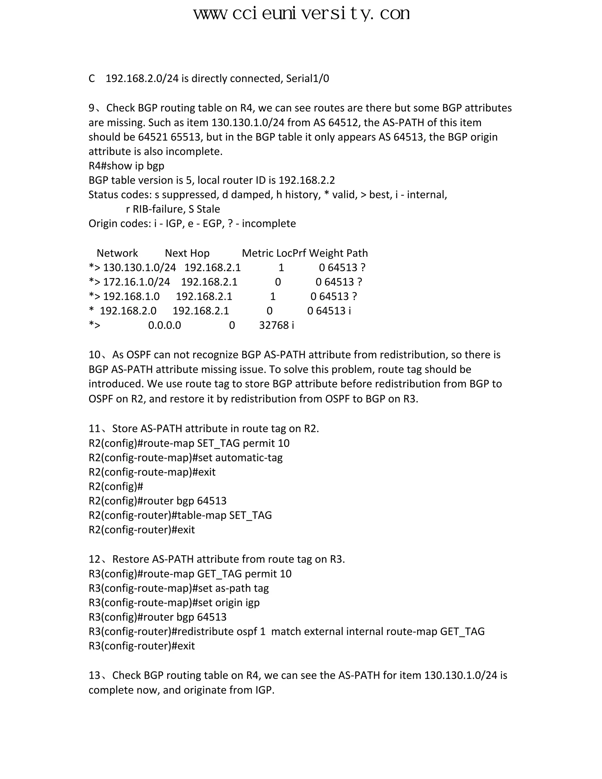 www.ccieuniversity.com


C 192.168.2.0/24 is directly connected, Serial1/0

9、Check BGP routing table on R4, we can see routes are there but some BGP attributes
are missing. Such as item 130.130.1.0/24 from AS 64512, the AS-PATH of this item
should be 64521 65513, but in the BGP table it only appears AS 64513, the BGP origin
attribute is also incomplete.
R4#show ip bgp
BGP table version is 5, local router ID is 192.168.2.2
Status codes: s suppressed, d damped, h history, * valid, > best, i - internal,
        r RIB-failure, S Stale
Origin codes: i - IGP, e - EGP, ? - incomplete

 Network        Next Hop      Metric LocPrf Weight Path
*> 130.130.1.0/24 192.168.2.1         1       0 64513 ?
*> 172.16.1.0/24 192.168.2.1         0       0 64513 ?
*> 192.168.1.0 192.168.2.1         1        0 64513 ?
* 192.168.2.0 192.168.2.1         0        0 64513 i
*>          0.0.0.0        0    32768 i

10、As OSPF can not recognize BGP AS-PATH attribute from redistribution, so there is
BGP AS-PATH attribute missing issue. To solve this problem, route tag should be
introduced. We use route tag to store BGP attribute before redistribution from BGP to
OSPF on R2, and restore it by redistribution from OSPF to BGP on R3.

11、Store AS-PATH attribute in route tag on R2.
R2(config)#route-map SET_TAG permit 10
R2(config-route-map)#set automatic-tag
R2(config-route-map)#exit
R2(config)#
R2(config)#router bgp 64513
R2(config-router)#table-map SET_TAG
R2(config-router)#exit

12、Restore AS-PATH attribute from route tag on R3.
R3(config)#route-map GET_TAG permit 10
R3(config-route-map)#set as-path tag
R3(config-route-map)#set origin igp
R3(config)#router bgp 64513
R3(config-router)#redistribute ospf 1 match external internal route-map GET_TAG
R3(config-router)#exit

13、Check BGP routing table on R4, we can see the AS-PATH for item 130.130.1.0/24 is
complete now, and originate from IGP.
 