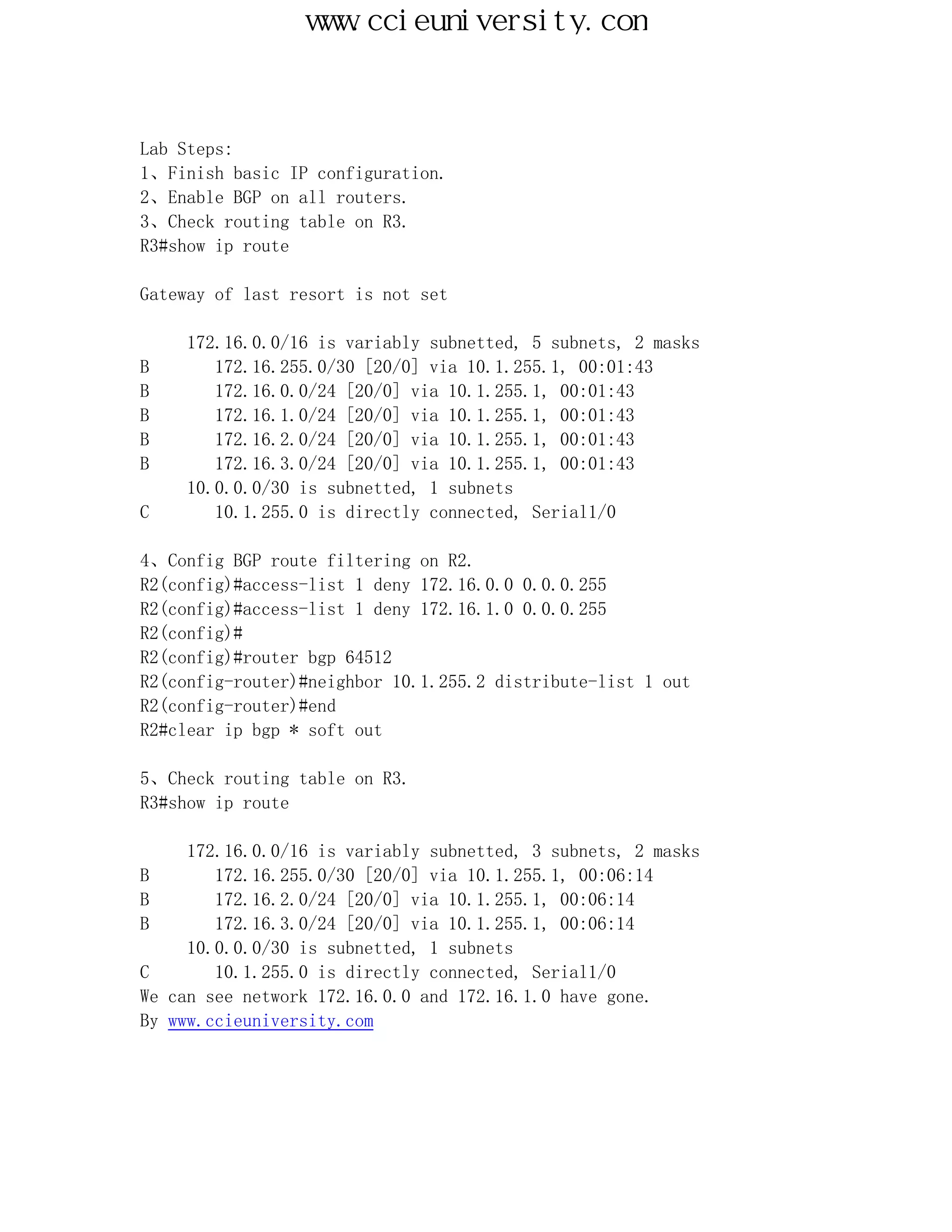 www.ccieuniversity.com



Lab Steps:
1、Finish basic IP configuration.
2、Enable BGP on all routers.
3、Check routing table on R3.
R3#show ip route

Gateway of last resort is not set

     172.16.0.0/16 is variably subnetted, 5 subnets, 2 masks
B       172.16.255.0/30 [20/0] via 10.1.255.1, 00:01:43
B       172.16.0.0/24 [20/0] via 10.1.255.1, 00:01:43
B       172.16.1.0/24 [20/0] via 10.1.255.1, 00:01:43
B       172.16.2.0/24 [20/0] via 10.1.255.1, 00:01:43
B       172.16.3.0/24 [20/0] via 10.1.255.1, 00:01:43
     10.0.0.0/30 is subnetted, 1 subnets
C       10.1.255.0 is directly connected, Serial1/0

4、Config BGP route filtering on R2.
R2(config)#access-list 1 deny 172.16.0.0 0.0.0.255
R2(config)#access-list 1 deny 172.16.1.0 0.0.0.255
R2(config)#
R2(config)#router bgp 64512
R2(config-router)#neighbor 10.1.255.2 distribute-list 1 out
R2(config-router)#end
R2#clear ip bgp * soft out

5、Check routing table on R3.
R3#show ip route

     172.16.0.0/16 is variably subnetted, 3 subnets, 2 masks
B       172.16.255.0/30 [20/0] via 10.1.255.1, 00:06:14
B       172.16.2.0/24 [20/0] via 10.1.255.1, 00:06:14
B       172.16.3.0/24 [20/0] via 10.1.255.1, 00:06:14
     10.0.0.0/30 is subnetted, 1 subnets
C       10.1.255.0 is directly connected, Serial1/0
We can see network 172.16.0.0 and 172.16.1.0 have gone.
By www.ccieuniversity.com
 