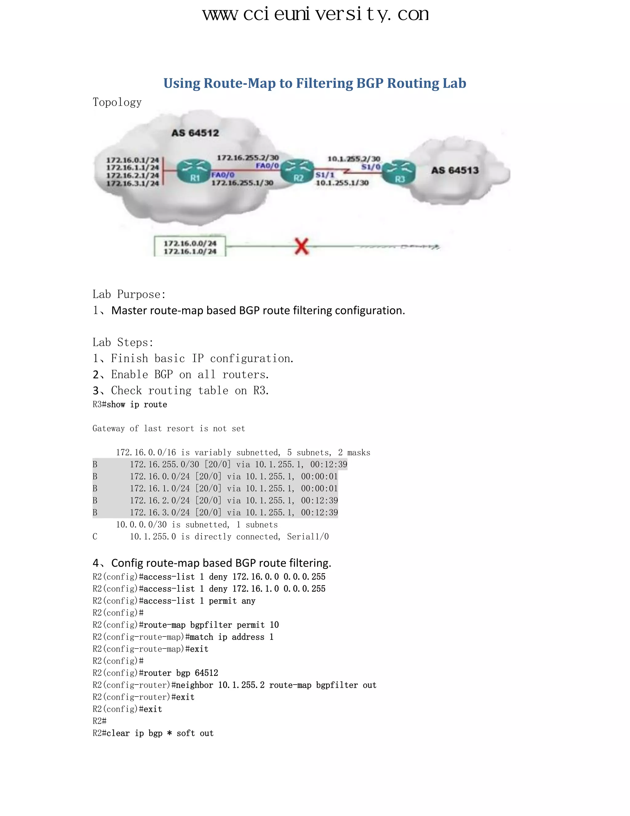www.ccieuniversity.com


               Using Route-Map to Filtering BGP Routing Lab
Topology




Lab Purpose:
1、Master route-map based BGP route filtering configuration.

Lab Steps:
1、Finish basic IP configuration.
2、Enable BGP on all routers.
3、Check routing table on R3.
R3#show ip route

Gateway of last resort is not set

     172.16.0.0/16 is variably subnetted, 5 subnets, 2 masks
B       172.16.255.0/30 [20/0] via 10.1.255.1, 00:12:39
B       172.16.0.0/24 [20/0] via 10.1.255.1, 00:00:01
B       172.16.1.0/24 [20/0] via 10.1.255.1, 00:00:01
B       172.16.2.0/24 [20/0] via 10.1.255.1, 00:12:39
B       172.16.3.0/24 [20/0] via 10.1.255.1, 00:12:39
     10.0.0.0/30 is subnetted, 1 subnets
C       10.1.255.0 is directly connected, Serial1/0

4、Config route-map based BGP route filtering.
R2(config)#access-list 1 deny 172.16.0.0 0.0.0.255
R2(config)#access-list 1 deny 172.16.1.0 0.0.0.255
R2(config)#access-list 1 permit any
R2(config)#
R2(config)#route-map bgpfilter permit 10
R2(config-route-map)#match ip address 1
R2(config-route-map)#exit
R2(config)#
R2(config)#router bgp 64512
R2(config-router)#neighbor 10.1.255.2 route-map bgpfilter out
R2(config-router)#exit
R2(config)#exit
R2#
R2#clear ip bgp * soft out
 