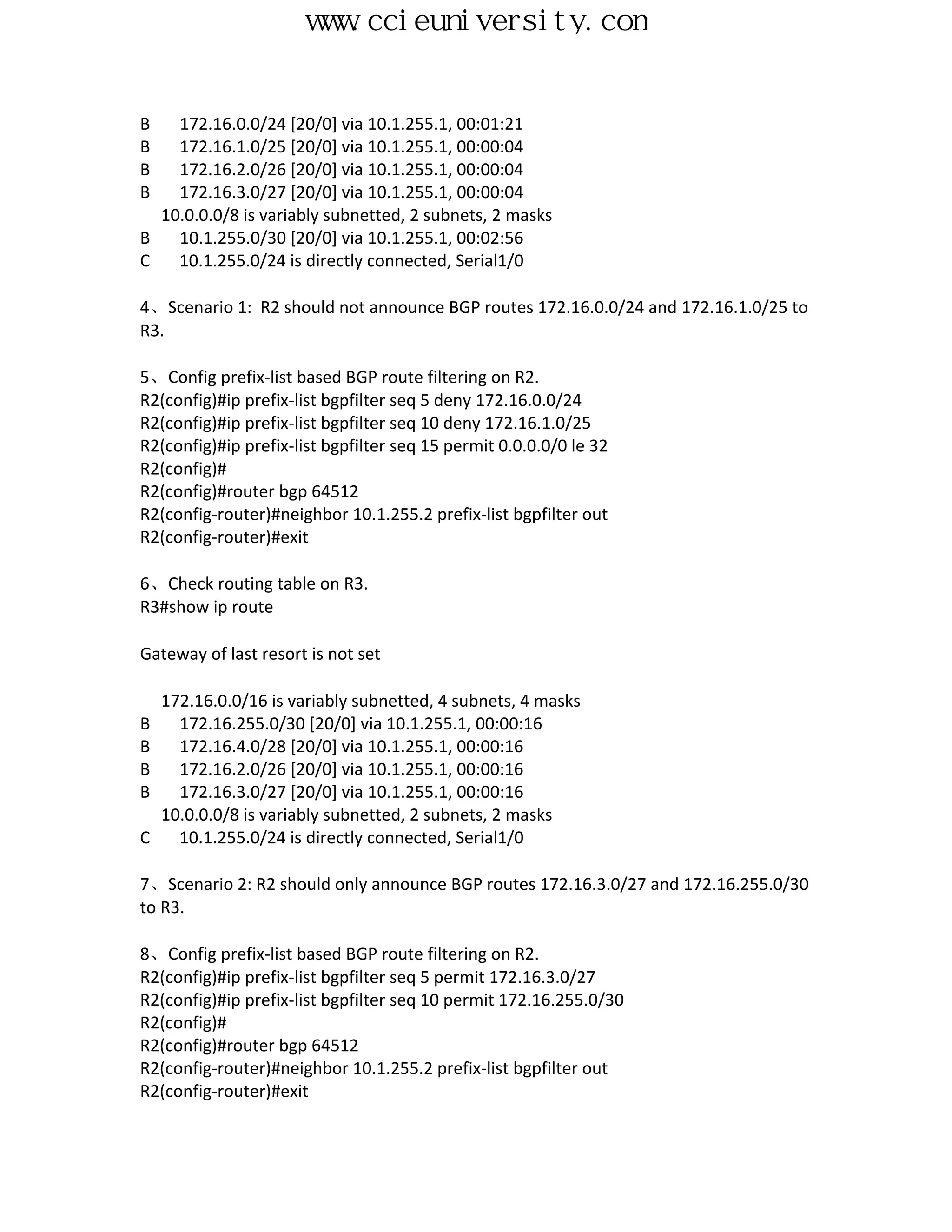 www.ccieuniversity.com


B   172.16.0.0/24 [20/0] via 10.1.255.1, 00:01:21
B   172.16.1.0/25 [20/0] via 10.1.255.1, 00:00:04
B   172.16.2.0/26 [20/0] via 10.1.255.1, 00:00:04
B   172.16.3.0/27 [20/0] via 10.1.255.1, 00:00:04
  10.0.0.0/8 is variably subnetted, 2 subnets, 2 masks
B   10.1.255.0/30 [20/0] via 10.1.255.1, 00:02:56
C   10.1.255.0/24 is directly connected, Serial1/0

4、Scenario 1: R2 should not announce BGP routes 172.16.0.0/24 and 172.16.1.0/25 to
R3.

5、Config prefix-list based BGP route filtering on R2.
R2(config)#ip prefix-list bgpfilter seq 5 deny 172.16.0.0/24
R2(config)#ip prefix-list bgpfilter seq 10 deny 172.16.1.0/25
R2(config)#ip prefix-list bgpfilter seq 15 permit 0.0.0.0/0 le 32
R2(config)#
R2(config)#router bgp 64512
R2(config-router)#neighbor 10.1.255.2 prefix-list bgpfilter out
R2(config-router)#exit

6、Check routing table on R3.
R3#show ip route

Gateway of last resort is not set

    172.16.0.0/16 is variably subnetted, 4 subnets, 4 masks
B     172.16.255.0/30 [20/0] via 10.1.255.1, 00:00:16
B     172.16.4.0/28 [20/0] via 10.1.255.1, 00:00:16
B     172.16.2.0/26 [20/0] via 10.1.255.1, 00:00:16
B     172.16.3.0/27 [20/0] via 10.1.255.1, 00:00:16
    10.0.0.0/8 is variably subnetted, 2 subnets, 2 masks
C     10.1.255.0/24 is directly connected, Serial1/0

7、Scenario 2: R2 should only announce BGP routes 172.16.3.0/27 and 172.16.255.0/30
to R3.

8、Config prefix-list based BGP route filtering on R2.
R2(config)#ip prefix-list bgpfilter seq 5 permit 172.16.3.0/27
R2(config)#ip prefix-list bgpfilter seq 10 permit 172.16.255.0/30
R2(config)#
R2(config)#router bgp 64512
R2(config-router)#neighbor 10.1.255.2 prefix-list bgpfilter out
R2(config-router)#exit
 