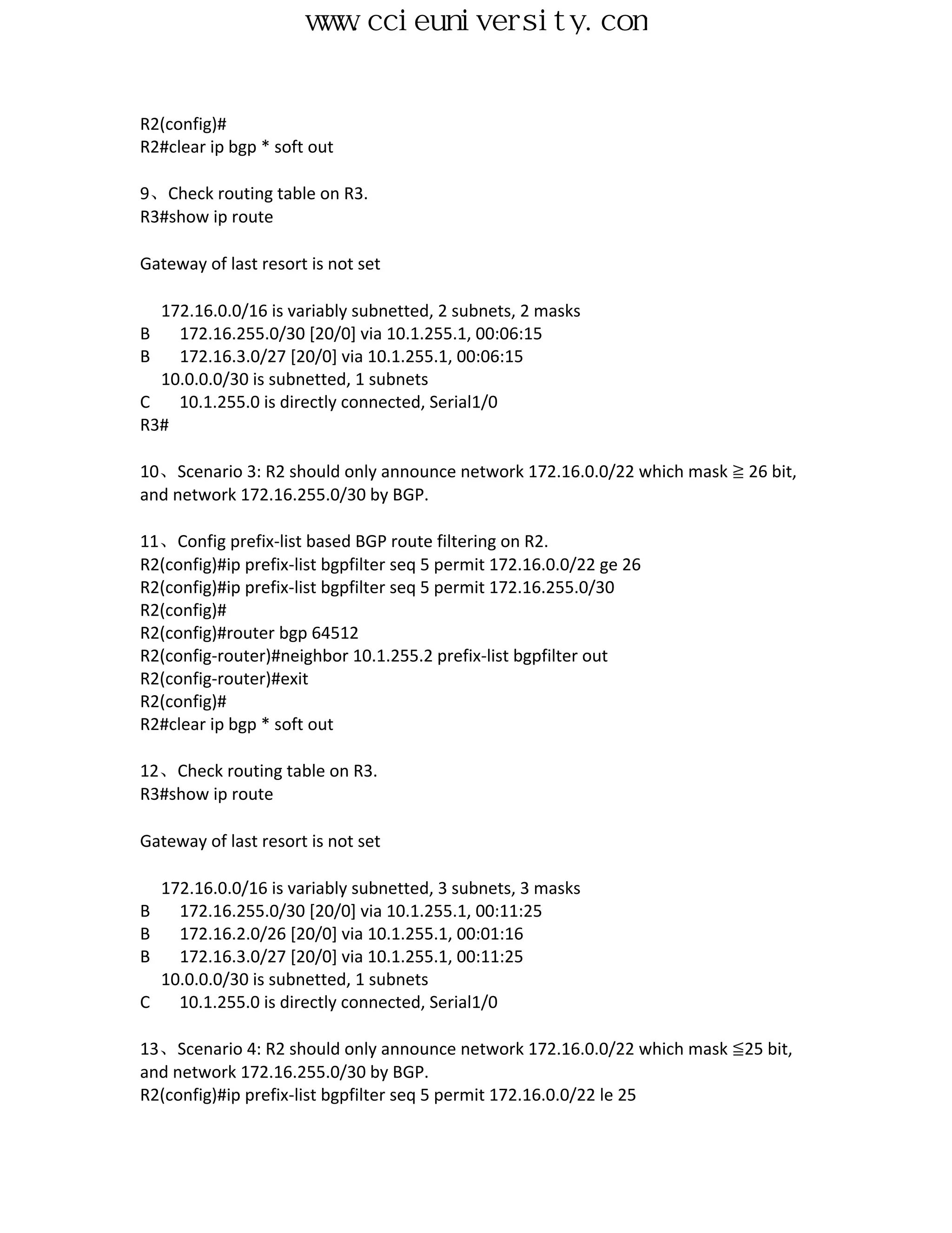 www.ccieuniversity.com


R2(config)#
R2#clear ip bgp * soft out

9、Check routing table on R3.
R3#show ip route

Gateway of last resort is not set

  172.16.0.0/16 is variably subnetted, 2 subnets, 2 masks
B   172.16.255.0/30 [20/0] via 10.1.255.1, 00:06:15
B   172.16.3.0/27 [20/0] via 10.1.255.1, 00:06:15
  10.0.0.0/30 is subnetted, 1 subnets
C   10.1.255.0 is directly connected, Serial1/0
R3#

10、Scenario 3: R2 should only announce network 172.16.0.0/22 which mask ≧ 26 bit,
and network 172.16.255.0/30 by BGP.

11、Config prefix-list based BGP route filtering on R2.
R2(config)#ip prefix-list bgpfilter seq 5 permit 172.16.0.0/22 ge 26
R2(config)#ip prefix-list bgpfilter seq 5 permit 172.16.255.0/30
R2(config)#
R2(config)#router bgp 64512
R2(config-router)#neighbor 10.1.255.2 prefix-list bgpfilter out
R2(config-router)#exit
R2(config)#
R2#clear ip bgp * soft out

12、Check routing table on R3.
R3#show ip route

Gateway of last resort is not set

    172.16.0.0/16 is variably subnetted, 3 subnets, 3 masks
B     172.16.255.0/30 [20/0] via 10.1.255.1, 00:11:25
B     172.16.2.0/26 [20/0] via 10.1.255.1, 00:01:16
B     172.16.3.0/27 [20/0] via 10.1.255.1, 00:11:25
    10.0.0.0/30 is subnetted, 1 subnets
C     10.1.255.0 is directly connected, Serial1/0

13、Scenario 4: R2 should only announce network 172.16.0.0/22 which mask ≦25 bit,
and network 172.16.255.0/30 by BGP.
R2(config)#ip prefix-list bgpfilter seq 5 permit 172.16.0.0/22 le 25
 