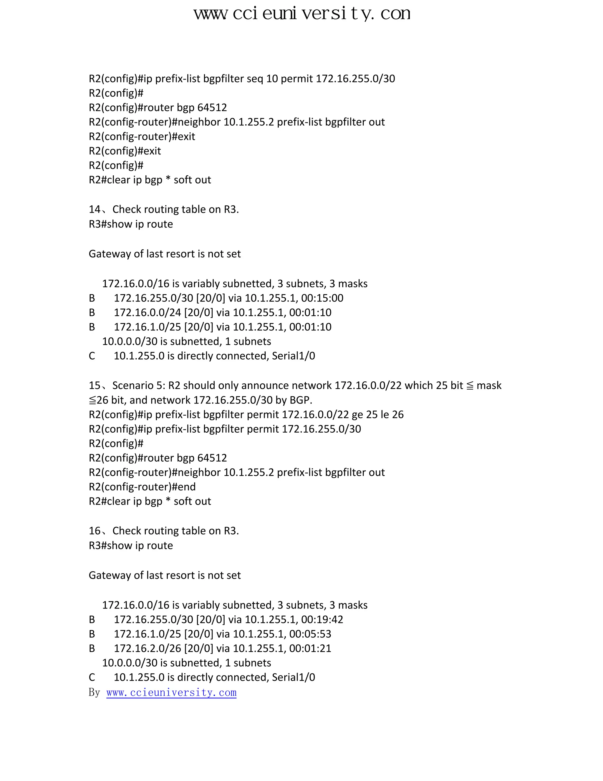 www.ccieuniversity.com


R2(config)#ip prefix-list bgpfilter seq 10 permit 172.16.255.0/30
R2(config)#
R2(config)#router bgp 64512
R2(config-router)#neighbor 10.1.255.2 prefix-list bgpfilter out
R2(config-router)#exit
R2(config)#exit
R2(config)#
R2#clear ip bgp * soft out

14、Check routing table on R3.
R3#show ip route

Gateway of last resort is not set

    172.16.0.0/16 is variably subnetted, 3 subnets, 3 masks
B     172.16.255.0/30 [20/0] via 10.1.255.1, 00:15:00
B     172.16.0.0/24 [20/0] via 10.1.255.1, 00:01:10
B     172.16.1.0/25 [20/0] via 10.1.255.1, 00:01:10
    10.0.0.0/30 is subnetted, 1 subnets
C     10.1.255.0 is directly connected, Serial1/0

15、Scenario 5: R2 should only announce network 172.16.0.0/22 which 25 bit ≦ mask
≦26 bit, and network 172.16.255.0/30 by BGP.
R2(config)#ip prefix-list bgpfilter permit 172.16.0.0/22 ge 25 le 26
R2(config)#ip prefix-list bgpfilter permit 172.16.255.0/30
R2(config)#
R2(config)#router bgp 64512
R2(config-router)#neighbor 10.1.255.2 prefix-list bgpfilter out
R2(config-router)#end
R2#clear ip bgp * soft out

16、Check routing table on R3.
R3#show ip route

Gateway of last resort is not set

  172.16.0.0/16 is variably subnetted, 3 subnets, 3 masks
B   172.16.255.0/30 [20/0] via 10.1.255.1, 00:19:42
B   172.16.1.0/25 [20/0] via 10.1.255.1, 00:05:53
B   172.16.2.0/26 [20/0] via 10.1.255.1, 00:01:21
  10.0.0.0/30 is subnetted, 1 subnets
C   10.1.255.0 is directly connected, Serial1/0
By www.ccieuniversity.com
 