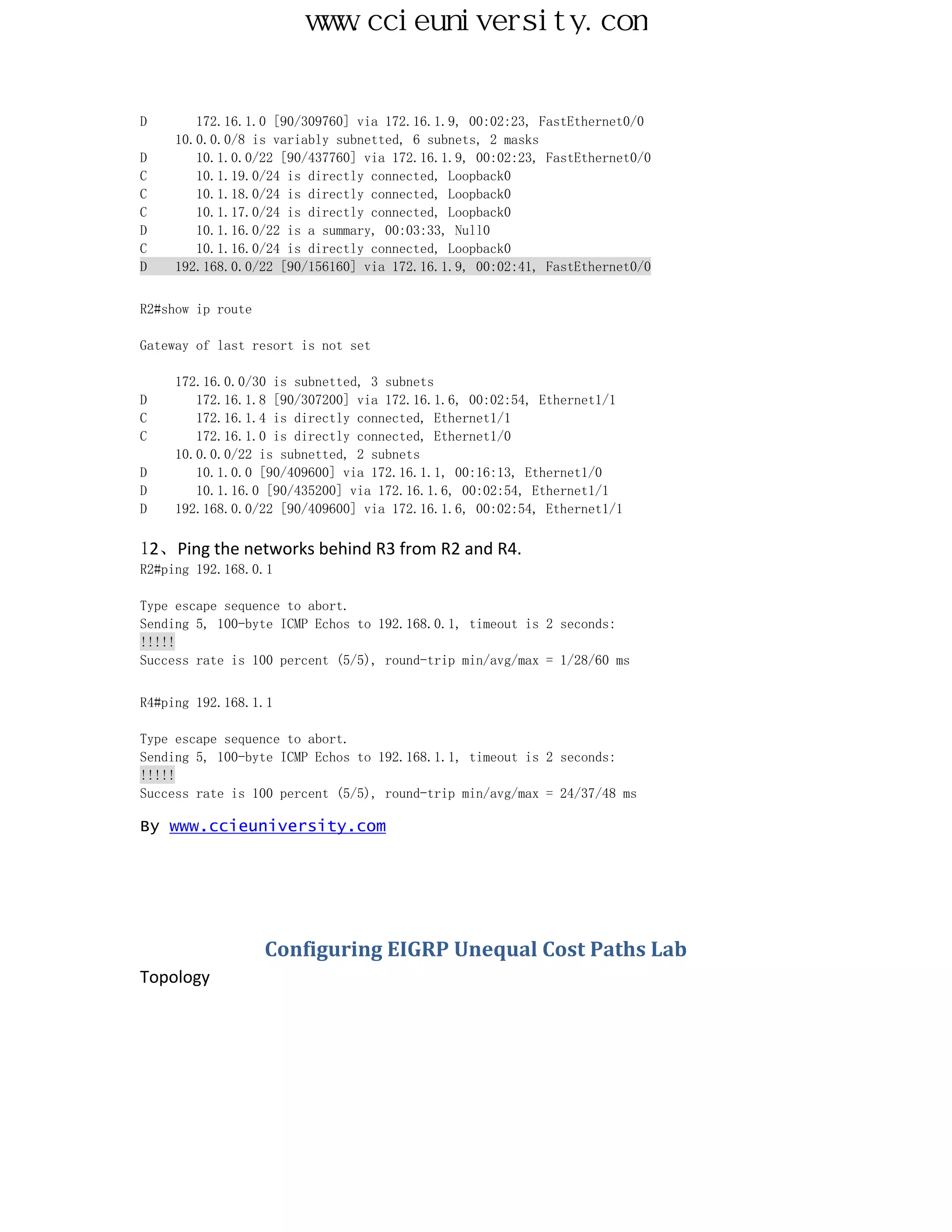 www.ccieuniversity.com


D       172.16.1.0 [90/309760] via 172.16.1.9, 00:02:23, FastEthernet0/0
     10.0.0.0/8 is variably subnetted, 6 subnets, 2 masks
D       10.1.0.0/22 [90/437760] via 172.16.1.9, 00:02:23, FastEthernet0/0
C       10.1.19.0/24 is directly connected, Loopback0
C       10.1.18.0/24 is directly connected, Loopback0
C       10.1.17.0/24 is directly connected, Loopback0
D       10.1.16.0/22 is a summary, 00:03:33, Null0
C       10.1.16.0/24 is directly connected, Loopback0
D    192.168.0.0/22 [90/156160] via 172.16.1.9, 00:02:41, FastEthernet0/0


R2#show ip route

Gateway of last resort is not set

     172.16.0.0/30 is subnetted, 3 subnets
D       172.16.1.8 [90/307200] via 172.16.1.6, 00:02:54, Ethernet1/1
C       172.16.1.4 is directly connected, Ethernet1/1
C       172.16.1.0 is directly connected, Ethernet1/0
     10.0.0.0/22 is subnetted, 2 subnets
D       10.1.0.0 [90/409600] via 172.16.1.1, 00:16:13, Ethernet1/0
D       10.1.16.0 [90/435200] via 172.16.1.6, 00:02:54, Ethernet1/1
D    192.168.0.0/22 [90/409600] via 172.16.1.6, 00:02:54, Ethernet1/1

12、Ping the networks behind R3 from R2 and R4.
R2#ping 192.168.0.1

Type escape sequence to abort.
Sending 5, 100-byte ICMP Echos to 192.168.0.1, timeout is 2 seconds:
!!!!!
Success rate is 100 percent (5/5), round-trip min/avg/max = 1/28/60 ms


R4#ping 192.168.1.1

Type escape sequence to abort.
Sending 5, 100-byte ICMP Echos to 192.168.1.1, timeout is 2 seconds:
!!!!!
Success rate is 100 percent (5/5), round-trip min/avg/max = 24/37/48 ms

By www.ccieuniversity.com




                   Configuring EIGRP Unequal Cost Paths Lab
Topology
 