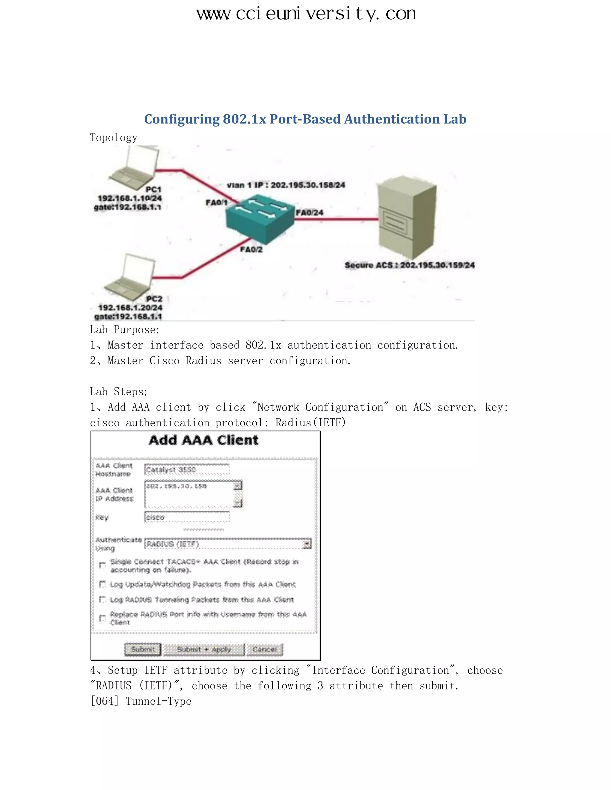 www.ccieuniversity.com




           Configuring 802.1x Port-Based Authentication Lab
Topology




Lab Purpose:
1、Master interface based 802.1x authentication configuration.
2、Master Cisco Radius server configuration.

Lab Steps:
1、Add AAA client by click "Network Configuration" on ACS server, key:
cisco authentication protocol: Radius(IETF)




4、Setup IETF attribute by clicking "Interface Configuration", choose
"RADIUS (IETF)", choose the following 3 attribute then submit.
[064] Tunnel-Type
 