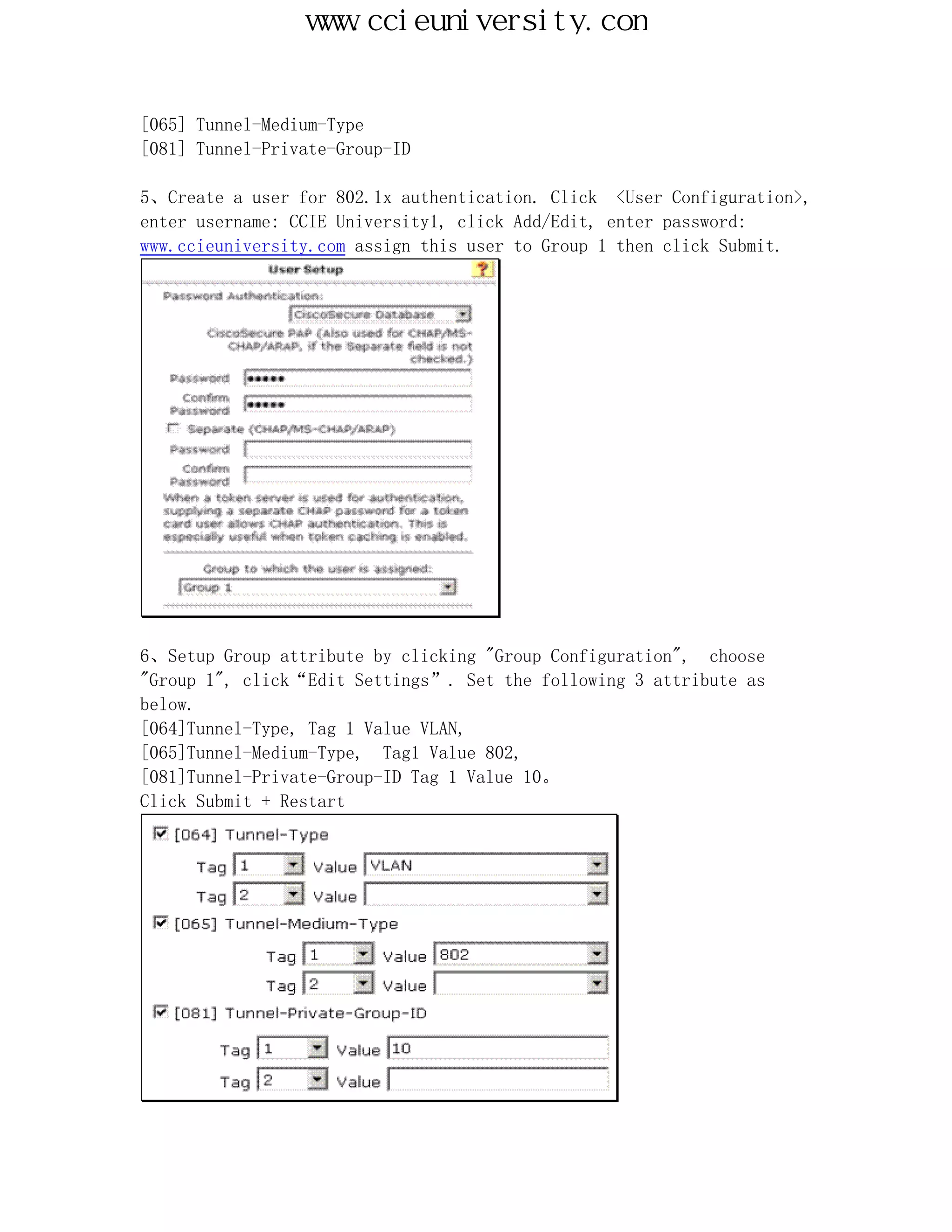 www.ccieuniversity.com


[065] Tunnel-Medium-Type
[081] Tunnel-Private-Group-ID

5、Create a user for 802.1x authentication. Click <User Configuration>,
enter username: CCIE University1, click Add/Edit, enter password:
www.ccieuniversity.com assign this user to Group 1 then click Submit.




6、Setup Group attribute by clicking "Group Configuration", choose
"Group 1", click“Edit Settings”. Set the following 3 attribute as
below.
[064]Tunnel-Type, Tag 1 Value VLAN,
[065]Tunnel-Medium-Type, Tag1 Value 802,
[081]Tunnel-Private-Group-ID Tag 1 Value 10。
Click Submit + Restart
 