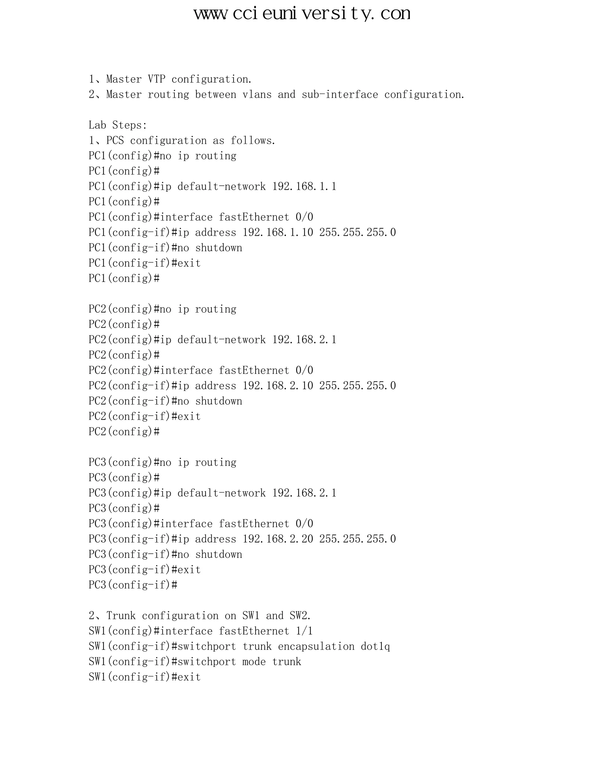 www.ccieuniversity.com


1、Master VTP configuration.
2、Master routing between vlans and sub-interface configuration.

Lab Steps:
1、PCS configuration as follows.
PC1(config)#no ip routing
PC1(config)#
PC1(config)#ip default-network 192.168.1.1
PC1(config)#
PC1(config)#interface fastEthernet 0/0
PC1(config-if)#ip address 192.168.1.10 255.255.255.0
PC1(config-if)#no shutdown
PC1(config-if)#exit
PC1(config)#

PC2(config)#no ip routing
PC2(config)#
PC2(config)#ip default-network 192.168.2.1
PC2(config)#
PC2(config)#interface fastEthernet 0/0
PC2(config-if)#ip address 192.168.2.10 255.255.255.0
PC2(config-if)#no shutdown
PC2(config-if)#exit
PC2(config)#

PC3(config)#no ip routing
PC3(config)#
PC3(config)#ip default-network 192.168.2.1
PC3(config)#
PC3(config)#interface fastEthernet 0/0
PC3(config-if)#ip address 192.168.2.20 255.255.255.0
PC3(config-if)#no shutdown
PC3(config-if)#exit
PC3(config-if)#

2、Trunk configuration on SW1 and SW2.
SW1(config)#interface fastEthernet 1/1
SW1(config-if)#switchport trunk encapsulation dot1q
SW1(config-if)#switchport mode trunk
SW1(config-if)#exit
 