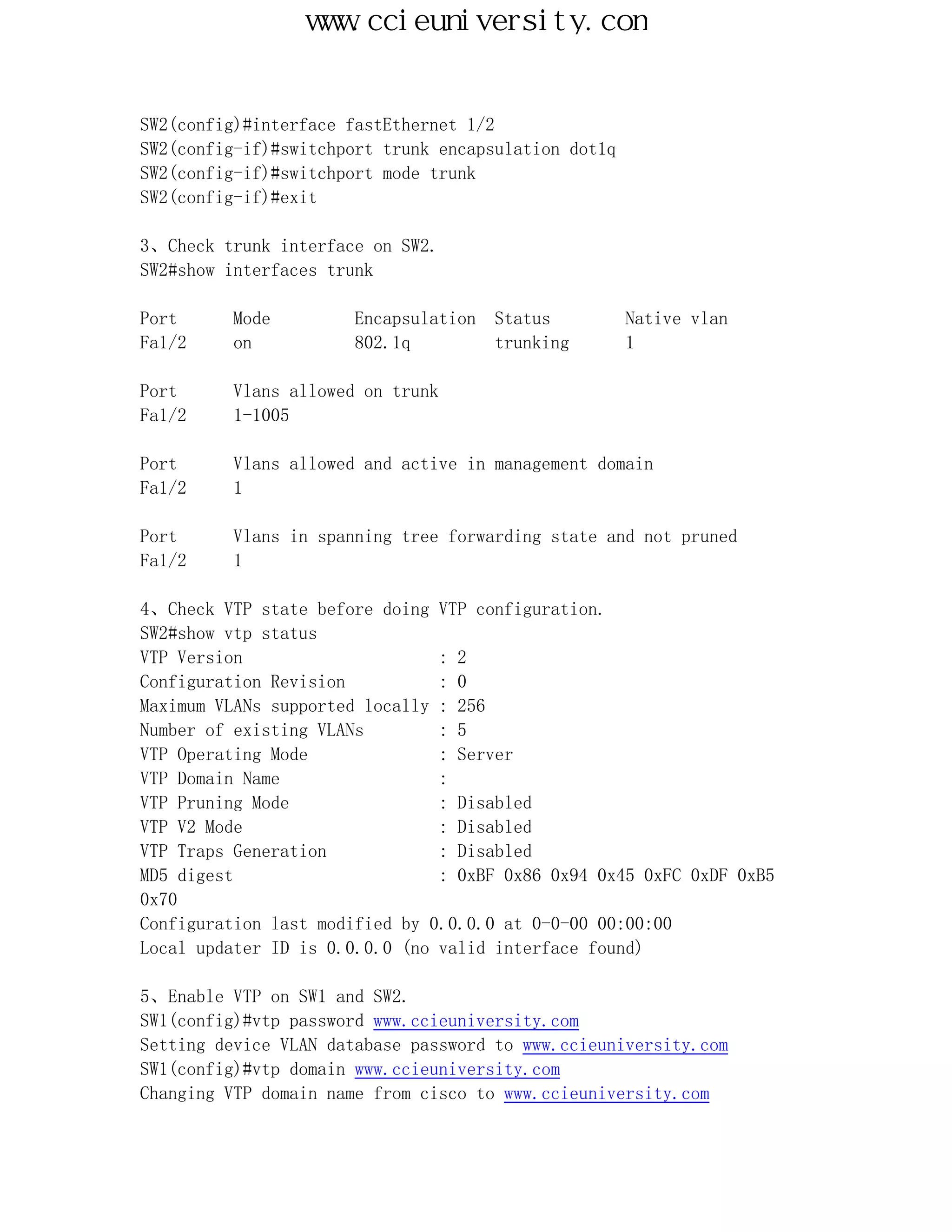 www.ccieuniversity.com


SW2(config)#interface fastEthernet 1/2
SW2(config-if)#switchport trunk encapsulation dot1q
SW2(config-if)#switchport mode trunk
SW2(config-if)#exit

3、Check trunk interface on SW2.
SW2#show interfaces trunk

Port      Mode         Encapsulation   Status         Native vlan
Fa1/2     on           802.1q          trunking       1

Port      Vlans allowed on trunk
Fa1/2     1-1005

Port      Vlans allowed and active in management domain
Fa1/2     1

Port      Vlans in spanning tree forwarding state and not pruned
Fa1/2     1

4、Check VTP state before doing VTP configuration.
SW2#show vtp status
VTP Version                     : 2
Configuration Revision          : 0
Maximum VLANs supported locally : 256
Number of existing VLANs        : 5
VTP Operating Mode              : Server
VTP Domain Name                 :
VTP Pruning Mode                : Disabled
VTP V2 Mode                     : Disabled
VTP Traps Generation            : Disabled
MD5 digest                      : 0xBF 0x86 0x94 0x45 0xFC 0xDF 0xB5
0x70
Configuration last modified by 0.0.0.0 at 0-0-00 00:00:00
Local updater ID is 0.0.0.0 (no valid interface found)

5、Enable VTP on SW1 and SW2.
SW1(config)#vtp password www.ccieuniversity.com
Setting device VLAN database password to www.ccieuniversity.com
SW1(config)#vtp domain www.ccieuniversity.com
Changing VTP domain name from cisco to www.ccieuniversity.com
 