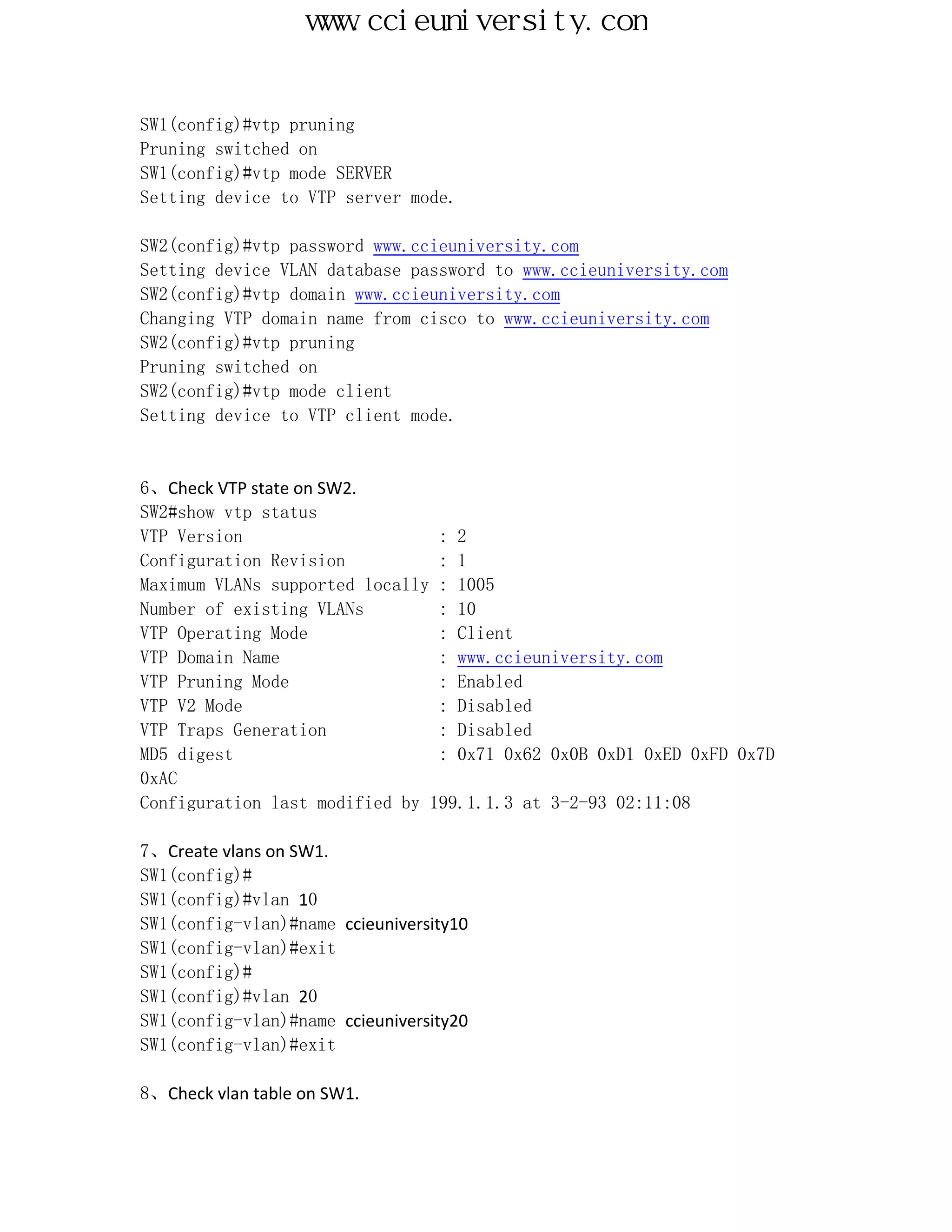 www.ccieuniversity.com


SW1(config)#vtp pruning
Pruning switched on
SW1(config)#vtp mode SERVER
Setting device to VTP server mode.

SW2(config)#vtp password www.ccieuniversity.com
Setting device VLAN database password to www.ccieuniversity.com
SW2(config)#vtp domain www.ccieuniversity.com
Changing VTP domain name from cisco to www.ccieuniversity.com
SW2(config)#vtp pruning
Pruning switched on
SW2(config)#vtp mode client
Setting device to VTP client mode.


6、Check VTP state on SW2.
SW2#show vtp status
VTP Version                     : 2
Configuration Revision          : 1
Maximum VLANs supported locally : 1005
Number of existing VLANs        : 10
VTP Operating Mode              : Client
VTP Domain Name                 : www.ccieuniversity.com
VTP Pruning Mode                : Enabled
VTP V2 Mode                     : Disabled
VTP Traps Generation            : Disabled
MD5 digest                      : 0x71 0x62 0x0B 0xD1 0xED 0xFD 0x7D
0xAC
Configuration last modified by 199.1.1.3 at 3-2-93 02:11:08

7、Create vlans on SW1.
SW1(config)#
SW1(config)#vlan 10
SW1(config-vlan)#name ccieuniversity10
SW1(config-vlan)#exit
SW1(config)#
SW1(config)#vlan 20
SW1(config-vlan)#name ccieuniversity20
SW1(config-vlan)#exit

8、Check vlan table on SW1.
 