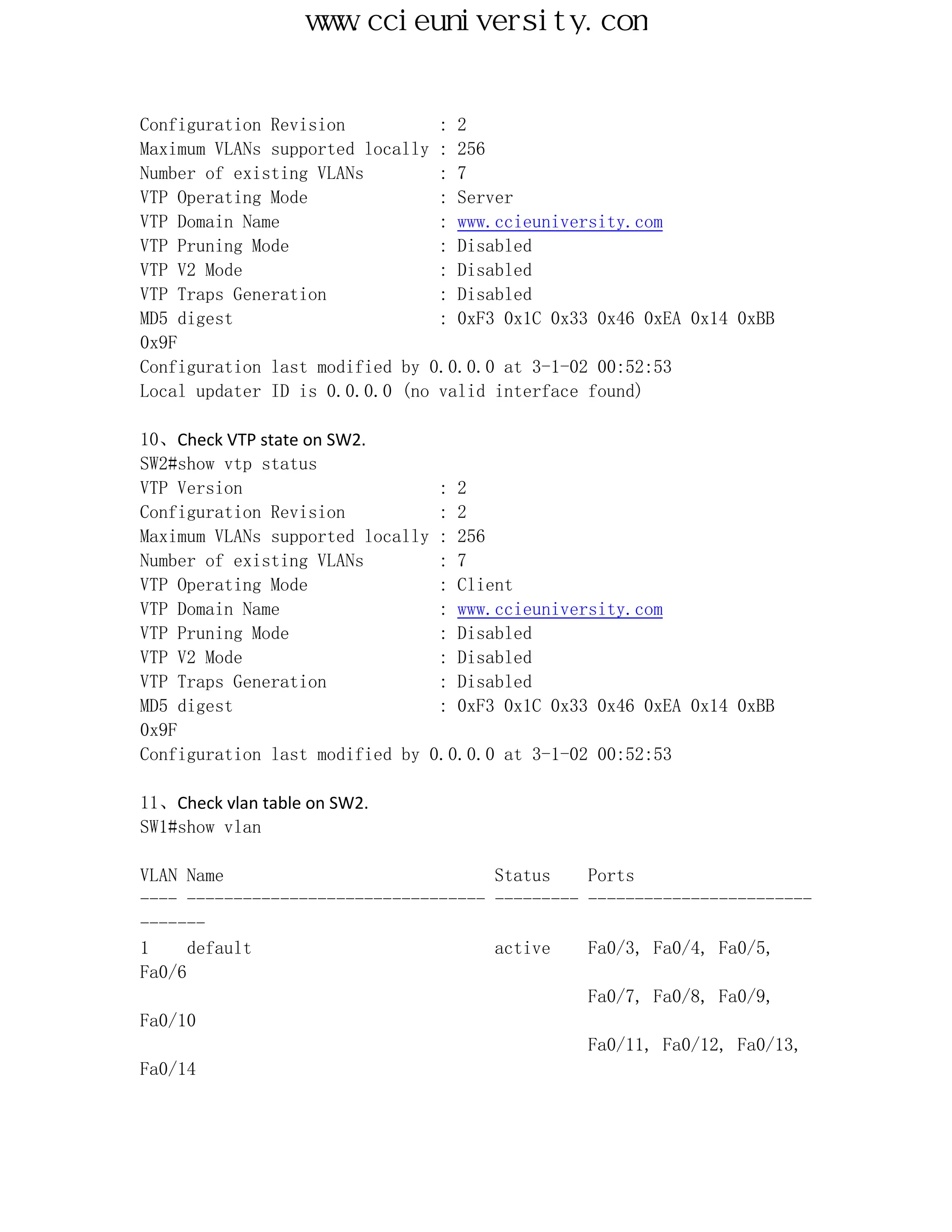 www.ccieuniversity.com


Configuration Revision          : 2
Maximum VLANs supported locally : 256
Number of existing VLANs        : 7
VTP Operating Mode              : Server
VTP Domain Name                 : www.ccieuniversity.com
VTP Pruning Mode                : Disabled
VTP V2 Mode                     : Disabled
VTP Traps Generation            : Disabled
MD5 digest                      : 0xF3 0x1C 0x33 0x46 0xEA 0x14 0xBB
0x9F
Configuration last modified by 0.0.0.0 at 3-1-02 00:52:53
Local updater ID is 0.0.0.0 (no valid interface found)

10、Check VTP state on SW2.
SW2#show vtp status
VTP Version                     : 2
Configuration Revision          : 2
Maximum VLANs supported locally : 256
Number of existing VLANs        : 7
VTP Operating Mode              : Client
VTP Domain Name                 : www.ccieuniversity.com
VTP Pruning Mode                : Disabled
VTP V2 Mode                     : Disabled
VTP Traps Generation            : Disabled
MD5 digest                      : 0xF3 0x1C 0x33 0x46 0xEA 0x14 0xBB
0x9F
Configuration last modified by 0.0.0.0 at 3-1-02 00:52:53

11、Check vlan table on SW2.
SW1#show vlan

VLAN Name                             Status    Ports
---- -------------------------------- --------- ------------------------
-------
1     default                         active    Fa0/3, Fa0/4, Fa0/5,
Fa0/6
                                                Fa0/7, Fa0/8, Fa0/9,
Fa0/10
                                                Fa0/11, Fa0/12, Fa0/13,
Fa0/14
 
