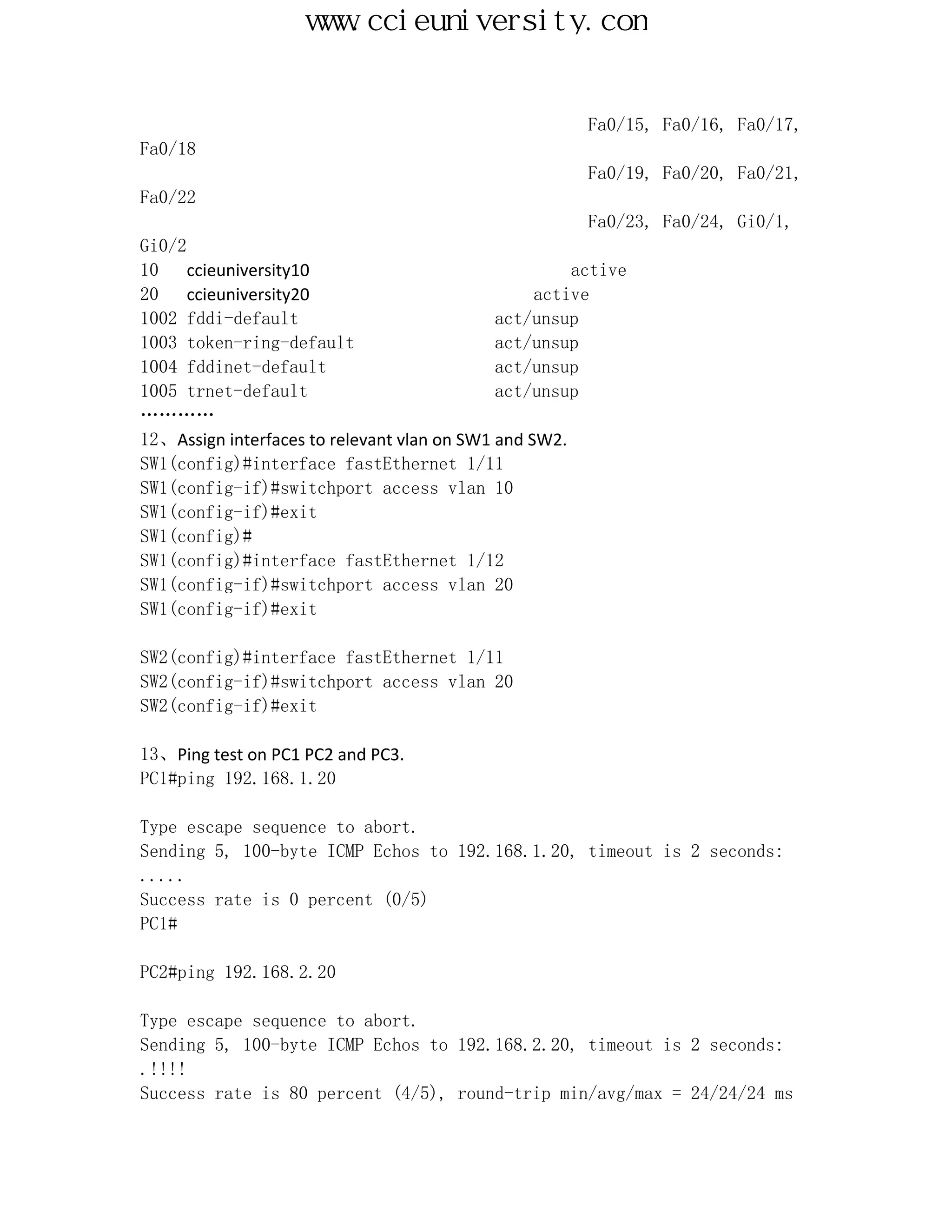 www.ccieuniversity.com


                                                       Fa0/15, Fa0/16, Fa0/17,
Fa0/18
                                                       Fa0/19, Fa0/20, Fa0/21,
Fa0/22
                                                       Fa0/23, Fa0/24, Gi0/1,
Gi0/2
10    ccieuniversity10                                active
20    ccieuniversity20                            active
1002 fddi-default                            act/unsup
1003 token-ring-default                      act/unsup
1004 fddinet-default                         act/unsup
1005 trnet-default                           act/unsup
…………
12、Assign interfaces to relevant vlan on SW1 and SW2.
SW1(config)#interface fastEthernet 1/11
SW1(config-if)#switchport access vlan 10
SW1(config-if)#exit
SW1(config)#
SW1(config)#interface fastEthernet 1/12
SW1(config-if)#switchport access vlan 20
SW1(config-if)#exit

SW2(config)#interface fastEthernet 1/11
SW2(config-if)#switchport access vlan 20
SW2(config-if)#exit

13、Ping test on PC1 PC2 and PC3.
PC1#ping 192.168.1.20

Type escape sequence to abort.
Sending 5, 100-byte ICMP Echos to 192.168.1.20, timeout is 2 seconds:
.....
Success rate is 0 percent (0/5)
PC1#

PC2#ping 192.168.2.20

Type escape sequence to abort.
Sending 5, 100-byte ICMP Echos to 192.168.2.20, timeout is 2 seconds:
.!!!!
Success rate is 80 percent (4/5), round-trip min/avg/max = 24/24/24 ms
 