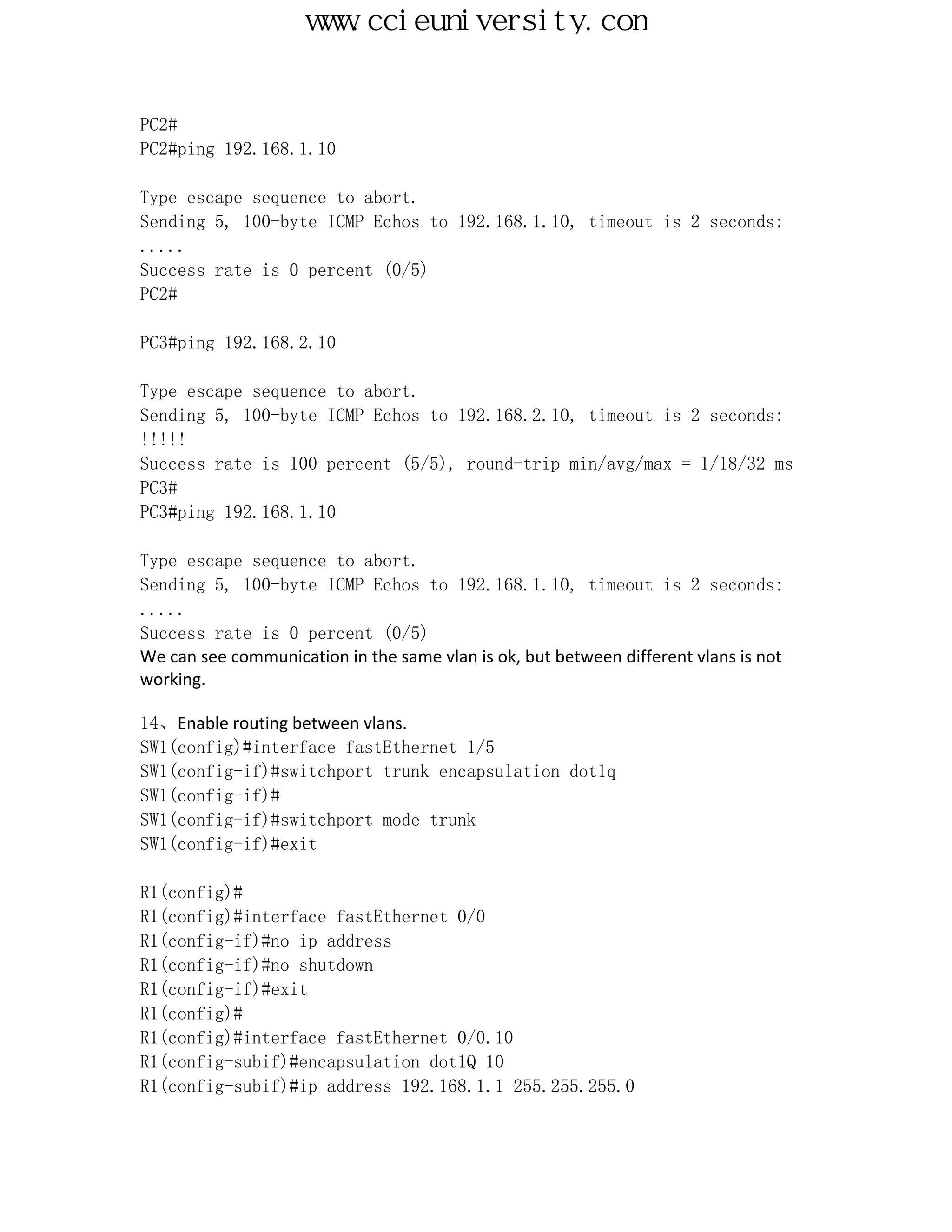 www.ccieuniversity.com


PC2#
PC2#ping 192.168.1.10

Type escape sequence to abort.
Sending 5, 100-byte ICMP Echos to 192.168.1.10, timeout is 2 seconds:
.....
Success rate is 0 percent (0/5)
PC2#

PC3#ping 192.168.2.10

Type escape sequence to abort.
Sending 5, 100-byte ICMP Echos to 192.168.2.10, timeout is 2 seconds:
!!!!!
Success rate is 100 percent (5/5), round-trip min/avg/max = 1/18/32 ms
PC3#
PC3#ping 192.168.1.10

Type escape sequence to abort.
Sending 5, 100-byte ICMP Echos to 192.168.1.10, timeout is 2 seconds:
.....
Success rate is 0 percent (0/5)
We can see communication in the same vlan is ok, but between different vlans is not
working.

14、Enable routing between vlans.
SW1(config)#interface fastEthernet 1/5
SW1(config-if)#switchport trunk encapsulation dot1q
SW1(config-if)#
SW1(config-if)#switchport mode trunk
SW1(config-if)#exit

R1(config)#
R1(config)#interface fastEthernet 0/0
R1(config-if)#no ip address
R1(config-if)#no shutdown
R1(config-if)#exit
R1(config)#
R1(config)#interface fastEthernet 0/0.10
R1(config-subif)#encapsulation dot1Q 10
R1(config-subif)#ip address 192.168.1.1 255.255.255.0
 