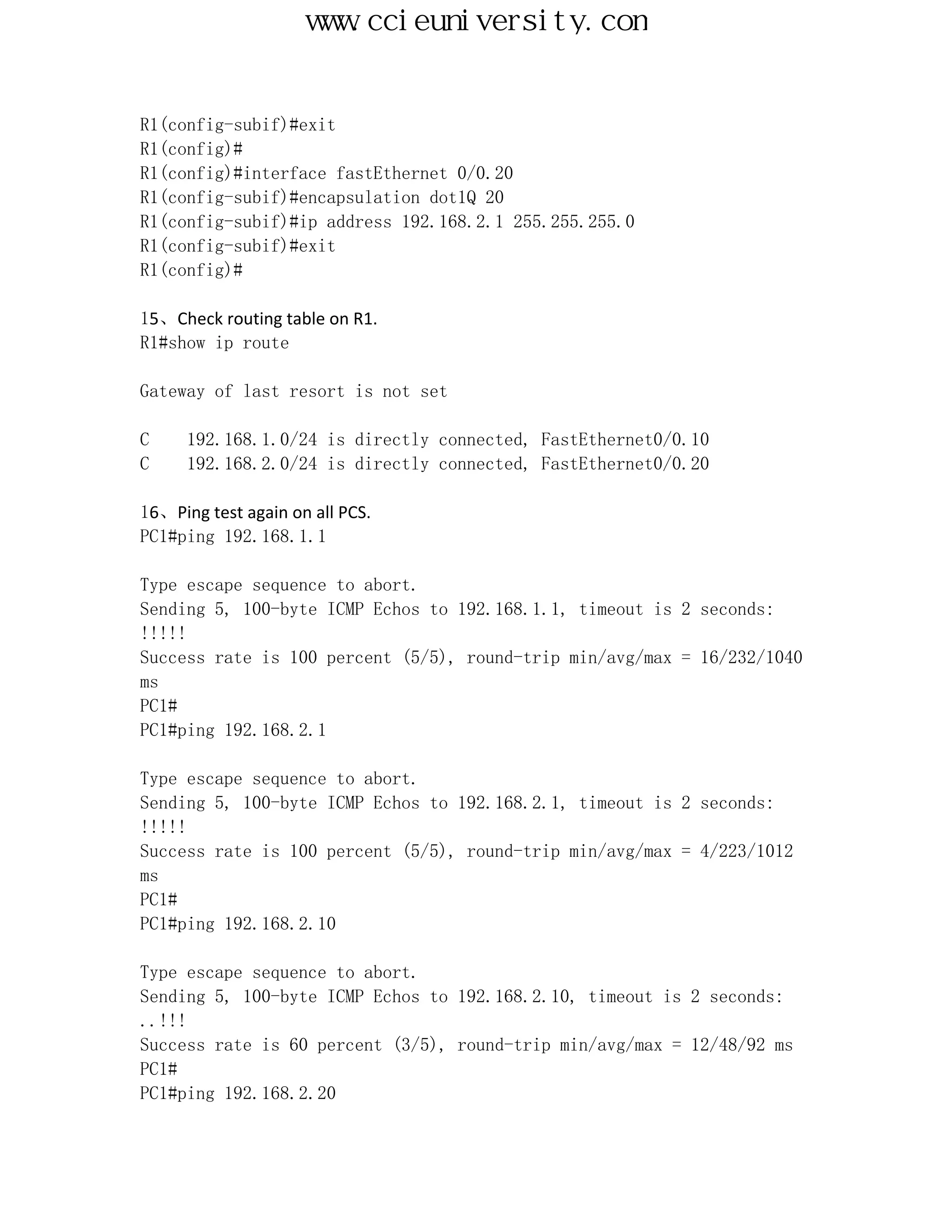 www.ccieuniversity.com


R1(config-subif)#exit
R1(config)#
R1(config)#interface fastEthernet 0/0.20
R1(config-subif)#encapsulation dot1Q 20
R1(config-subif)#ip address 192.168.2.1 255.255.255.0
R1(config-subif)#exit
R1(config)#

15、Check routing table on R1.
R1#show ip route

Gateway of last resort is not set

C     192.168.1.0/24 is directly connected, FastEthernet0/0.10
C     192.168.2.0/24 is directly connected, FastEthernet0/0.20

16、Ping test again on all PCS.
PC1#ping 192.168.1.1

Type escape sequence to abort.
Sending 5, 100-byte ICMP Echos to 192.168.1.1, timeout is 2 seconds:
!!!!!
Success rate is 100 percent (5/5), round-trip min/avg/max = 16/232/1040
ms
PC1#
PC1#ping 192.168.2.1

Type escape sequence to abort.
Sending 5, 100-byte ICMP Echos to 192.168.2.1, timeout is 2 seconds:
!!!!!
Success rate is 100 percent (5/5), round-trip min/avg/max = 4/223/1012
ms
PC1#
PC1#ping 192.168.2.10

Type escape sequence to abort.
Sending 5, 100-byte ICMP Echos to 192.168.2.10, timeout is 2 seconds:
..!!!
Success rate is 60 percent (3/5), round-trip min/avg/max = 12/48/92 ms
PC1#
PC1#ping 192.168.2.20
 