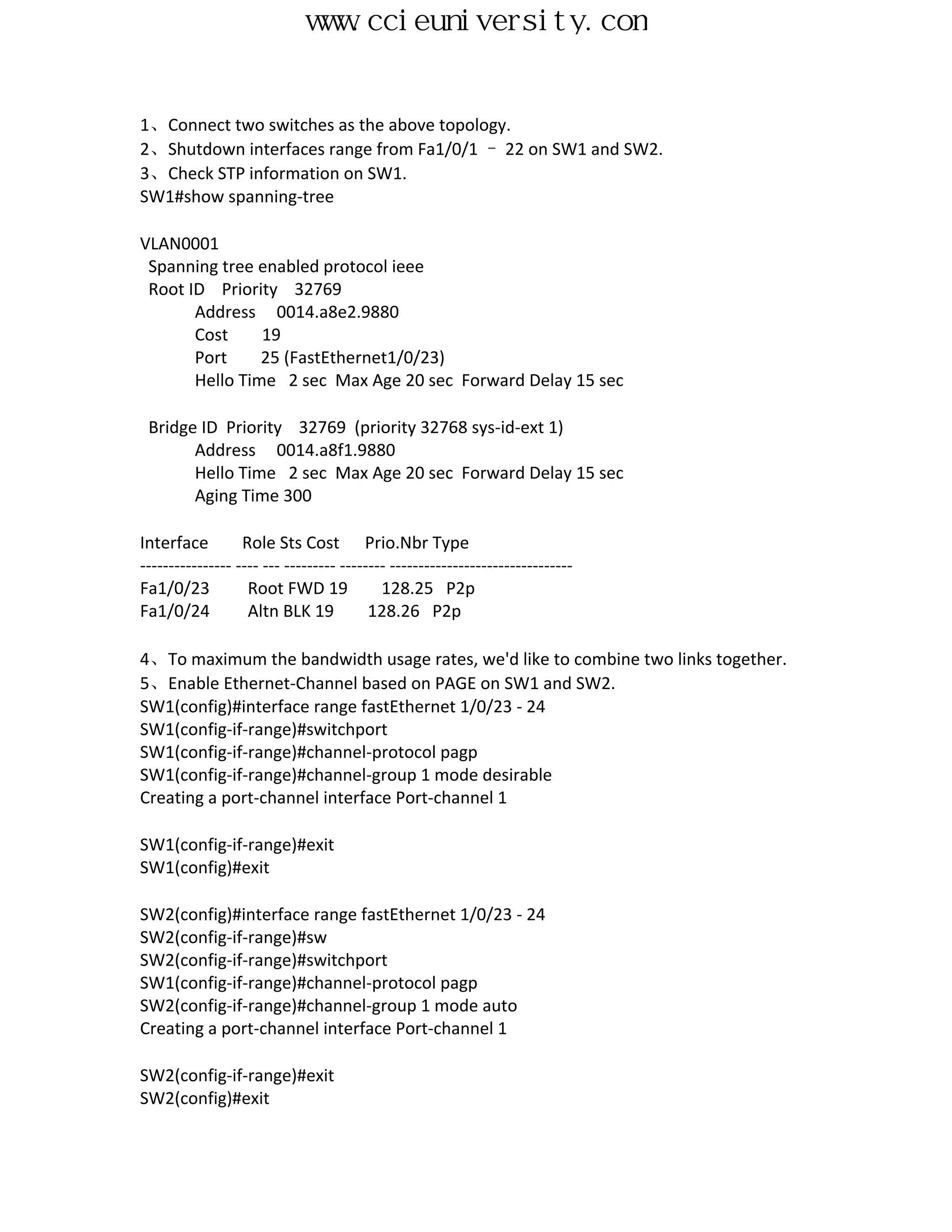 www.ccieuniversity.com


1、Connect two switches as the above topology.
2、Shutdown interfaces range from Fa1/0/1 – 22 on SW1 and SW2.
3、Check STP information on SW1.
SW1#show spanning-tree

VLAN0001
 Spanning tree enabled protocol ieee
 Root ID Priority 32769
       Address 0014.a8e2.9880
       Cost     19
       Port     25 (FastEthernet1/0/23)
       Hello Time 2 sec Max Age 20 sec Forward Delay 15 sec

 Bridge ID Priority 32769 (priority 32768 sys-id-ext 1)
       Address 0014.a8f1.9880
       Hello Time 2 sec Max Age 20 sec Forward Delay 15 sec
       Aging Time 300

Interface         Role Sts Cost Prio.Nbr Type
---------------- ---- --- --------- -------- --------------------------------
Fa1/0/23           Root FWD 19             128.25 P2p
Fa1/0/24           Altn BLK 19           128.26 P2p

4、To maximum the bandwidth usage rates, we'd like to combine two links together.
5、Enable Ethernet-Channel based on PAGE on SW1 and SW2.
SW1(config)#interface range fastEthernet 1/0/23 - 24
SW1(config-if-range)#switchport
SW1(config-if-range)#channel-protocol pagp
SW1(config-if-range)#channel-group 1 mode desirable
Creating a port-channel interface Port-channel 1

SW1(config-if-range)#exit
SW1(config)#exit

SW2(config)#interface range fastEthernet 1/0/23 - 24
SW2(config-if-range)#sw
SW2(config-if-range)#switchport
SW1(config-if-range)#channel-protocol pagp
SW2(config-if-range)#channel-group 1 mode auto
Creating a port-channel interface Port-channel 1

SW2(config-if-range)#exit
SW2(config)#exit
 