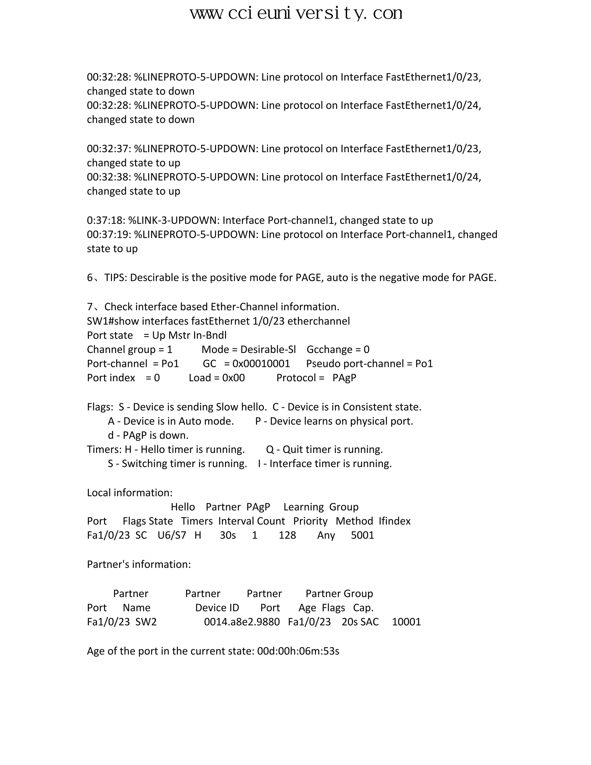 www.ccieuniversity.com


00:32:28: %LINEPROTO-5-UPDOWN: Line protocol on Interface FastEthernet1/0/23,
changed state to down
00:32:28: %LINEPROTO-5-UPDOWN: Line protocol on Interface FastEthernet1/0/24,
changed state to down

00:32:37: %LINEPROTO-5-UPDOWN: Line protocol on Interface FastEthernet1/0/23,
changed state to up
00:32:38: %LINEPROTO-5-UPDOWN: Line protocol on Interface FastEthernet1/0/24,
changed state to up

0:37:18: %LINK-3-UPDOWN: Interface Port-channel1, changed state to up
00:37:19: %LINEPROTO-5-UPDOWN: Line protocol on Interface Port-channel1, changed
state to up

6、TIPS: Descirable is the positive mode for PAGE, auto is the negative mode for PAGE.

7、Check interface based Ether-Channel information.
SW1#show interfaces fastEthernet 1/0/23 etherchannel
Port state = Up Mstr In-Bndl
Channel group = 1      Mode = Desirable-Sl Gcchange = 0
Port-channel = Po1     GC = 0x00010001 Pseudo port-channel = Po1
Port index = 0      Load = 0x00       Protocol = PAgP

Flags: S - Device is sending Slow hello. C - Device is in Consistent state.
    A - Device is in Auto mode.      P - Device learns on physical port.
    d - PAgP is down.
Timers: H - Hello timer is running.     Q - Quit timer is running.
    S - Switching timer is running. I - Interface timer is running.

Local information:
                 Hello Partner PAgP Learning Group
Port Flags State Timers Interval Count Priority Method Ifindex
Fa1/0/23 SC U6/S7 H       30s 1      128    Any 5001

Partner's information:

     Partner          Partner     Partner   Partner Group
Port Name               Device ID    Port  Age Flags Cap.
Fa1/0/23 SW2              0014.a8e2.9880 Fa1/0/23 20s SAC           10001

Age of the port in the current state: 00d:00h:06m:53s
 