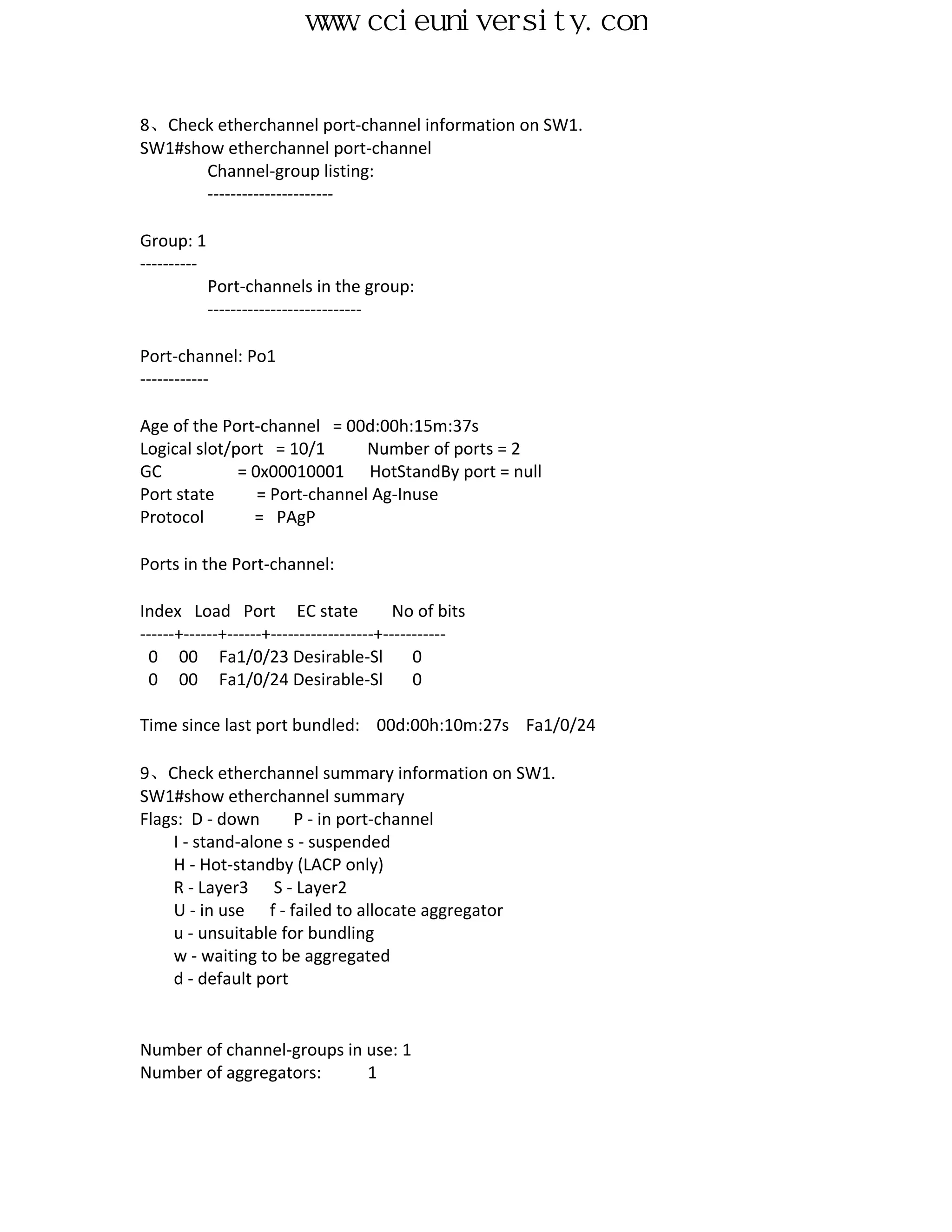 www.ccieuniversity.com


8、Check etherchannel port-channel information on SW1.
SW1#show etherchannel port-channel
       Channel-group listing:
       ----------------------

Group: 1
----------
             Port-channels in the group:
             ---------------------------

Port-channel: Po1
------------

Age of the Port-channel = 00d:00h:15m:37s
Logical slot/port = 10/1       Number of ports = 2
GC            = 0x00010001 HotStandBy port = null
Port state       = Port-channel Ag-Inuse
Protocol        = PAgP

Ports in the Port-channel:

Index Load Port EC state                  No of bits
------+------+------+------------------+-----------
 0 00 Fa1/0/23 Desirable-Sl                  0
 0 00 Fa1/0/24 Desirable-Sl                  0

Time since last port bundled: 00d:00h:10m:27s Fa1/0/24

9、Check etherchannel summary information on SW1.
SW1#show etherchannel summary
Flags: D - down      P - in port-channel
    I - stand-alone s - suspended
    H - Hot-standby (LACP only)
    R - Layer3 S - Layer2
    U - in use f - failed to allocate aggregator
    u - unsuitable for bundling
    w - waiting to be aggregated
    d - default port


Number of channel-groups in use: 1
Number of aggregators:      1
 