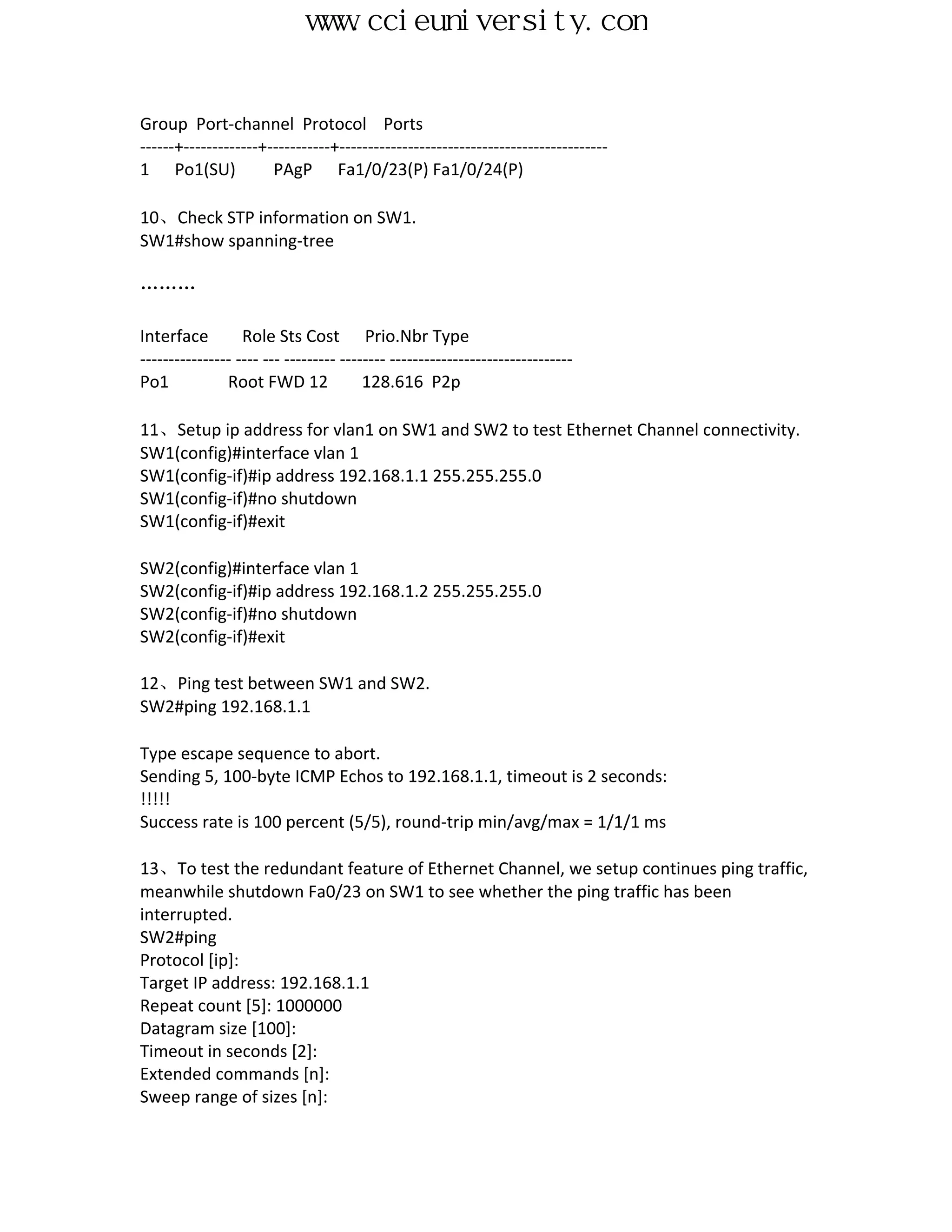 www.ccieuniversity.com


Group Port-channel Protocol Ports
------+-------------+-----------+-----------------------------------------------
1 Po1(SU)             PAgP Fa1/0/23(P) Fa1/0/24(P)

10、Check STP information on SW1.
SW1#show spanning-tree

………

Interface         Role Sts Cost Prio.Nbr Type
---------------- ---- --- --------- -------- --------------------------------
Po1            Root FWD 12              128.616 P2p

11、Setup ip address for vlan1 on SW1 and SW2 to test Ethernet Channel connectivity.
SW1(config)#interface vlan 1
SW1(config-if)#ip address 192.168.1.1 255.255.255.0
SW1(config-if)#no shutdown
SW1(config-if)#exit

SW2(config)#interface vlan 1
SW2(config-if)#ip address 192.168.1.2 255.255.255.0
SW2(config-if)#no shutdown
SW2(config-if)#exit

12、Ping test between SW1 and SW2.
SW2#ping 192.168.1.1

Type escape sequence to abort.
Sending 5, 100-byte ICMP Echos to 192.168.1.1, timeout is 2 seconds:
!!!!!
Success rate is 100 percent (5/5), round-trip min/avg/max = 1/1/1 ms

13、To test the redundant feature of Ethernet Channel, we setup continues ping traffic,
meanwhile shutdown Fa0/23 on SW1 to see whether the ping traffic has been
interrupted.
SW2#ping
Protocol [ip]:
Target IP address: 192.168.1.1
Repeat count [5]: 1000000
Datagram size [100]:
Timeout in seconds [2]:
Extended commands [n]:
Sweep range of sizes [n]:
 