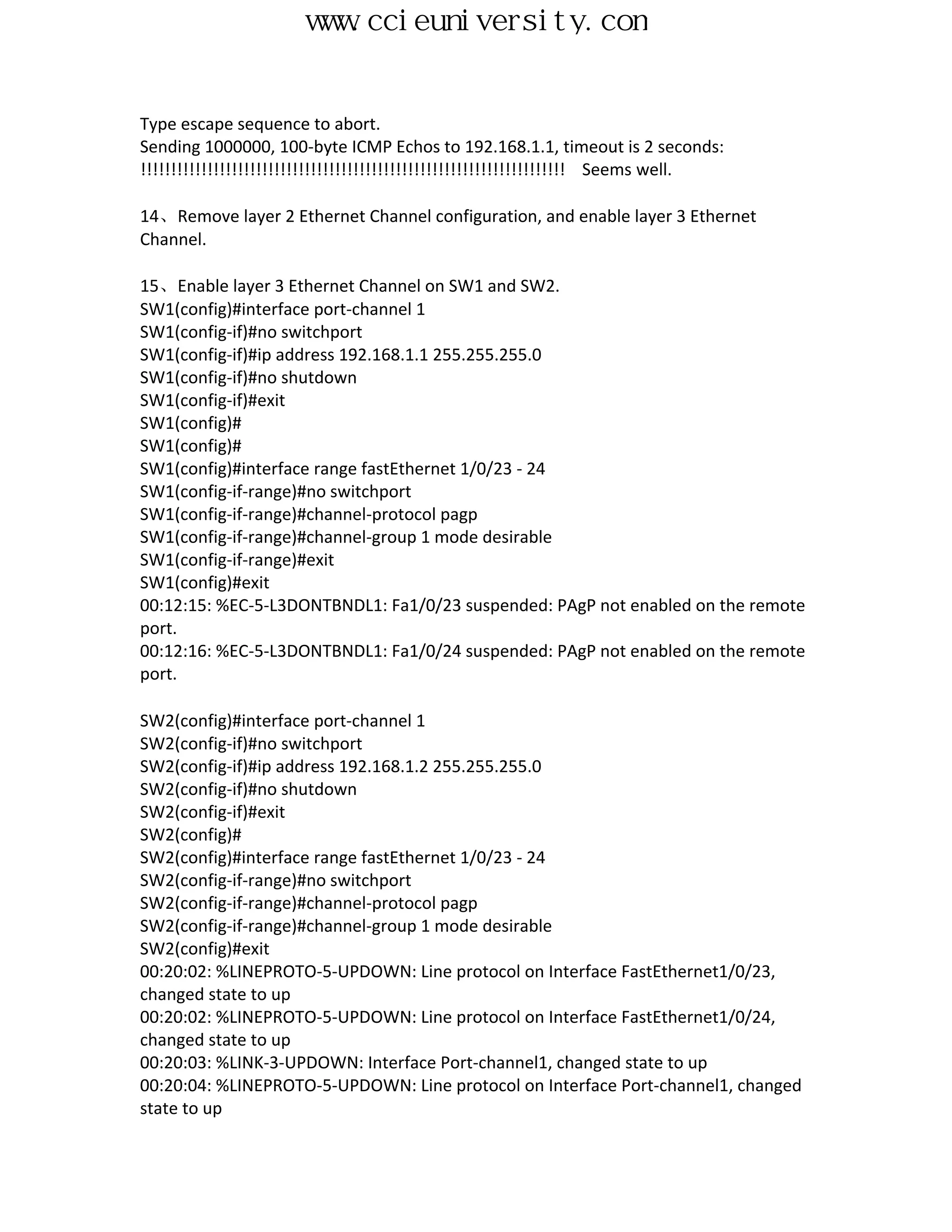 www.ccieuniversity.com


Type escape sequence to abort.
Sending 1000000, 100-byte ICMP Echos to 192.168.1.1, timeout is 2 seconds:
!!!!!!!!!!!!!!!!!!!!!!!!!!!!!!!!!!!!!!!!!!!!!!!!!!!!!!!!!!!!!!!!!!!!!! Seems well.

14、Remove layer 2 Ethernet Channel configuration, and enable layer 3 Ethernet
Channel.

15、Enable layer 3 Ethernet Channel on SW1 and SW2.
SW1(config)#interface port-channel 1
SW1(config-if)#no switchport
SW1(config-if)#ip address 192.168.1.1 255.255.255.0
SW1(config-if)#no shutdown
SW1(config-if)#exit
SW1(config)#
SW1(config)#
SW1(config)#interface range fastEthernet 1/0/23 - 24
SW1(config-if-range)#no switchport
SW1(config-if-range)#channel-protocol pagp
SW1(config-if-range)#channel-group 1 mode desirable
SW1(config-if-range)#exit
SW1(config)#exit
00:12:15: %EC-5-L3DONTBNDL1: Fa1/0/23 suspended: PAgP not enabled on the remote
port.
00:12:16: %EC-5-L3DONTBNDL1: Fa1/0/24 suspended: PAgP not enabled on the remote
port.

SW2(config)#interface port-channel 1
SW2(config-if)#no switchport
SW2(config-if)#ip address 192.168.1.2 255.255.255.0
SW2(config-if)#no shutdown
SW2(config-if)#exit
SW2(config)#
SW2(config)#interface range fastEthernet 1/0/23 - 24
SW2(config-if-range)#no switchport
SW2(config-if-range)#channel-protocol pagp
SW2(config-if-range)#channel-group 1 mode desirable
SW2(config)#exit
00:20:02: %LINEPROTO-5-UPDOWN: Line protocol on Interface FastEthernet1/0/23,
changed state to up
00:20:02: %LINEPROTO-5-UPDOWN: Line protocol on Interface FastEthernet1/0/24,
changed state to up
00:20:03: %LINK-3-UPDOWN: Interface Port-channel1, changed state to up
00:20:04: %LINEPROTO-5-UPDOWN: Line protocol on Interface Port-channel1, changed
state to up
 