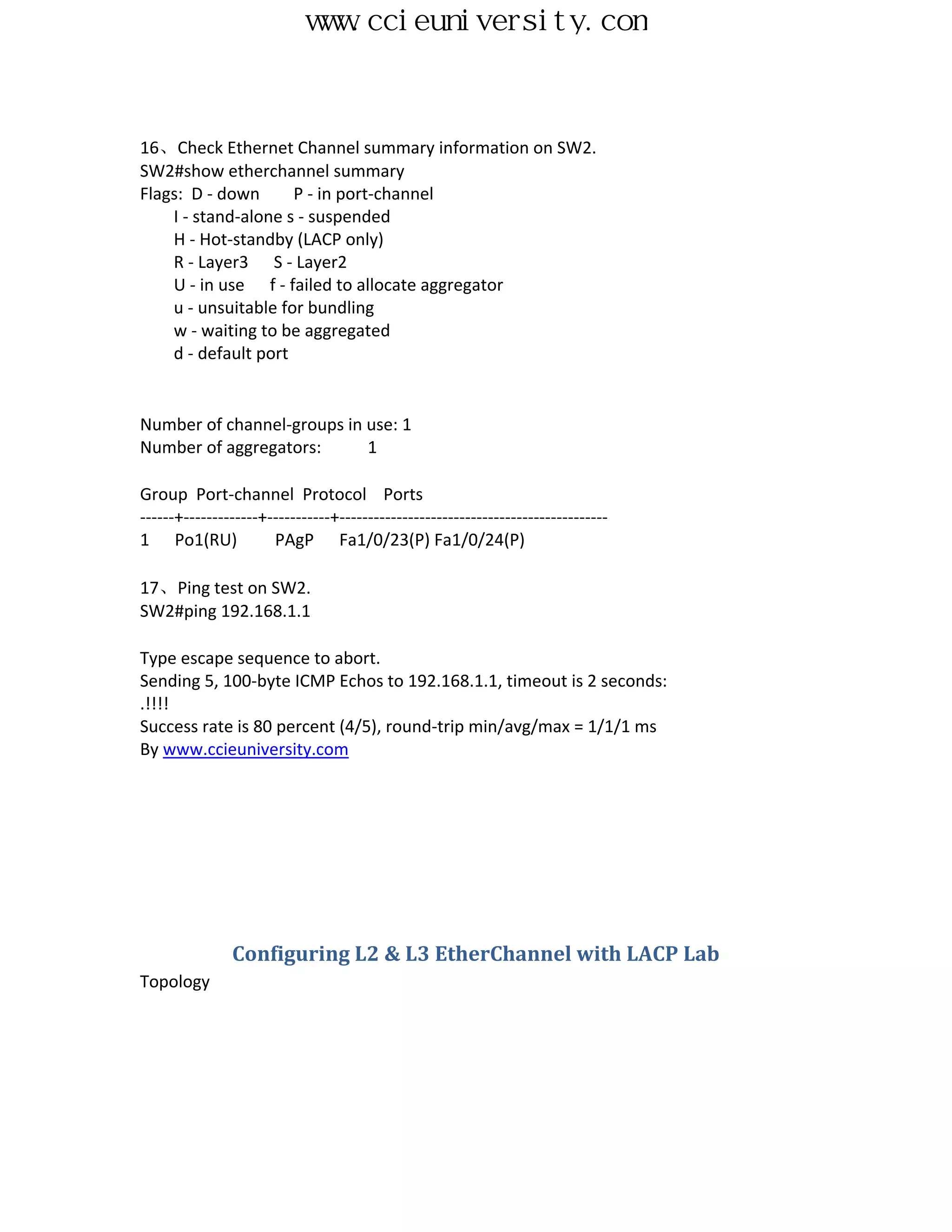 www.ccieuniversity.com


16、Check Ethernet Channel summary information on SW2.
SW2#show etherchannel summary
Flags: D - down      P - in port-channel
    I - stand-alone s - suspended
    H - Hot-standby (LACP only)
    R - Layer3 S - Layer2
    U - in use f - failed to allocate aggregator
    u - unsuitable for bundling
    w - waiting to be aggregated
    d - default port


Number of channel-groups in use: 1
Number of aggregators:      1

Group Port-channel Protocol Ports
------+-------------+-----------+-----------------------------------------------
1 Po1(RU)             PAgP Fa1/0/23(P) Fa1/0/24(P)

17、Ping test on SW2.
SW2#ping 192.168.1.1

Type escape sequence to abort.
Sending 5, 100-byte ICMP Echos to 192.168.1.1, timeout is 2 seconds:
.!!!!
Success rate is 80 percent (4/5), round-trip min/avg/max = 1/1/1 ms
By www.ccieuniversity.com




               Configuring L2 & L3 EtherChannel with LACP Lab
Topology
 