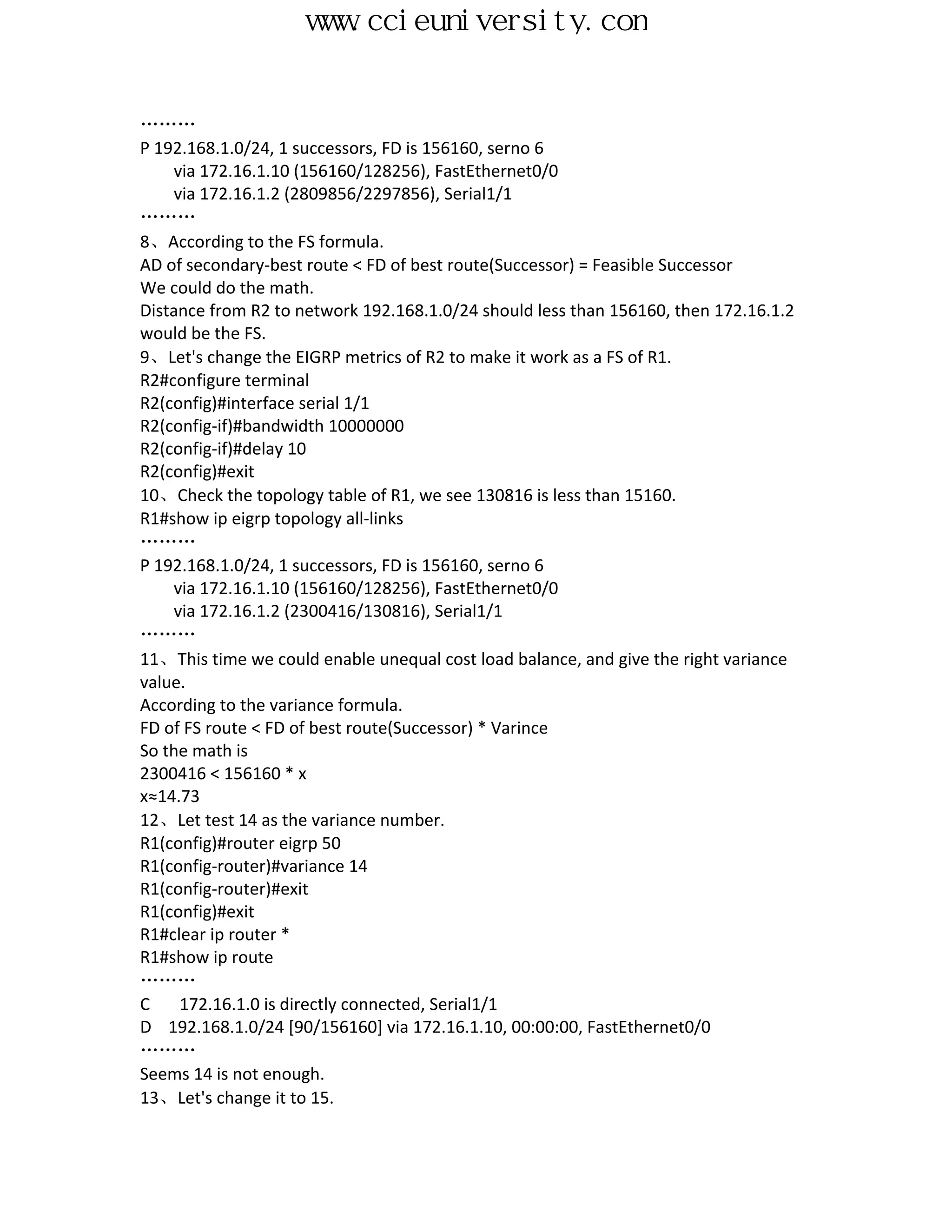 www.ccieuniversity.com


………
P 192.168.1.0/24, 1 successors, FD is 156160, serno 6
    via 172.16.1.10 (156160/128256), FastEthernet0/0
    via 172.16.1.2 (2809856/2297856), Serial1/1
………
8、According to the FS formula.
AD of secondary-best route < FD of best route(Successor) = Feasible Successor
We could do the math.
Distance from R2 to network 192.168.1.0/24 should less than 156160, then 172.16.1.2
would be the FS.
9、Let's change the EIGRP metrics of R2 to make it work as a FS of R1.
R2#configure terminal
R2(config)#interface serial 1/1
R2(config-if)#bandwidth 10000000
R2(config-if)#delay 10
R2(config)#exit
10、Check the topology table of R1, we see 130816 is less than 15160.
R1#show ip eigrp topology all-links
………
P 192.168.1.0/24, 1 successors, FD is 156160, serno 6
    via 172.16.1.10 (156160/128256), FastEthernet0/0
    via 172.16.1.2 (2300416/130816), Serial1/1
………
11、This time we could enable unequal cost load balance, and give the right variance
value.
According to the variance formula.
FD of FS route < FD of best route(Successor) * Varince
So the math is
2300416 < 156160 * x
x≈14.73
12、Let test 14 as the variance number.
R1(config)#router eigrp 50
R1(config-router)#variance 14
R1(config-router)#exit
R1(config)#exit
R1#clear ip router *
R1#show ip route
………
C    172.16.1.0 is directly connected, Serial1/1
D 192.168.1.0/24 [90/156160] via 172.16.1.10, 00:00:00, FastEthernet0/0
………
Seems 14 is not enough.
13、Let's change it to 15.
 