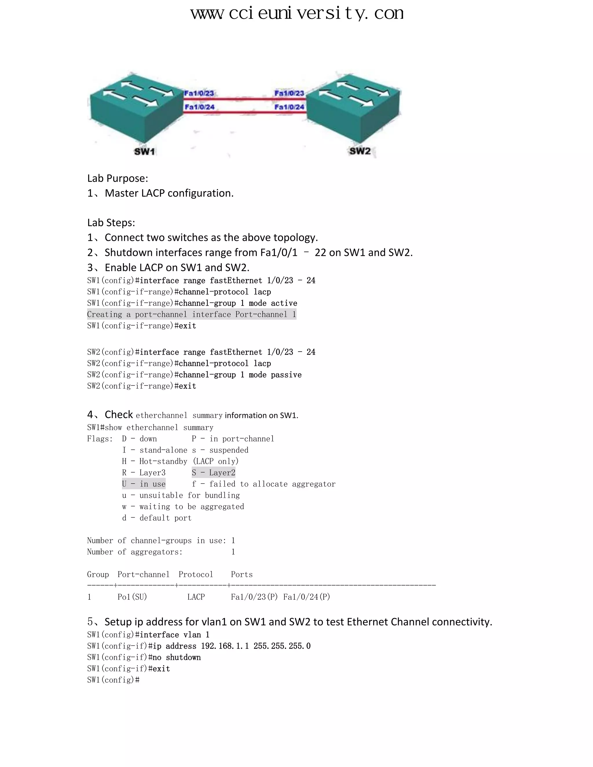 www.ccieuniversity.com




Lab Purpose:
1、Master LACP configuration.

Lab Steps:
1、Connect two switches as the above topology.
2、Shutdown interfaces range from Fa1/0/1 – 22 on SW1 and SW2.
3、Enable LACP on SW1 and SW2.
SW1(config)#interface range fastEthernet 1/0/23 - 24
SW1(config-if-range)#channel-protocol lacp
SW1(config-if-range)#channel-group 1 mode active
Creating a port-channel interface Port-channel 1
SW1(config-if-range)#exit


SW2(config)#interface range fastEthernet 1/0/23 - 24
SW2(config-if-range)#channel-protocol lacp
SW2(config-if-range)#channel-group 1 mode passive
SW2(config-if-range)#exit


4、Check etherchannel     summary information on SW1.
SW1#show etherchannel summary
Flags: D - down          P - in port-channel
        I - stand-alone s - suspended
        H - Hot-standby (LACP only)
        R - Layer3       S - Layer2
        U - in use       f - failed to allocate aggregator
        u - unsuitable for bundling
        w - waiting to be aggregated
        d - default port

Number of channel-groups in use: 1
Number of aggregators:           1

Group Port-channel Protocol      Ports
------+-------------+-----------+-----------------------------------------------
1      Po1(SU)         LACP      Fa1/0/23(P) Fa1/0/24(P)

5、Setup ip address for vlan1 on SW1 and SW2 to test Ethernet Channel connectivity.
SW1(config)#interface vlan 1
SW1(config-if)#ip address 192.168.1.1 255.255.255.0
SW1(config-if)#no shutdown
SW1(config-if)#exit
SW1(config)#
 