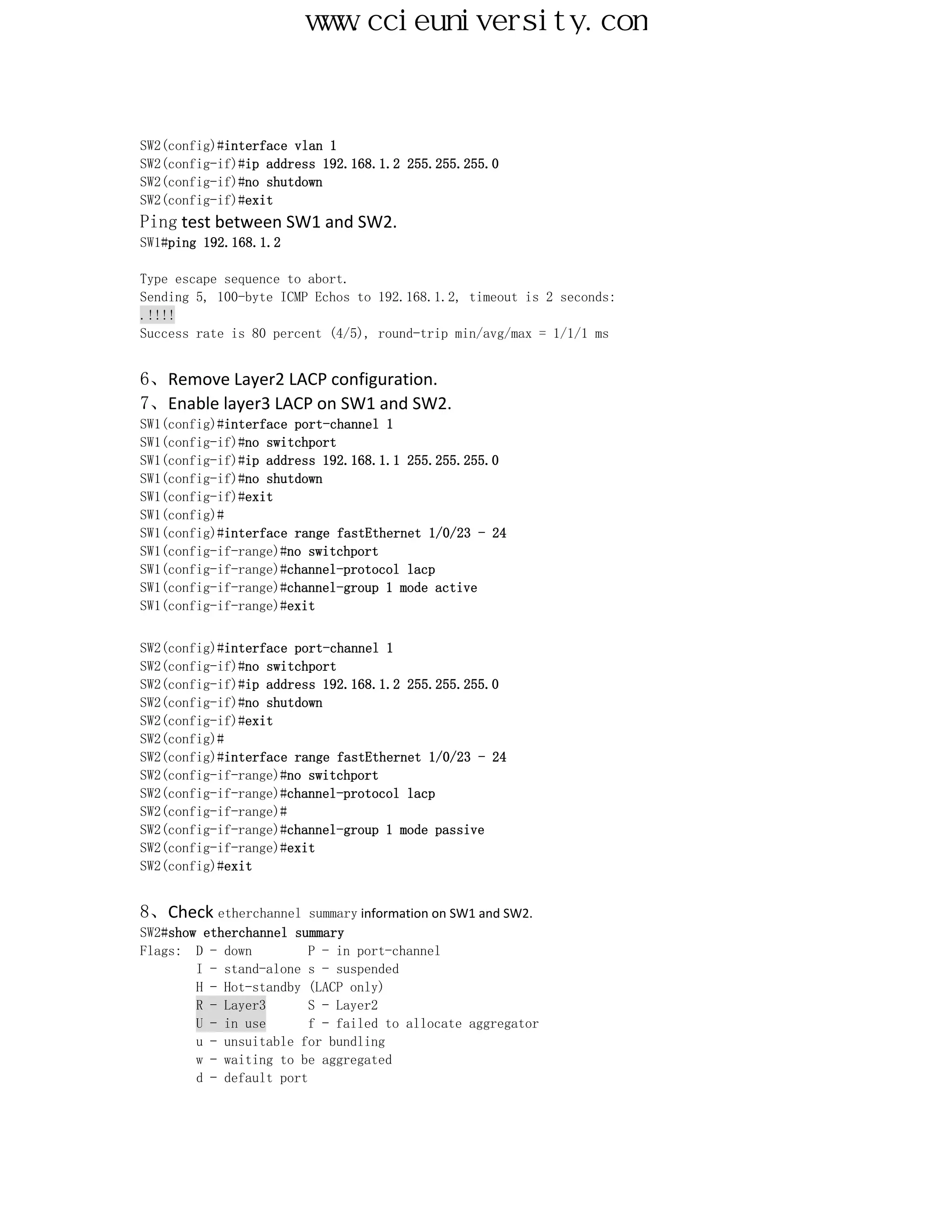 www.ccieuniversity.com


SW2(config)#interface vlan 1
SW2(config-if)#ip address 192.168.1.2 255.255.255.0
SW2(config-if)#no shutdown
SW2(config-if)#exit
Ping test between SW1 and SW2.
SW1#ping 192.168.1.2

Type escape sequence to abort.
Sending 5, 100-byte ICMP Echos to 192.168.1.2, timeout is 2 seconds:
.!!!!
Success rate is 80 percent (4/5), round-trip min/avg/max = 1/1/1 ms


6、Remove Layer2 LACP configuration.
7、Enable layer3 LACP on SW1 and SW2.
SW1(config)#interface port-channel 1
SW1(config-if)#no switchport
SW1(config-if)#ip address 192.168.1.1 255.255.255.0
SW1(config-if)#no shutdown
SW1(config-if)#exit
SW1(config)#
SW1(config)#interface range fastEthernet 1/0/23 - 24
SW1(config-if-range)#no switchport
SW1(config-if-range)#channel-protocol lacp
SW1(config-if-range)#channel-group 1 mode active
SW1(config-if-range)#exit


SW2(config)#interface port-channel 1
SW2(config-if)#no switchport
SW2(config-if)#ip address 192.168.1.2 255.255.255.0
SW2(config-if)#no shutdown
SW2(config-if)#exit
SW2(config)#
SW2(config)#interface range fastEthernet 1/0/23 - 24
SW2(config-if-range)#no switchport
SW2(config-if-range)#channel-protocol lacp
SW2(config-if-range)#
SW2(config-if-range)#channel-group 1 mode passive
SW2(config-if-range)#exit
SW2(config)#exit


8、Check etherchannel summary information on SW1 and SW2.
SW2#show etherchannel summary
Flags: D - down          P - in port-channel
        I - stand-alone s - suspended
        H - Hot-standby (LACP only)
        R - Layer3       S - Layer2
        U - in use       f - failed to allocate aggregator
        u - unsuitable for bundling
        w - waiting to be aggregated
        d - default port
 