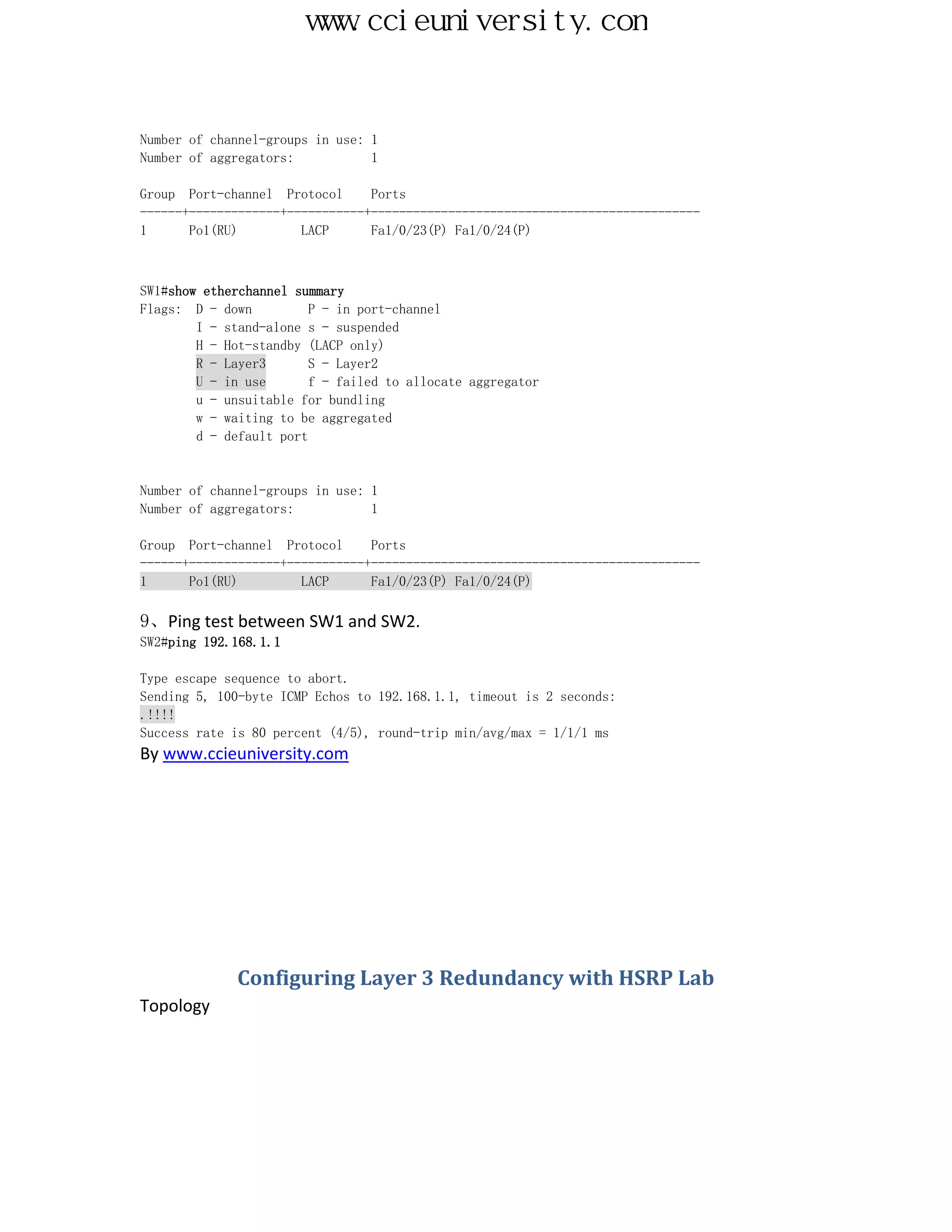 www.ccieuniversity.com


Number of channel-groups in use: 1
Number of aggregators:           1

Group Port-channel Protocol      Ports
------+-------------+-----------+-----------------------------------------------
1      Po1(RU)         LACP      Fa1/0/23(P) Fa1/0/24(P)



SW1#show etherchannel summary
Flags: D - down          P - in port-channel
        I - stand-alone s - suspended
        H - Hot-standby (LACP only)
        R - Layer3       S - Layer2
        U - in use       f - failed to allocate aggregator
        u - unsuitable for bundling
        w - waiting to be aggregated
        d - default port


Number of channel-groups in use: 1
Number of aggregators:           1

Group Port-channel Protocol      Ports
------+-------------+-----------+-----------------------------------------------
1      Po1(RU)         LACP      Fa1/0/23(P) Fa1/0/24(P)

9、Ping test between SW1 and SW2.
SW2#ping 192.168.1.1

Type escape sequence to abort.
Sending 5, 100-byte ICMP Echos to 192.168.1.1, timeout is 2 seconds:
.!!!!
Success rate is 80 percent (4/5), round-trip min/avg/max = 1/1/1 ms
By www.ccieuniversity.com




              Configuring Layer 3 Redundancy with HSRP Lab
Topology
 