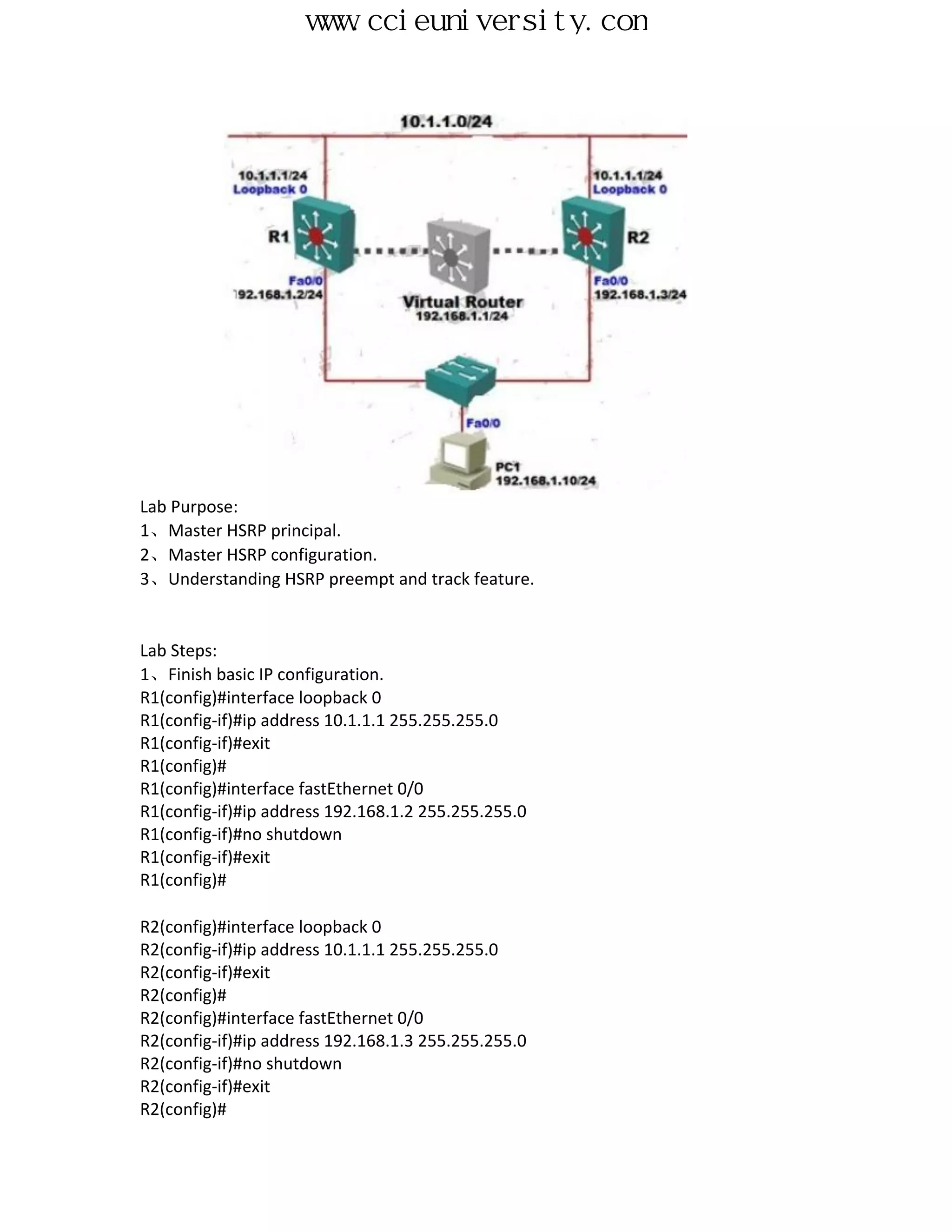 www.ccieuniversity.com




Lab Purpose:
1、Master HSRP principal.
2、Master HSRP configuration.
3、Understanding HSRP preempt and track feature.


Lab Steps:
1、Finish basic IP configuration.
R1(config)#interface loopback 0
R1(config-if)#ip address 10.1.1.1 255.255.255.0
R1(config-if)#exit
R1(config)#
R1(config)#interface fastEthernet 0/0
R1(config-if)#ip address 192.168.1.2 255.255.255.0
R1(config-if)#no shutdown
R1(config-if)#exit
R1(config)#

R2(config)#interface loopback 0
R2(config-if)#ip address 10.1.1.1 255.255.255.0
R2(config-if)#exit
R2(config)#
R2(config)#interface fastEthernet 0/0
R2(config-if)#ip address 192.168.1.3 255.255.255.0
R2(config-if)#no shutdown
R2(config-if)#exit
R2(config)#
 