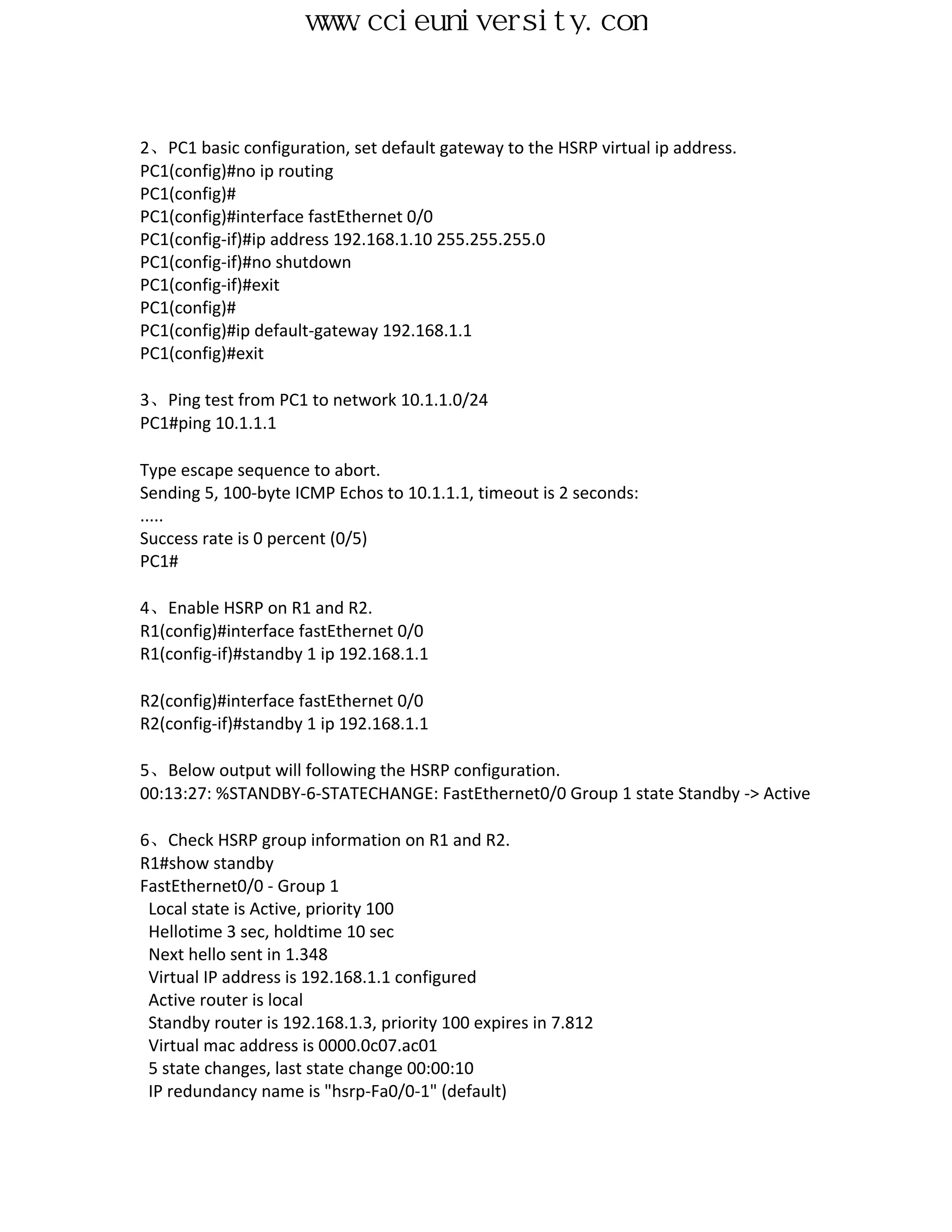 www.ccieuniversity.com


2、PC1 basic configuration, set default gateway to the HSRP virtual ip address.
PC1(config)#no ip routing
PC1(config)#
PC1(config)#interface fastEthernet 0/0
PC1(config-if)#ip address 192.168.1.10 255.255.255.0
PC1(config-if)#no shutdown
PC1(config-if)#exit
PC1(config)#
PC1(config)#ip default-gateway 192.168.1.1
PC1(config)#exit

3、Ping test from PC1 to network 10.1.1.0/24
PC1#ping 10.1.1.1

Type escape sequence to abort.
Sending 5, 100-byte ICMP Echos to 10.1.1.1, timeout is 2 seconds:
.....
Success rate is 0 percent (0/5)
PC1#

4、Enable HSRP on R1 and R2.
R1(config)#interface fastEthernet 0/0
R1(config-if)#standby 1 ip 192.168.1.1

R2(config)#interface fastEthernet 0/0
R2(config-if)#standby 1 ip 192.168.1.1

5、Below output will following the HSRP configuration.
00:13:27: %STANDBY-6-STATECHANGE: FastEthernet0/0 Group 1 state Standby -> Active

6、Check HSRP group information on R1 and R2.
R1#show standby
FastEthernet0/0 - Group 1
 Local state is Active, priority 100
 Hellotime 3 sec, holdtime 10 sec
 Next hello sent in 1.348
 Virtual IP address is 192.168.1.1 configured
 Active router is local
 Standby router is 192.168.1.3, priority 100 expires in 7.812
 Virtual mac address is 0000.0c07.ac01
 5 state changes, last state change 00:00:10
 IP redundancy name is "hsrp-Fa0/0-1" (default)
 