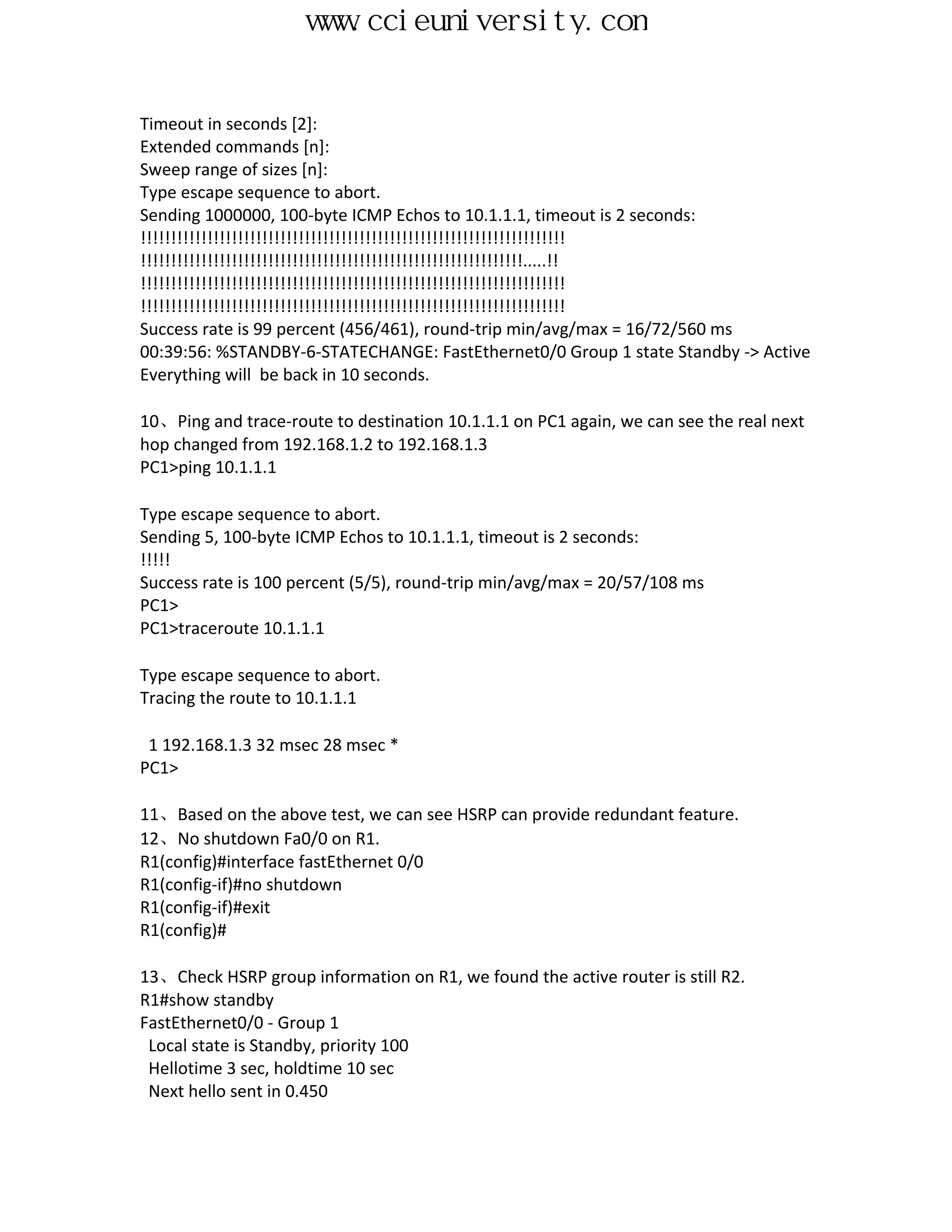 www.ccieuniversity.com


Timeout in seconds [2]:
Extended commands [n]:
Sweep range of sizes [n]:
Type escape sequence to abort.
Sending 1000000, 100-byte ICMP Echos to 10.1.1.1, timeout is 2 seconds:
!!!!!!!!!!!!!!!!!!!!!!!!!!!!!!!!!!!!!!!!!!!!!!!!!!!!!!!!!!!!!!!!!!!!!!
!!!!!!!!!!!!!!!!!!!!!!!!!!!!!!!!!!!!!!!!!!!!!!!!!!!!!!!!!!!!!!!.....!!
!!!!!!!!!!!!!!!!!!!!!!!!!!!!!!!!!!!!!!!!!!!!!!!!!!!!!!!!!!!!!!!!!!!!!!
!!!!!!!!!!!!!!!!!!!!!!!!!!!!!!!!!!!!!!!!!!!!!!!!!!!!!!!!!!!!!!!!!!!!!!
Success rate is 99 percent (456/461), round-trip min/avg/max = 16/72/560 ms
00:39:56: %STANDBY-6-STATECHANGE: FastEthernet0/0 Group 1 state Standby -> Active
Everything will be back in 10 seconds.

10、Ping and trace-route to destination 10.1.1.1 on PC1 again, we can see the real next
hop changed from 192.168.1.2 to 192.168.1.3
PC1>ping 10.1.1.1

Type escape sequence to abort.
Sending 5, 100-byte ICMP Echos to 10.1.1.1, timeout is 2 seconds:
!!!!!
Success rate is 100 percent (5/5), round-trip min/avg/max = 20/57/108 ms
PC1>
PC1>traceroute 10.1.1.1

Type escape sequence to abort.
Tracing the route to 10.1.1.1

 1 192.168.1.3 32 msec 28 msec *
PC1>

11、Based on the above test, we can see HSRP can provide redundant feature.
12、No shutdown Fa0/0 on R1.
R1(config)#interface fastEthernet 0/0
R1(config-if)#no shutdown
R1(config-if)#exit
R1(config)#

13、Check HSRP group information on R1, we found the active router is still R2.
R1#show standby
FastEthernet0/0 - Group 1
 Local state is Standby, priority 100
 Hellotime 3 sec, holdtime 10 sec
 Next hello sent in 0.450
 