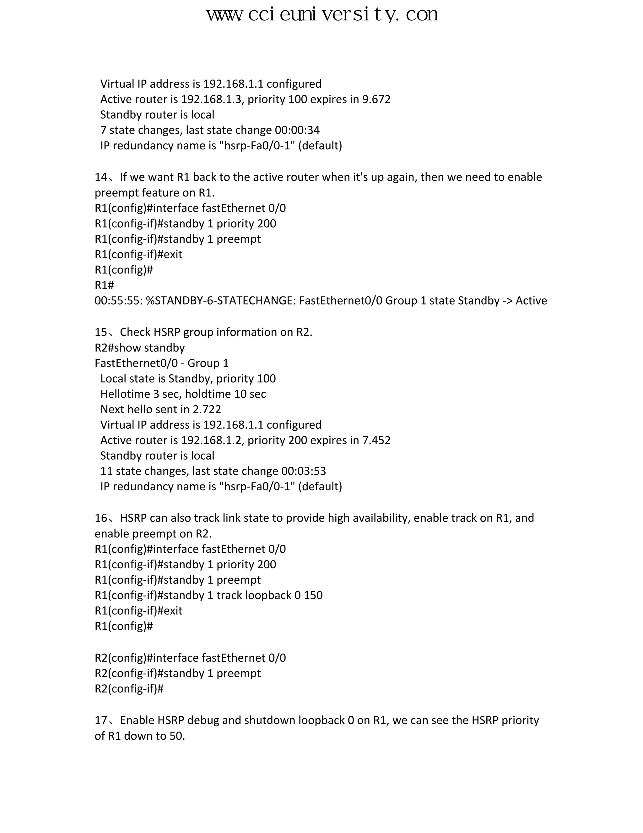 www.ccieuniversity.com


 Virtual IP address is 192.168.1.1 configured
 Active router is 192.168.1.3, priority 100 expires in 9.672
 Standby router is local
 7 state changes, last state change 00:00:34
 IP redundancy name is "hsrp-Fa0/0-1" (default)

14、If we want R1 back to the active router when it's up again, then we need to enable
preempt feature on R1.
R1(config)#interface fastEthernet 0/0
R1(config-if)#standby 1 priority 200
R1(config-if)#standby 1 preempt
R1(config-if)#exit
R1(config)#
R1#
00:55:55: %STANDBY-6-STATECHANGE: FastEthernet0/0 Group 1 state Standby -> Active

15、Check HSRP group information on R2.
R2#show standby
FastEthernet0/0 - Group 1
 Local state is Standby, priority 100
 Hellotime 3 sec, holdtime 10 sec
 Next hello sent in 2.722
 Virtual IP address is 192.168.1.1 configured
 Active router is 192.168.1.2, priority 200 expires in 7.452
 Standby router is local
 11 state changes, last state change 00:03:53
 IP redundancy name is "hsrp-Fa0/0-1" (default)

16、HSRP can also track link state to provide high availability, enable track on R1, and
enable preempt on R2.
R1(config)#interface fastEthernet 0/0
R1(config-if)#standby 1 priority 200
R1(config-if)#standby 1 preempt
R1(config-if)#standby 1 track loopback 0 150
R1(config-if)#exit
R1(config)#

R2(config)#interface fastEthernet 0/0
R2(config-if)#standby 1 preempt
R2(config-if)#

17、Enable HSRP debug and shutdown loopback 0 on R1, we can see the HSRP priority
of R1 down to 50.
 