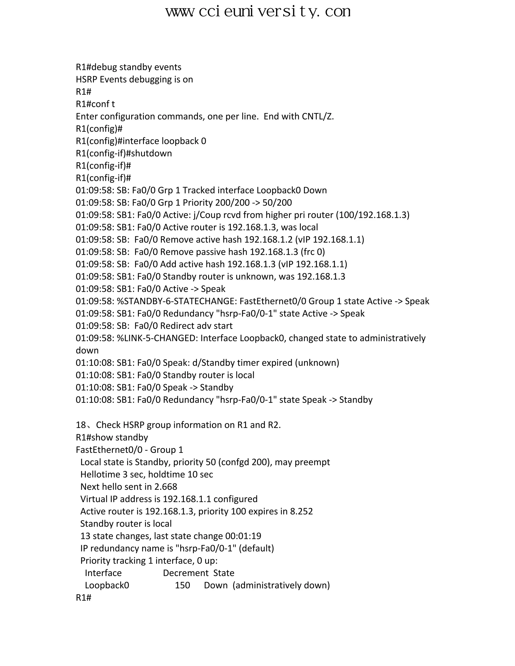 www.ccieuniversity.com


R1#debug standby events
HSRP Events debugging is on
R1#
R1#conf t
Enter configuration commands, one per line. End with CNTL/Z.
R1(config)#
R1(config)#interface loopback 0
R1(config-if)#shutdown
R1(config-if)#
R1(config-if)#
01:09:58: SB: Fa0/0 Grp 1 Tracked interface Loopback0 Down
01:09:58: SB: Fa0/0 Grp 1 Priority 200/200 -> 50/200
01:09:58: SB1: Fa0/0 Active: j/Coup rcvd from higher pri router (100/192.168.1.3)
01:09:58: SB1: Fa0/0 Active router is 192.168.1.3, was local
01:09:58: SB: Fa0/0 Remove active hash 192.168.1.2 (vIP 192.168.1.1)
01:09:58: SB: Fa0/0 Remove passive hash 192.168.1.3 (frc 0)
01:09:58: SB: Fa0/0 Add active hash 192.168.1.3 (vIP 192.168.1.1)
01:09:58: SB1: Fa0/0 Standby router is unknown, was 192.168.1.3
01:09:58: SB1: Fa0/0 Active -> Speak
01:09:58: %STANDBY-6-STATECHANGE: FastEthernet0/0 Group 1 state Active -> Speak
01:09:58: SB1: Fa0/0 Redundancy "hsrp-Fa0/0-1" state Active -> Speak
01:09:58: SB: Fa0/0 Redirect adv start
01:09:58: %LINK-5-CHANGED: Interface Loopback0, changed state to administratively
down
01:10:08: SB1: Fa0/0 Speak: d/Standby timer expired (unknown)
01:10:08: SB1: Fa0/0 Standby router is local
01:10:08: SB1: Fa0/0 Speak -> Standby
01:10:08: SB1: Fa0/0 Redundancy "hsrp-Fa0/0-1" state Speak -> Standby

18、Check HSRP group information on R1 and R2.
R1#show standby
FastEthernet0/0 - Group 1
 Local state is Standby, priority 50 (confgd 200), may preempt
 Hellotime 3 sec, holdtime 10 sec
 Next hello sent in 2.668
 Virtual IP address is 192.168.1.1 configured
 Active router is 192.168.1.3, priority 100 expires in 8.252
 Standby router is local
 13 state changes, last state change 00:01:19
 IP redundancy name is "hsrp-Fa0/0-1" (default)
 Priority tracking 1 interface, 0 up:
  Interface            Decrement State
  Loopback0               150 Down (administratively down)
R1#
 