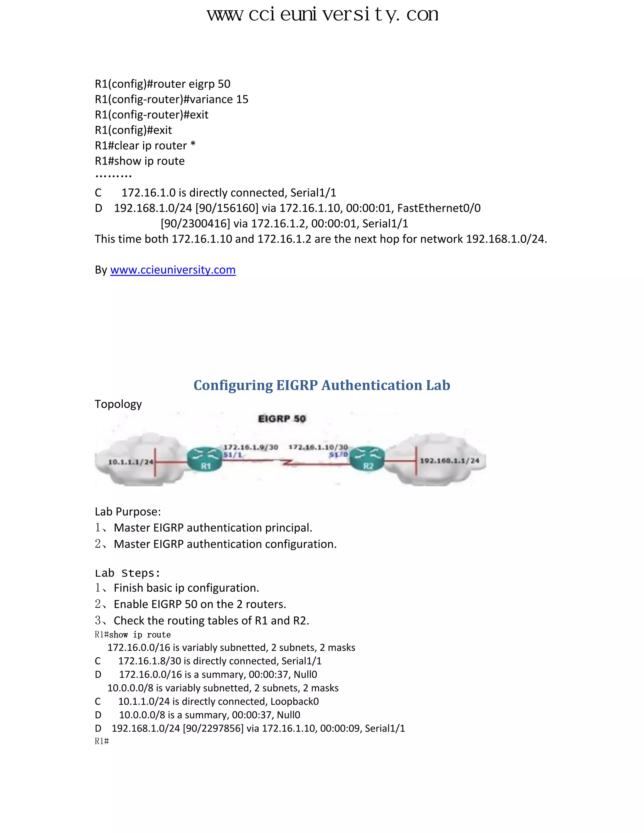 www.ccieuniversity.com


R1(config)#router eigrp 50
R1(config-router)#variance 15
R1(config-router)#exit
R1(config)#exit
R1#clear ip router *
R1#show ip route
………
C     172.16.1.0 is directly connected, Serial1/1
D 192.168.1.0/24 [90/156160] via 172.16.1.10, 00:00:01, FastEthernet0/0
             [90/2300416] via 172.16.1.2, 00:00:01, Serial1/1
This time both 172.16.1.10 and 172.16.1.2 are the next hop for network 192.168.1.0/24.

By www.ccieuniversity.com




                    Configuring EIGRP Authentication Lab
Topology




Lab Purpose:
1、Master EIGRP authentication principal.
2、Master EIGRP authentication configuration.

Lab Steps:
1、Finish basic ip configuration.
2、Enable EIGRP 50 on the 2 routers.
3、Check the routing tables of R1 and R2.
R1#show ip route
  172.16.0.0/16 is variably subnetted, 2 subnets, 2 masks
C   172.16.1.8/30 is directly connected, Serial1/1
D   172.16.0.0/16 is a summary, 00:00:37, Null0
  10.0.0.0/8 is variably subnetted, 2 subnets, 2 masks
C   10.1.1.0/24 is directly connected, Loopback0
D   10.0.0.0/8 is a summary, 00:00:37, Null0
D 192.168.1.0/24 [90/2297856] via 172.16.1.10, 00:00:09, Serial1/1
R1#
 
