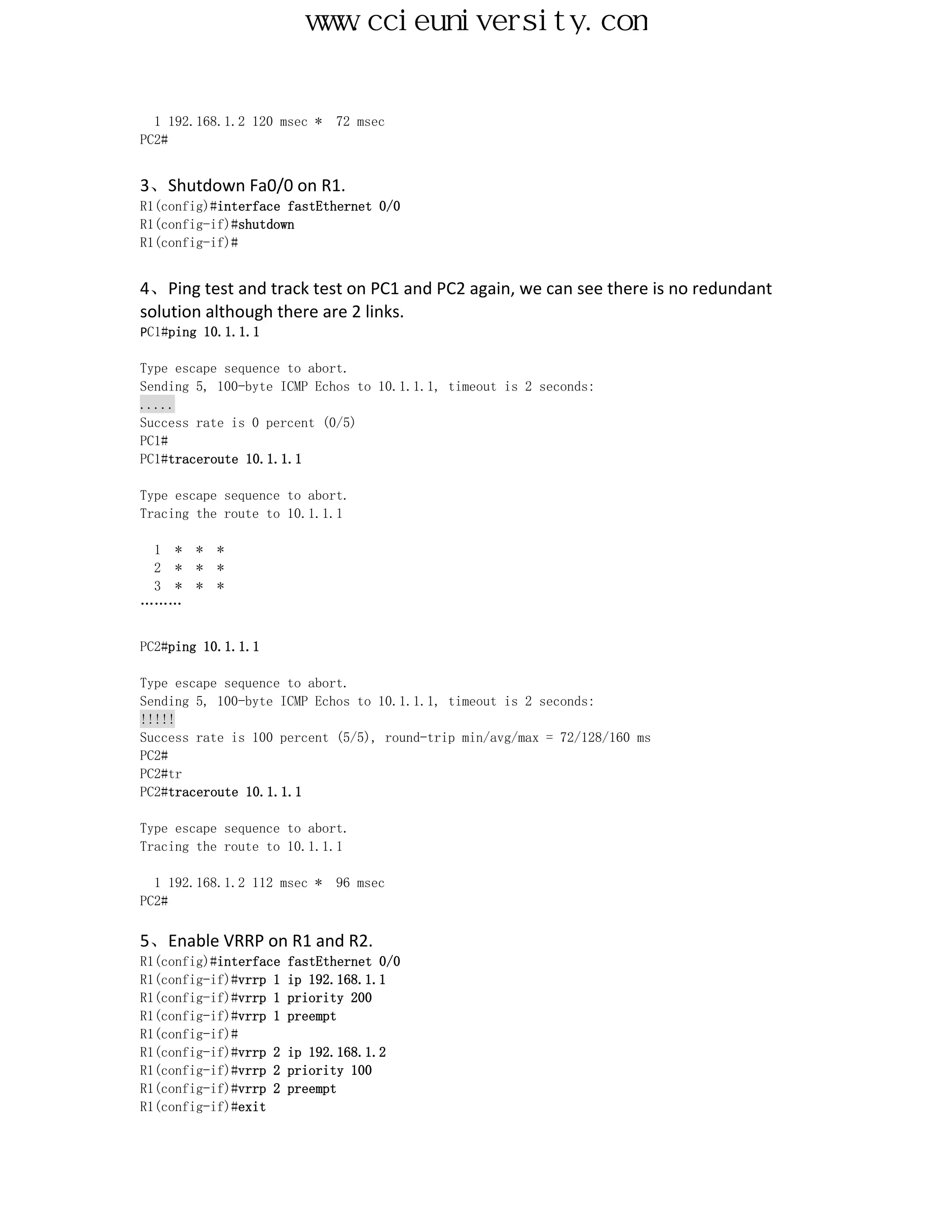 www.ccieuniversity.com


  1 192.168.1.2 120 msec *   72 msec
PC2#


3、Shutdown Fa0/0 on R1.
R1(config)#interface fastEthernet 0/0
R1(config-if)#shutdown
R1(config-if)#


4、Ping test and track test on PC1 and PC2 again, we can see there is no redundant
solution although there are 2 links.
PC1#ping 10.1.1.1

Type escape sequence to abort.
Sending 5, 100-byte ICMP Echos to 10.1.1.1, timeout is 2 seconds:
.....
Success rate is 0 percent (0/5)
PC1#
PC1#traceroute 10.1.1.1

Type escape sequence to abort.
Tracing the route to 10.1.1.1

 1 *    *   *
 2 *    *   *
 3 *    *   *
………


PC2#ping 10.1.1.1

Type escape sequence to abort.
Sending 5, 100-byte ICMP Echos to 10.1.1.1, timeout is 2 seconds:
!!!!!
Success rate is 100 percent (5/5), round-trip min/avg/max = 72/128/160 ms
PC2#
PC2#tr
PC2#traceroute 10.1.1.1

Type escape sequence to abort.
Tracing the route to 10.1.1.1

  1 192.168.1.2 112 msec *   96 msec
PC2#

5、Enable VRRP on R1 and R2.
R1(config)#interface   fastEthernet 0/0
R1(config-if)#vrrp 1   ip 192.168.1.1
R1(config-if)#vrrp 1   priority 200
R1(config-if)#vrrp 1   preempt
R1(config-if)#
R1(config-if)#vrrp 2   ip 192.168.1.2
R1(config-if)#vrrp 2   priority 100
R1(config-if)#vrrp 2   preempt
R1(config-if)#exit
 