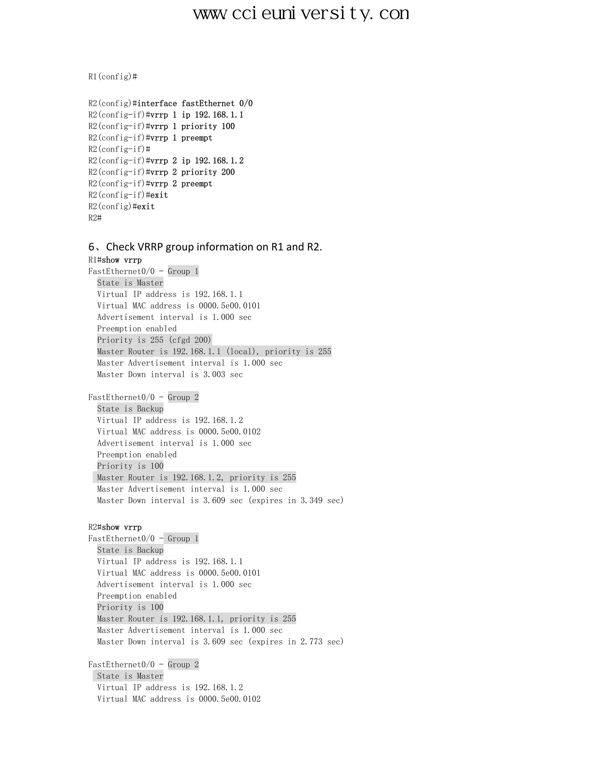 www.ccieuniversity.com


R1(config)#


R2(config)#interface   fastEthernet 0/0
R2(config-if)#vrrp 1   ip 192.168.1.1
R2(config-if)#vrrp 1   priority 100
R2(config-if)#vrrp 1   preempt
R2(config-if)#
R2(config-if)#vrrp 2   ip 192.168.1.2
R2(config-if)#vrrp 2   priority 200
R2(config-if)#vrrp 2   preempt
R2(config-if)#exit
R2(config)#exit
R2#


6、Check VRRP group information on R1 and R2.
R1#show vrrp
FastEthernet0/0 - Group 1
  State is Master
  Virtual IP address is 192.168.1.1
  Virtual MAC address is 0000.5e00.0101
  Advertisement interval is 1.000 sec
  Preemption enabled
  Priority is 255 (cfgd 200)
  Master Router is 192.168.1.1 (local), priority is 255
  Master Advertisement interval is 1.000 sec
  Master Down interval is 3.003 sec

FastEthernet0/0 - Group 2
  State is Backup
  Virtual IP address is 192.168.1.2
  Virtual MAC address is 0000.5e00.0102
  Advertisement interval is 1.000 sec
  Preemption enabled
  Priority is 100
  Master Router is 192.168.1.2, priority is 255
  Master Advertisement interval is 1.000 sec
  Master Down interval is 3.609 sec (expires in 3.349 sec)


R2#show vrrp
FastEthernet0/0 - Group 1
  State is Backup
  Virtual IP address is 192.168.1.1
  Virtual MAC address is 0000.5e00.0101
  Advertisement interval is 1.000 sec
  Preemption enabled
  Priority is 100
  Master Router is 192.168.1.1, priority is 255
  Master Advertisement interval is 1.000 sec
  Master Down interval is 3.609 sec (expires in 2.773 sec)

FastEthernet0/0 - Group 2
  State is Master
  Virtual IP address is 192.168.1.2
  Virtual MAC address is 0000.5e00.0102
 