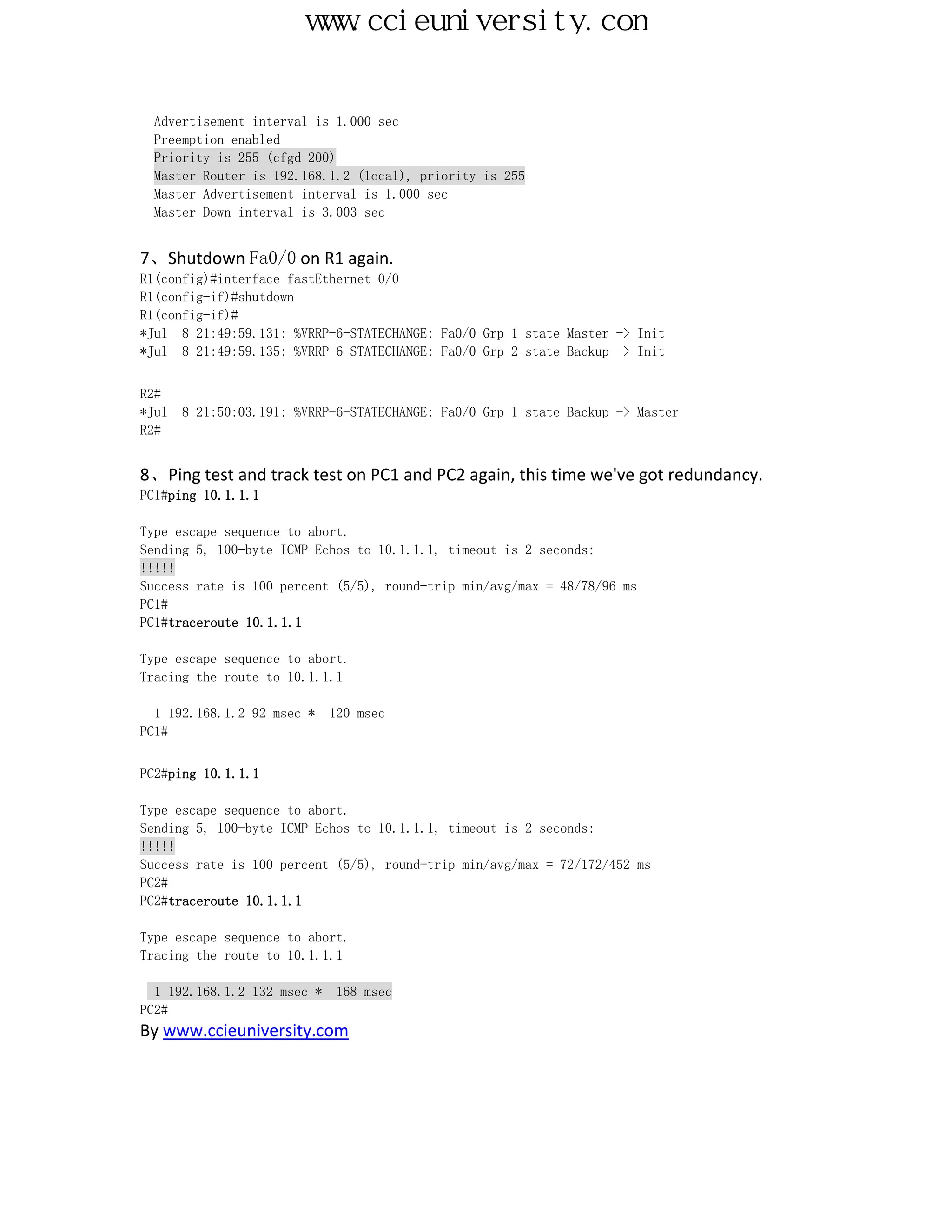 www.ccieuniversity.com


  Advertisement interval is 1.000 sec
  Preemption enabled
  Priority is 255 (cfgd 200)
  Master Router is 192.168.1.2 (local), priority is 255
  Master Advertisement interval is 1.000 sec
  Master Down interval is 3.003 sec


7、Shutdown Fa0/0 on R1 again.
R1(config)#interface fastEthernet 0/0
R1(config-if)#shutdown
R1(config-if)#
*Jul 8 21:49:59.131: %VRRP-6-STATECHANGE: Fa0/0 Grp 1 state Master -> Init
*Jul 8 21:49:59.135: %VRRP-6-STATECHANGE: Fa0/0 Grp 2 state Backup -> Init


R2#
*Jul   8 21:50:03.191: %VRRP-6-STATECHANGE: Fa0/0 Grp 1 state Backup -> Master
R2#


8、Ping test and track test on PC1 and PC2 again, this time we've got redundancy.
PC1#ping 10.1.1.1

Type escape sequence to abort.
Sending 5, 100-byte ICMP Echos to 10.1.1.1, timeout is 2 seconds:
!!!!!
Success rate is 100 percent (5/5), round-trip min/avg/max = 48/78/96 ms
PC1#
PC1#traceroute 10.1.1.1

Type escape sequence to abort.
Tracing the route to 10.1.1.1

  1 192.168.1.2 92 msec *    120 msec
PC1#


PC2#ping 10.1.1.1

Type escape sequence to abort.
Sending 5, 100-byte ICMP Echos to 10.1.1.1, timeout is 2 seconds:
!!!!!
Success rate is 100 percent (5/5), round-trip min/avg/max = 72/172/452 ms
PC2#
PC2#traceroute 10.1.1.1

Type escape sequence to abort.
Tracing the route to 10.1.1.1

  1 192.168.1.2 132 msec *    168 msec
PC2#
By www.ccieuniversity.com
 
