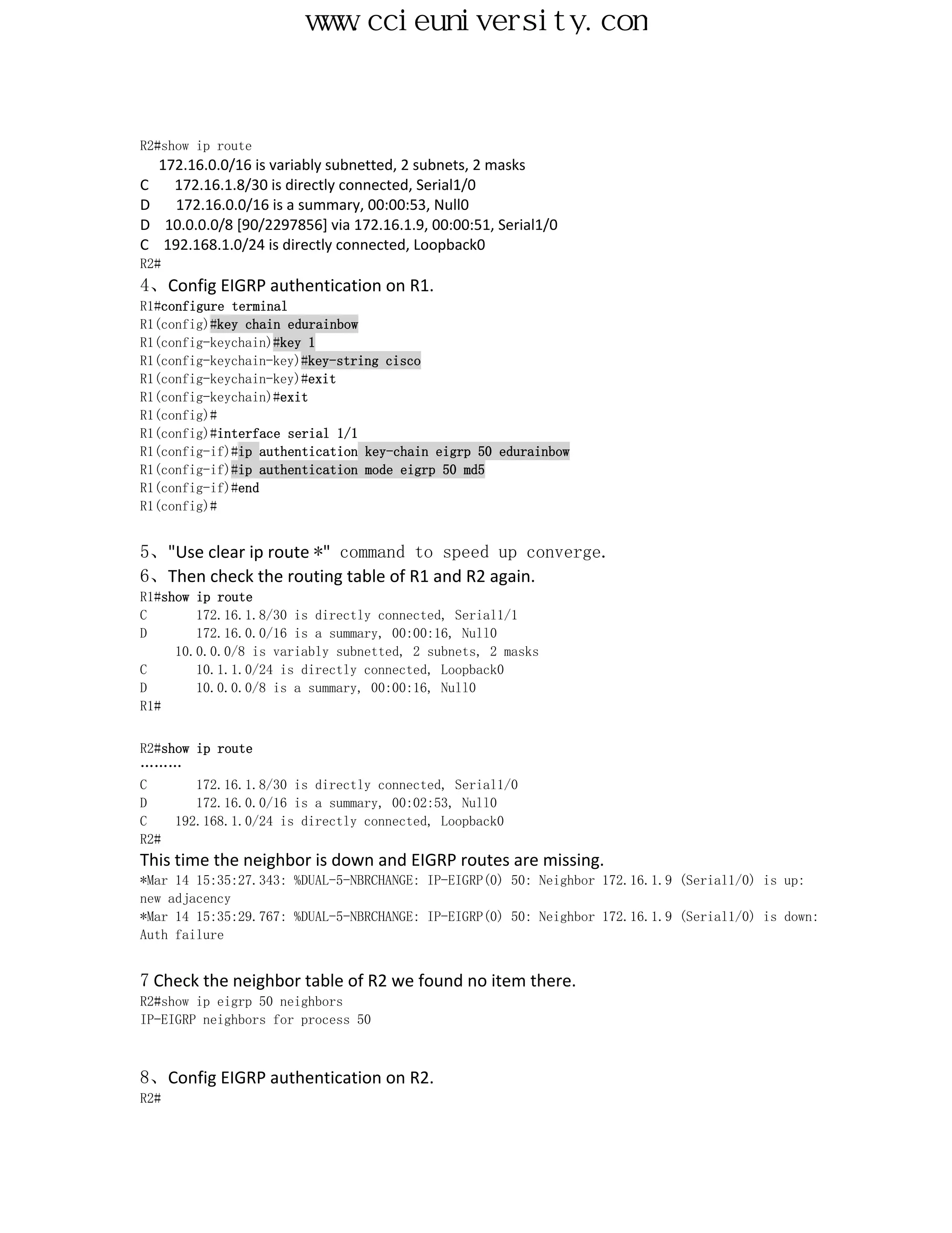 www.ccieuniversity.com


R2#show ip route
  172.16.0.0/16 is variably subnetted, 2 subnets, 2 masks
C   172.16.1.8/30 is directly connected, Serial1/0
D   172.16.0.0/16 is a summary, 00:00:53, Null0
D 10.0.0.0/8 [90/2297856] via 172.16.1.9, 00:00:51, Serial1/0
C 192.168.1.0/24 is directly connected, Loopback0
R2#
4、Config EIGRP authentication on R1.
R1#configure terminal
R1(config)#key chain edurainbow
R1(config-keychain)#key 1
R1(config-keychain-key)#key-string cisco
R1(config-keychain-key)#exit
R1(config-keychain)#exit
R1(config)#
R1(config)#interface serial 1/1
R1(config-if)#ip authentication key-chain eigrp 50 edurainbow
R1(config-if)#ip authentication mode eigrp 50 md5
R1(config-if)#end
R1(config)#


5、"Use clear ip route *" command to speed up converge.
6、Then check the routing table of R1 and R2 again.
R1#show ip route
C       172.16.1.8/30 is directly connected, Serial1/1
D       172.16.0.0/16 is a summary, 00:00:16, Null0
     10.0.0.0/8 is variably subnetted, 2 subnets, 2 masks
C       10.1.1.0/24 is directly connected, Loopback0
D       10.0.0.0/8 is a summary, 00:00:16, Null0
R1#


R2#show ip route
………
C       172.16.1.8/30 is directly connected, Serial1/0
D       172.16.0.0/16 is a summary, 00:02:53, Null0
C    192.168.1.0/24 is directly connected, Loopback0
R2#
This time the neighbor is down and EIGRP routes are missing.
*Mar 14 15:35:27.343: %DUAL-5-NBRCHANGE: IP-EIGRP(0) 50: Neighbor 172.16.1.9 (Serial1/0) is up:
new adjacency
*Mar 14 15:35:29.767: %DUAL-5-NBRCHANGE: IP-EIGRP(0) 50: Neighbor 172.16.1.9 (Serial1/0) is down:
Auth failure


7 Check the neighbor table of R2 we found no item there.
R2#show ip eigrp 50 neighbors
IP-EIGRP neighbors for process 50



8、Config EIGRP authentication on R2.
R2#
 