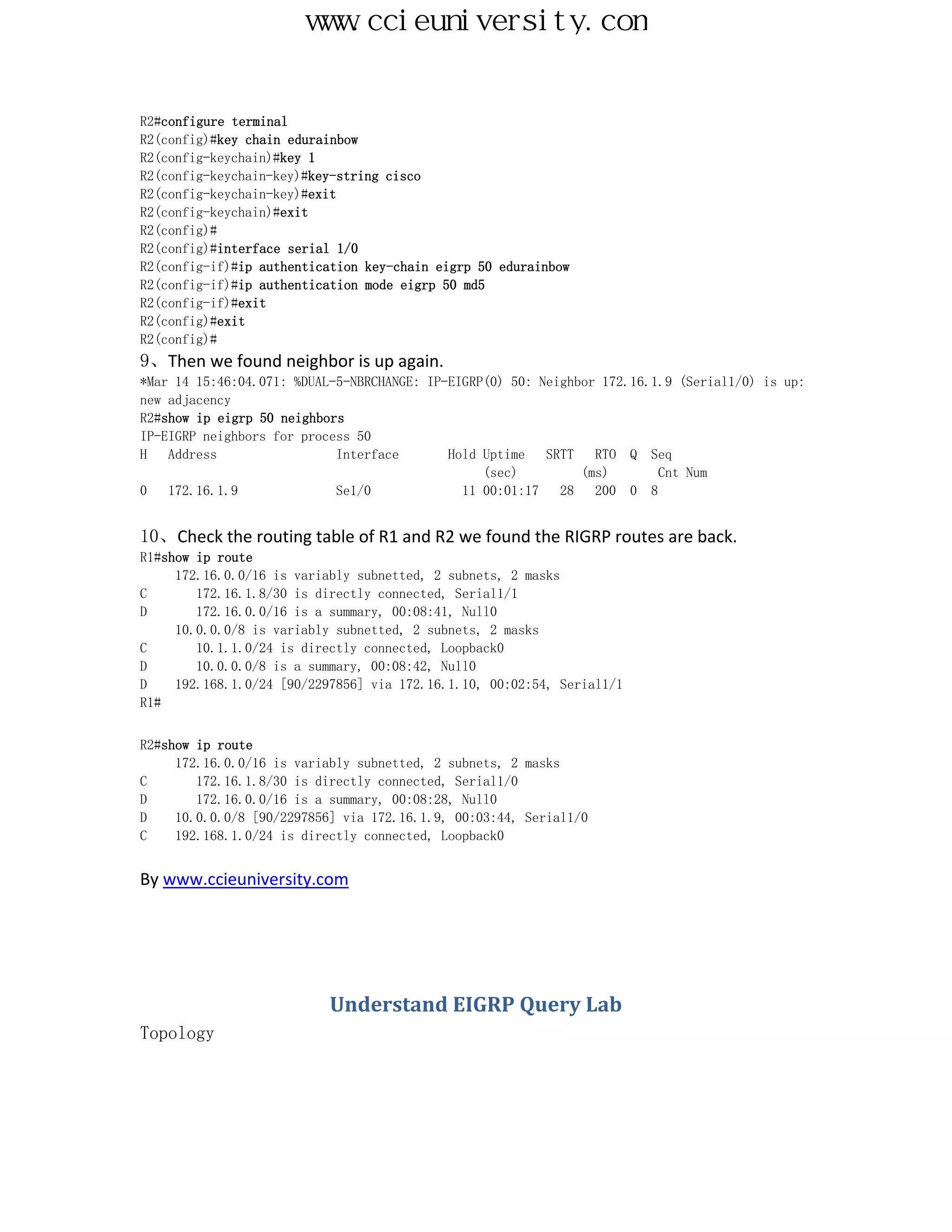 www.ccieuniversity.com


R2#configure terminal
R2(config)#key chain edurainbow
R2(config-keychain)#key 1
R2(config-keychain-key)#key-string cisco
R2(config-keychain-key)#exit
R2(config-keychain)#exit
R2(config)#
R2(config)#interface serial 1/0
R2(config-if)#ip authentication key-chain eigrp 50 edurainbow
R2(config-if)#ip authentication mode eigrp 50 md5
R2(config-if)#exit
R2(config)#exit
R2(config)#
9、Then we found neighbor is up again.
*Mar 14 15:46:04.071: %DUAL-5-NBRCHANGE: IP-EIGRP(0) 50: Neighbor 172.16.1.9 (Serial1/0) is up:
new adjacency
R2#show ip eigrp 50 neighbors
IP-EIGRP neighbors for process 50
H   Address                 Interface       Hold Uptime   SRTT   RTO Q Seq
                                                 (sec)         (ms)       Cnt Num
0   172.16.1.9              Se1/0             11 00:01:17   28   200 0 8


10、Check the routing table of R1 and R2 we found the RIGRP routes are back.
R1#show ip route
     172.16.0.0/16 is variably subnetted, 2 subnets, 2 masks
C       172.16.1.8/30 is directly connected, Serial1/1
D       172.16.0.0/16 is a summary, 00:08:41, Null0
     10.0.0.0/8 is variably subnetted, 2 subnets, 2 masks
C       10.1.1.0/24 is directly connected, Loopback0
D       10.0.0.0/8 is a summary, 00:08:42, Null0
D    192.168.1.0/24 [90/2297856] via 172.16.1.10, 00:02:54, Serial1/1
R1#


R2#show ip route
     172.16.0.0/16 is variably subnetted, 2 subnets, 2 masks
C       172.16.1.8/30 is directly connected, Serial1/0
D       172.16.0.0/16 is a summary, 00:08:28, Null0
D    10.0.0.0/8 [90/2297856] via 172.16.1.9, 00:03:44, Serial1/0
C    192.168.1.0/24 is directly connected, Loopback0


By www.ccieuniversity.com




                           Understand EIGRP Query Lab
Topology
 