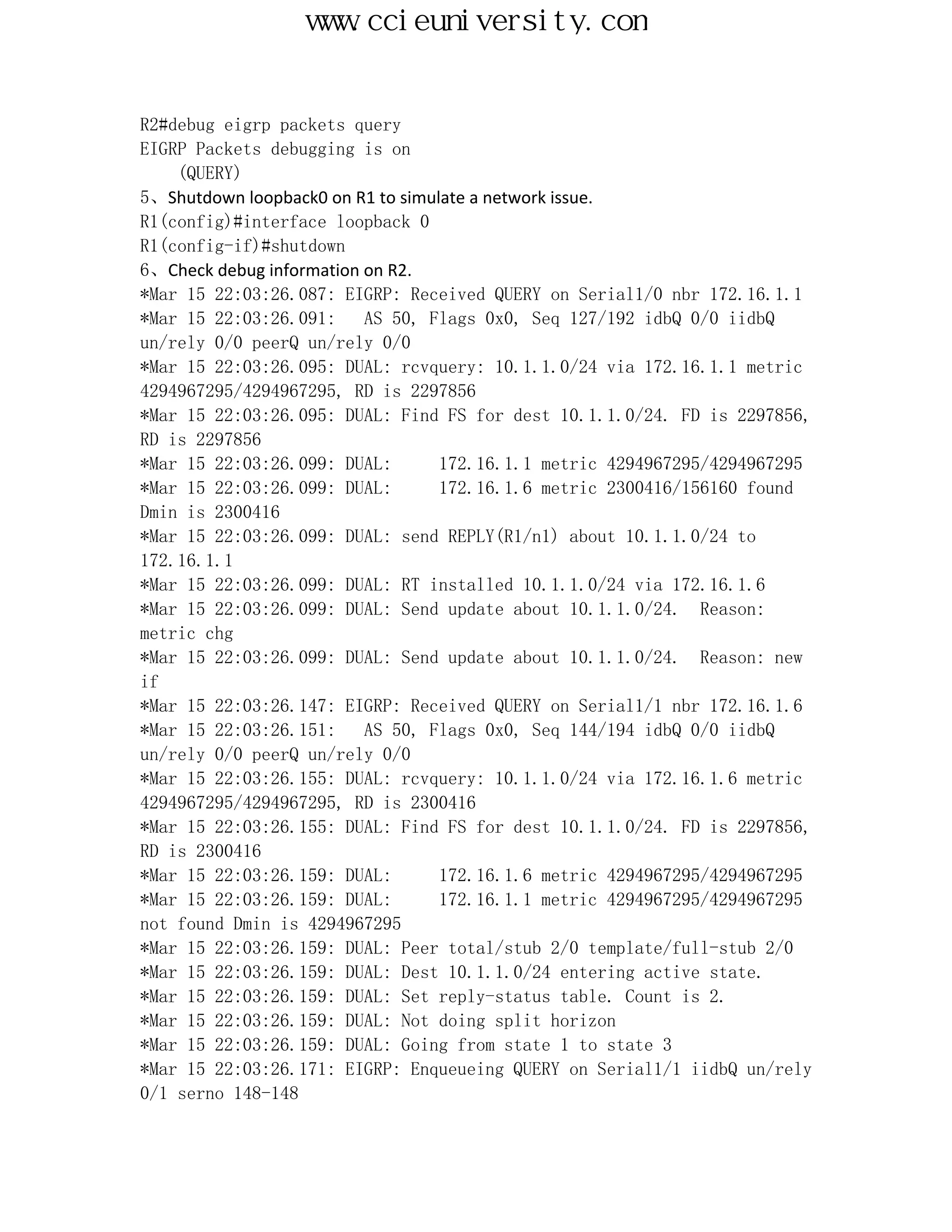 www.ccieuniversity.com


R2#debug eigrp packets query
EIGRP Packets debugging is on
    (QUERY)
5、Shutdown loopback0 on R1 to simulate a network issue.
R1(config)#interface loopback 0
R1(config-if)#shutdown
6、Check debug information on R2.
*Mar 15 22:03:26.087: EIGRP: Received QUERY on Serial1/0 nbr 172.16.1.1
*Mar 15 22:03:26.091:     AS 50, Flags 0x0, Seq 127/192 idbQ 0/0 iidbQ
un/rely 0/0 peerQ un/rely 0/0
*Mar 15 22:03:26.095: DUAL: rcvquery: 10.1.1.0/24 via 172.16.1.1 metric
4294967295/4294967295, RD is 2297856
*Mar 15 22:03:26.095: DUAL: Find FS for dest 10.1.1.0/24. FD is 2297856,
RD is 2297856
*Mar 15 22:03:26.099: DUAL:        172.16.1.1 metric 4294967295/4294967295
*Mar 15 22:03:26.099: DUAL:        172.16.1.6 metric 2300416/156160 found
Dmin is 2300416
*Mar 15 22:03:26.099: DUAL: send REPLY(R1/n1) about 10.1.1.0/24 to
172.16.1.1
*Mar 15 22:03:26.099: DUAL: RT installed 10.1.1.0/24 via 172.16.1.6
*Mar 15 22:03:26.099: DUAL: Send update about 10.1.1.0/24. Reason:
metric chg
*Mar 15 22:03:26.099: DUAL: Send update about 10.1.1.0/24. Reason: new
if
*Mar 15 22:03:26.147: EIGRP: Received QUERY on Serial1/1 nbr 172.16.1.6
*Mar 15 22:03:26.151:     AS 50, Flags 0x0, Seq 144/194 idbQ 0/0 iidbQ
un/rely 0/0 peerQ un/rely 0/0
*Mar 15 22:03:26.155: DUAL: rcvquery: 10.1.1.0/24 via 172.16.1.6 metric
4294967295/4294967295, RD is 2300416
*Mar 15 22:03:26.155: DUAL: Find FS for dest 10.1.1.0/24. FD is 2297856,
RD is 2300416
*Mar 15 22:03:26.159: DUAL:        172.16.1.6 metric 4294967295/4294967295
*Mar 15 22:03:26.159: DUAL:        172.16.1.1 metric 4294967295/4294967295
not found Dmin is 4294967295
*Mar 15 22:03:26.159: DUAL: Peer total/stub 2/0 template/full-stub 2/0
*Mar 15 22:03:26.159: DUAL: Dest 10.1.1.0/24 entering active state.
*Mar 15 22:03:26.159: DUAL: Set reply-status table. Count is 2.
*Mar 15 22:03:26.159: DUAL: Not doing split horizon
*Mar 15 22:03:26.159: DUAL: Going from state 1 to state 3
*Mar 15 22:03:26.171: EIGRP: Enqueueing QUERY on Serial1/1 iidbQ un/rely
0/1 serno 148-148
 