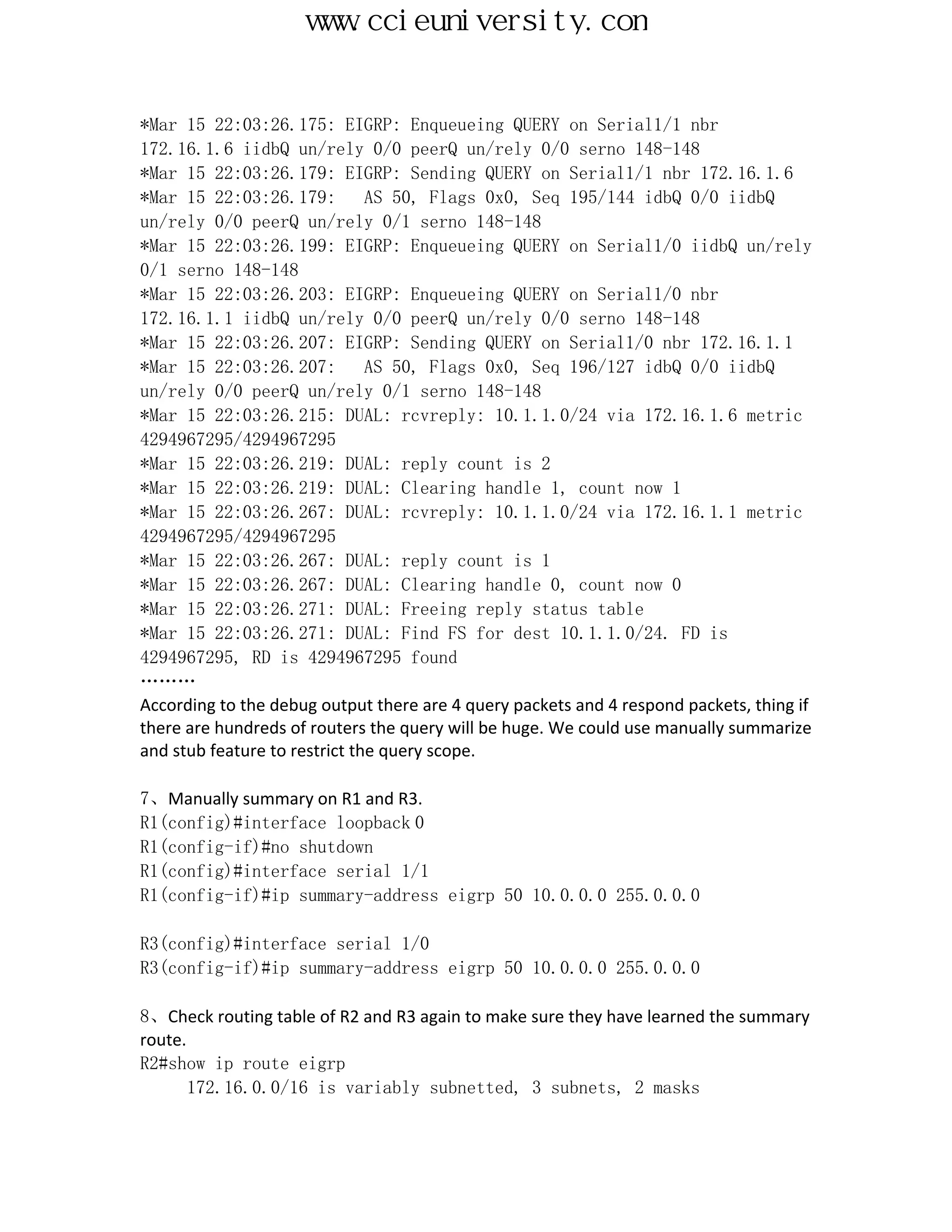 www.ccieuniversity.com


*Mar 15 22:03:26.175: EIGRP: Enqueueing QUERY on Serial1/1 nbr
172.16.1.6 iidbQ un/rely 0/0 peerQ un/rely 0/0 serno 148-148
*Mar 15 22:03:26.179: EIGRP: Sending QUERY on Serial1/1 nbr 172.16.1.6
*Mar 15 22:03:26.179:          AS 50, Flags 0x0, Seq 195/144 idbQ 0/0 iidbQ
un/rely 0/0 peerQ un/rely 0/1 serno 148-148
*Mar 15 22:03:26.199: EIGRP: Enqueueing QUERY on Serial1/0 iidbQ un/rely
0/1 serno 148-148
*Mar 15 22:03:26.203: EIGRP: Enqueueing QUERY on Serial1/0 nbr
172.16.1.1 iidbQ un/rely 0/0 peerQ un/rely 0/0 serno 148-148
*Mar 15 22:03:26.207: EIGRP: Sending QUERY on Serial1/0 nbr 172.16.1.1
*Mar 15 22:03:26.207:          AS 50, Flags 0x0, Seq 196/127 idbQ 0/0 iidbQ
un/rely 0/0 peerQ un/rely 0/1 serno 148-148
*Mar 15 22:03:26.215: DUAL: rcvreply: 10.1.1.0/24 via 172.16.1.6 metric
4294967295/4294967295
*Mar 15 22:03:26.219: DUAL: reply count is 2
*Mar 15 22:03:26.219: DUAL: Clearing handle 1, count now 1
*Mar 15 22:03:26.267: DUAL: rcvreply: 10.1.1.0/24 via 172.16.1.1 metric
4294967295/4294967295
*Mar 15 22:03:26.267: DUAL: reply count is 1
*Mar 15 22:03:26.267: DUAL: Clearing handle 0, count now 0
*Mar 15 22:03:26.271: DUAL: Freeing reply status table
*Mar 15 22:03:26.271: DUAL: Find FS for dest 10.1.1.0/24. FD is
4294967295, RD is 4294967295 found
………
According to the debug output there are 4 query packets and 4 respond packets, thing if
there are hundreds of routers the query will be huge. We could use manually summarize
and stub feature to restrict the query scope.

7、Manually summary on R1 and R3.
R1(config)#interface loopback 0
R1(config-if)#no shutdown
R1(config)#interface serial 1/1
R1(config-if)#ip summary-address eigrp 50 10.0.0.0 255.0.0.0

R3(config)#interface serial 1/0
R3(config-if)#ip summary-address eigrp 50 10.0.0.0 255.0.0.0

8、Check routing table of R2 and R3 again to make sure they have learned the summary
route.
R2#show ip route eigrp
       172.16.0.0/16 is variably subnetted, 3 subnets, 2 masks
 