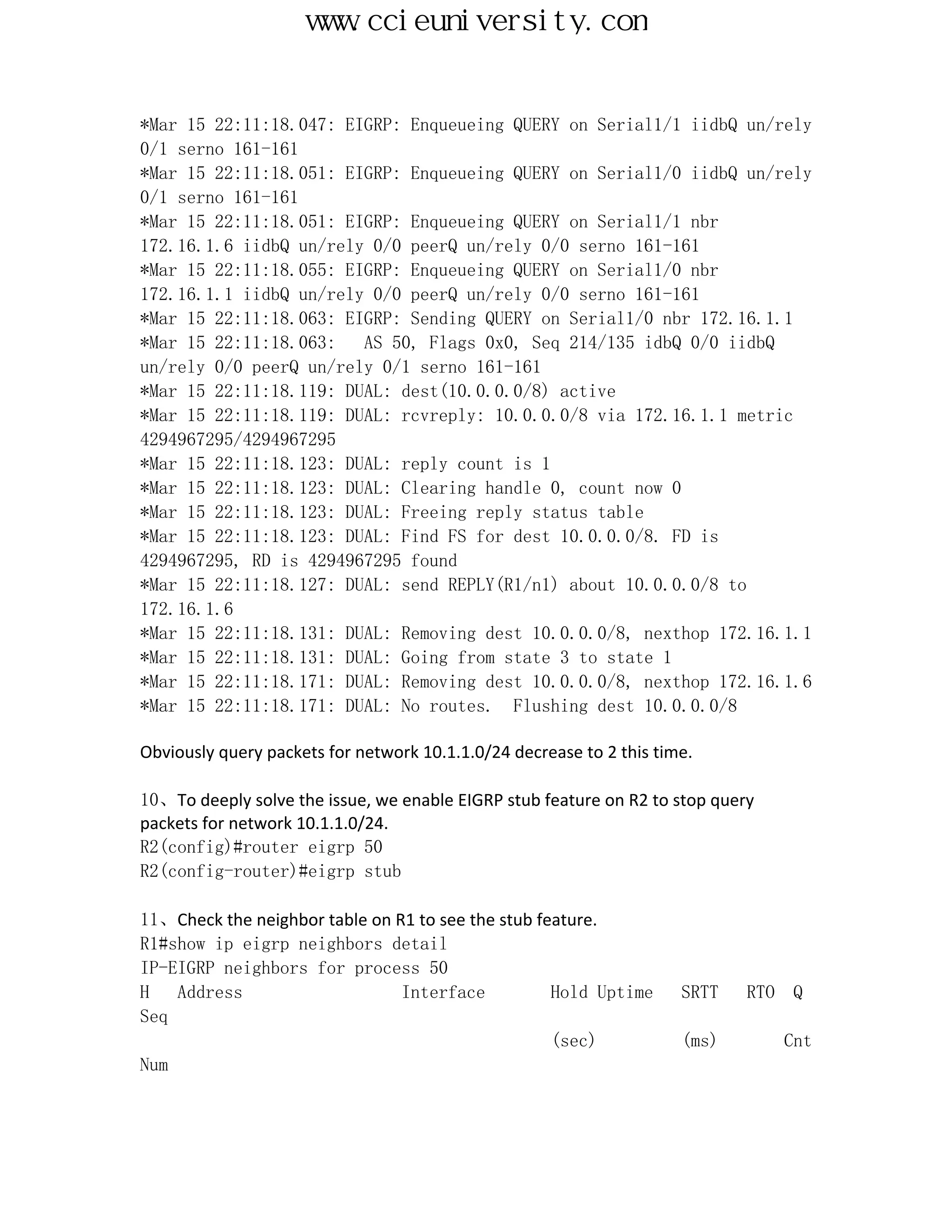 www.ccieuniversity.com


*Mar 15 22:11:18.047: EIGRP: Enqueueing QUERY on Serial1/1 iidbQ un/rely
0/1 serno 161-161
*Mar 15 22:11:18.051: EIGRP: Enqueueing QUERY on Serial1/0 iidbQ un/rely
0/1 serno 161-161
*Mar 15 22:11:18.051: EIGRP: Enqueueing QUERY on Serial1/1 nbr
172.16.1.6 iidbQ un/rely 0/0 peerQ un/rely 0/0 serno 161-161
*Mar 15 22:11:18.055: EIGRP: Enqueueing QUERY on Serial1/0 nbr
172.16.1.1 iidbQ un/rely 0/0 peerQ un/rely 0/0 serno 161-161
*Mar 15 22:11:18.063: EIGRP: Sending QUERY on Serial1/0 nbr 172.16.1.1
*Mar 15 22:11:18.063:   AS 50, Flags 0x0, Seq 214/135 idbQ 0/0 iidbQ
un/rely 0/0 peerQ un/rely 0/1 serno 161-161
*Mar 15 22:11:18.119: DUAL: dest(10.0.0.0/8) active
*Mar 15 22:11:18.119: DUAL: rcvreply: 10.0.0.0/8 via 172.16.1.1 metric
4294967295/4294967295
*Mar 15 22:11:18.123: DUAL: reply count is 1
*Mar 15 22:11:18.123: DUAL: Clearing handle 0, count now 0
*Mar 15 22:11:18.123: DUAL: Freeing reply status table
*Mar 15 22:11:18.123: DUAL: Find FS for dest 10.0.0.0/8. FD is
4294967295, RD is 4294967295 found
*Mar 15 22:11:18.127: DUAL: send REPLY(R1/n1) about 10.0.0.0/8 to
172.16.1.6
*Mar 15 22:11:18.131: DUAL: Removing dest 10.0.0.0/8, nexthop 172.16.1.1
*Mar 15 22:11:18.131: DUAL: Going from state 3 to state 1
*Mar 15 22:11:18.171: DUAL: Removing dest 10.0.0.0/8, nexthop 172.16.1.6
*Mar 15 22:11:18.171: DUAL: No routes. Flushing dest 10.0.0.0/8

Obviously query packets for network 10.1.1.0/24 decrease to 2 this time.

10、To deeply solve the issue, we enable EIGRP stub feature on R2 to stop query
packets for network 10.1.1.0/24.
R2(config)#router eigrp 50
R2(config-router)#eigrp stub

11、Check the neighbor table on R1 to see the stub feature.
R1#show ip eigrp neighbors detail
IP-EIGRP neighbors for process 50
H   Address                     Interface           Hold Uptime       SRTT   RTO   Q
Seq
                                                    (sec)             (ms)         Cnt
Num
 