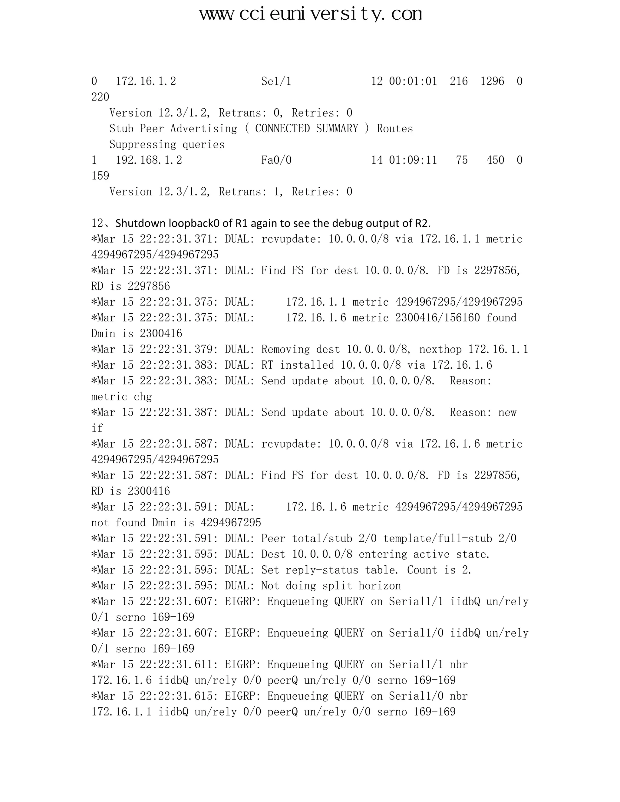 www.ccieuniversity.com


0    172.16.1.2              Se1/1             12 00:01:01   216   1296   0
220
    Version 12.3/1.2, Retrans: 0, Retries: 0
    Stub Peer Advertising ( CONNECTED SUMMARY ) Routes
    Suppressing queries
1    192.168.1.2             Fa0/0             14 01:09:11    75    450   0
159
    Version 12.3/1.2, Retrans: 1, Retries: 0

12、Shutdown loopback0 of R1 again to see the debug output of R2.
*Mar 15 22:22:31.371: DUAL: rcvupdate: 10.0.0.0/8 via 172.16.1.1 metric
4294967295/4294967295
*Mar 15 22:22:31.371: DUAL: Find FS for dest 10.0.0.0/8. FD is 2297856,
RD is 2297856
*Mar 15 22:22:31.375: DUAL:        172.16.1.1 metric 4294967295/4294967295
*Mar 15 22:22:31.375: DUAL:        172.16.1.6 metric 2300416/156160 found
Dmin is 2300416
*Mar 15 22:22:31.379: DUAL: Removing dest 10.0.0.0/8, nexthop 172.16.1.1
*Mar 15 22:22:31.383: DUAL: RT installed 10.0.0.0/8 via 172.16.1.6
*Mar 15 22:22:31.383: DUAL: Send update about 10.0.0.0/8. Reason:
metric chg
*Mar 15 22:22:31.387: DUAL: Send update about 10.0.0.0/8. Reason: new
if
*Mar 15 22:22:31.587: DUAL: rcvupdate: 10.0.0.0/8 via 172.16.1.6 metric
4294967295/4294967295
*Mar 15 22:22:31.587: DUAL: Find FS for dest 10.0.0.0/8. FD is 2297856,
RD is 2300416
*Mar 15 22:22:31.591: DUAL:        172.16.1.6 metric 4294967295/4294967295
not found Dmin is 4294967295
*Mar 15 22:22:31.591: DUAL: Peer total/stub 2/0 template/full-stub 2/0
*Mar 15 22:22:31.595: DUAL: Dest 10.0.0.0/8 entering active state.
*Mar 15 22:22:31.595: DUAL: Set reply-status table. Count is 2.
*Mar 15 22:22:31.595: DUAL: Not doing split horizon
*Mar 15 22:22:31.607: EIGRP: Enqueueing QUERY on Serial1/1 iidbQ un/rely
0/1 serno 169-169
*Mar 15 22:22:31.607: EIGRP: Enqueueing QUERY on Serial1/0 iidbQ un/rely
0/1 serno 169-169
*Mar 15 22:22:31.611: EIGRP: Enqueueing QUERY on Serial1/1 nbr
172.16.1.6 iidbQ un/rely 0/0 peerQ un/rely 0/0 serno 169-169
*Mar 15 22:22:31.615: EIGRP: Enqueueing QUERY on Serial1/0 nbr
172.16.1.1 iidbQ un/rely 0/0 peerQ un/rely 0/0 serno 169-169
 