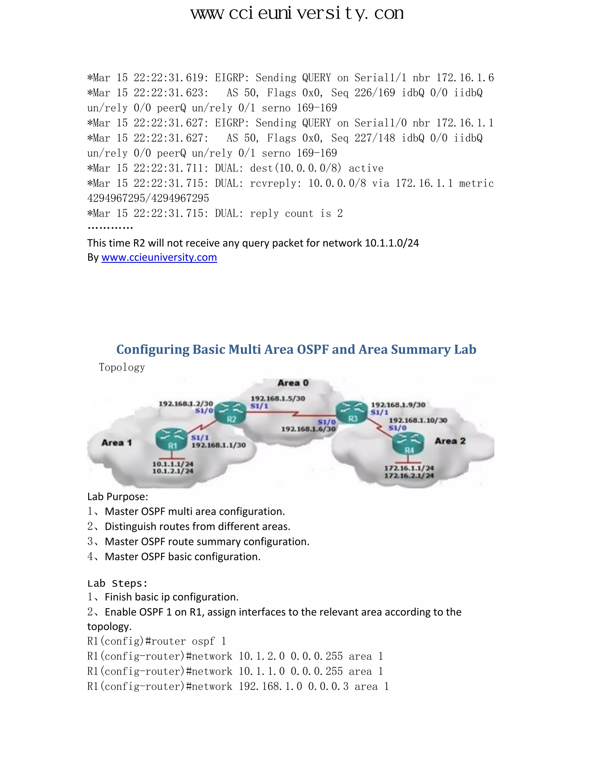 www.ccieuniversity.com


*Mar 15 22:22:31.619: EIGRP: Sending QUERY on Serial1/1 nbr 172.16.1.6
*Mar 15 22:22:31.623:          AS 50, Flags 0x0, Seq 226/169 idbQ 0/0 iidbQ
un/rely 0/0 peerQ un/rely 0/1 serno 169-169
*Mar 15 22:22:31.627: EIGRP: Sending QUERY on Serial1/0 nbr 172.16.1.1
*Mar 15 22:22:31.627:          AS 50, Flags 0x0, Seq 227/148 idbQ 0/0 iidbQ
un/rely 0/0 peerQ un/rely 0/1 serno 169-169
*Mar 15 22:22:31.711: DUAL: dest(10.0.0.0/8) active
*Mar 15 22:22:31.715: DUAL: rcvreply: 10.0.0.0/8 via 172.16.1.1 metric
4294967295/4294967295
*Mar 15 22:22:31.715: DUAL: reply count is 2
…………
This time R2 will not receive any query packet for network 10.1.1.0/24
By www.ccieuniversity.com




      Configuring Basic Multi Area OSPF and Area Summary Lab
  Topology




Lab Purpose:
1、Master OSPF multi area configuration.
2、Distinguish routes from different areas.
3、Master OSPF route summary configuration.
4、Master OSPF basic configuration.

Lab Steps:
1、Finish basic ip configuration.
2、Enable OSPF 1 on R1, assign interfaces to the relevant area according to the
topology.
R1(config)#router ospf 1
R1(config-router)#network 10.1.2.0 0.0.0.255 area 1
R1(config-router)#network 10.1.1.0 0.0.0.255 area 1
R1(config-router)#network 192.168.1.0 0.0.0.3 area 1
 