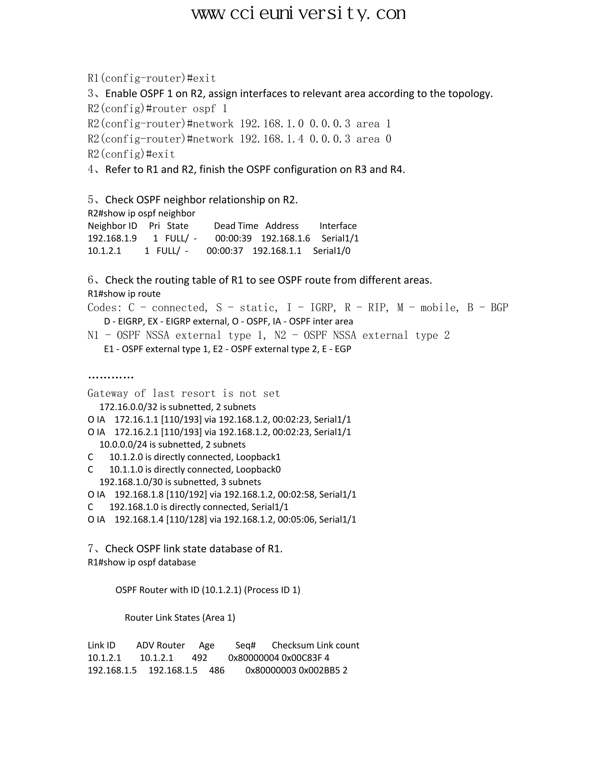 www.ccieuniversity.com


R1(config-router)#exit
3、Enable OSPF 1 on R2, assign interfaces to relevant area according to the topology.
R2(config)#router ospf 1
R2(config-router)#network 192.168.1.0 0.0.0.3 area 1
R2(config-router)#network 192.168.1.4 0.0.0.3 area 0
R2(config)#exit
4、Refer to R1 and R2, finish the OSPF configuration on R3 and R4.

5、Check OSPF neighbor relationship on R2.
R2#show ip ospf neighbor
Neighbor ID Pri State     Dead Time Address     Interface
192.168.1.9   1 FULL/ -    00:00:39 192.168.1.6 Serial1/1
10.1.2.1    1 FULL/ -    00:00:37 192.168.1.1 Serial1/0

6、Check the routing table of R1 to see OSPF route from different areas.
R1#show ip route
Codes: C - connected, S - static, I - IGRP, R - RIP, M - mobile, B - BGP
   D - EIGRP, EX - EIGRP external, O - OSPF, IA - OSPF inter area
N1 - OSPF NSSA external type 1, N2 - OSPF NSSA external type 2
   E1 - OSPF external type 1, E2 - OSPF external type 2, E - EGP

…………
Gateway of last resort is not set
   172.16.0.0/32 is subnetted, 2 subnets
O IA 172.16.1.1 [110/193] via 192.168.1.2, 00:02:23, Serial1/1
O IA 172.16.2.1 [110/193] via 192.168.1.2, 00:02:23, Serial1/1
   10.0.0.0/24 is subnetted, 2 subnets
C    10.1.2.0 is directly connected, Loopback1
C    10.1.1.0 is directly connected, Loopback0
   192.168.1.0/30 is subnetted, 3 subnets
O IA 192.168.1.8 [110/192] via 192.168.1.2, 00:02:58, Serial1/1
C    192.168.1.0 is directly connected, Serial1/1
O IA 192.168.1.4 [110/128] via 192.168.1.2, 00:05:06, Serial1/1

7、Check OSPF link state database of R1.
R1#show ip ospf database

      OSPF Router with ID (10.1.2.1) (Process ID 1)

        Router Link States (Area 1)

Link ID    ADV Router Age    Seq#    Checksum Link count
10.1.2.1    10.1.2.1  492   0x80000004 0x00C83F 4
192.168.1.5 192.168.1.5 486    0x80000003 0x002BB5 2
 