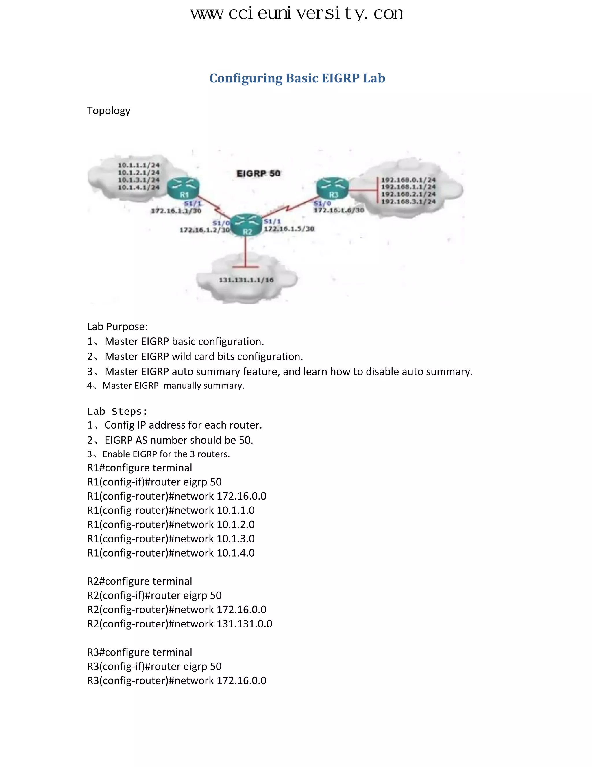 www.ccieuniversity.com


                            Configuring Basic EIGRP Lab

Topology




Lab Purpose:
1、Master EIGRP basic configuration.
2、Master EIGRP wild card bits configuration.
3、Master EIGRP auto summary feature, and learn how to disable auto summary.
4、Master EIGRP manually summary.

Lab Steps:
1、Config IP address for each router.
2、EIGRP AS number should be 50.
3、Enable EIGRP for the 3 routers.
R1#configure terminal
R1(config-if)#router eigrp 50
R1(config-router)#network 172.16.0.0
R1(config-router)#network 10.1.1.0
R1(config-router)#network 10.1.2.0
R1(config-router)#network 10.1.3.0
R1(config-router)#network 10.1.4.0

R2#configure terminal
R2(config-if)#router eigrp 50
R2(config-router)#network 172.16.0.0
R2(config-router)#network 131.131.0.0

R3#configure terminal
R3(config-if)#router eigrp 50
R3(config-router)#network 172.16.0.0
 