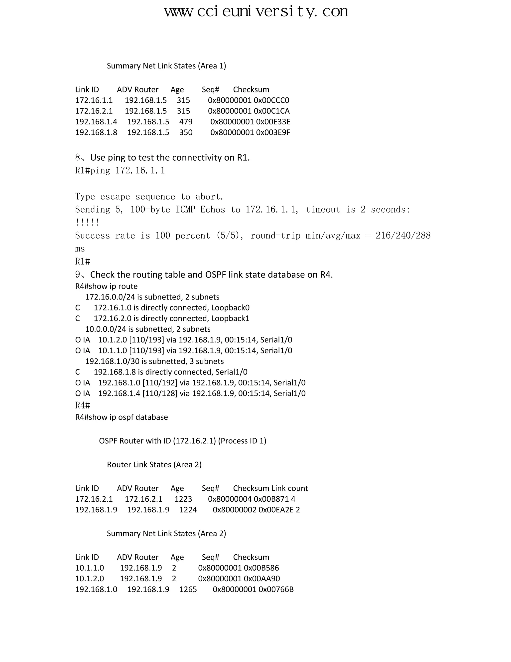 www.ccieuniversity.com


        Summary Net Link States (Area 1)

Link ID    ADV Router Age             Seq#   Checksum
172.16.1.1 192.168.1.5 315             0x80000001 0x00CCC0
172.16.2.1 192.168.1.5 315             0x80000001 0x00C1CA
192.168.1.4 192.168.1.5 479             0x80000001 0x00E33E
192.168.1.8 192.168.1.5 350             0x80000001 0x003E9F

8、Use ping to test the connectivity on R1.
R1#ping 172.16.1.1

Type escape sequence to abort.
Sending 5, 100-byte ICMP Echos to 172.16.1.1, timeout is 2 seconds:
!!!!!
Success rate is 100 percent (5/5), round-trip min/avg/max = 216/240/288
ms
R1#
9、Check the routing table and OSPF link state database on R4.
R4#show ip route
   172.16.0.0/24 is subnetted, 2 subnets
C    172.16.1.0 is directly connected, Loopback0
C    172.16.2.0 is directly connected, Loopback1
   10.0.0.0/24 is subnetted, 2 subnets
O IA 10.1.2.0 [110/193] via 192.168.1.9, 00:15:14, Serial1/0
O IA 10.1.1.0 [110/193] via 192.168.1.9, 00:15:14, Serial1/0
   192.168.1.0/30 is subnetted, 3 subnets
C    192.168.1.8 is directly connected, Serial1/0
O IA 192.168.1.0 [110/192] via 192.168.1.9, 00:15:14, Serial1/0
O IA 192.168.1.4 [110/128] via 192.168.1.9, 00:15:14, Serial1/0
R4#
R4#show ip ospf database

      OSPF Router with ID (172.16.2.1) (Process ID 1)

        Router Link States (Area 2)

Link ID    ADV Router Age    Seq#    Checksum Link count
172.16.2.1 172.16.2.1 1223    0x80000004 0x00B871 4
192.168.1.9 192.168.1.9 1224    0x80000002 0x00EA2E 2

        Summary Net Link States (Area 2)

Link ID    ADV Router Age     Seq#    Checksum
10.1.1.0    192.168.1.9 2    0x80000001 0x00B586
10.1.2.0    192.168.1.9 2    0x80000001 0x00AA90
192.168.1.0 192.168.1.9 1265     0x80000001 0x00766B
 
