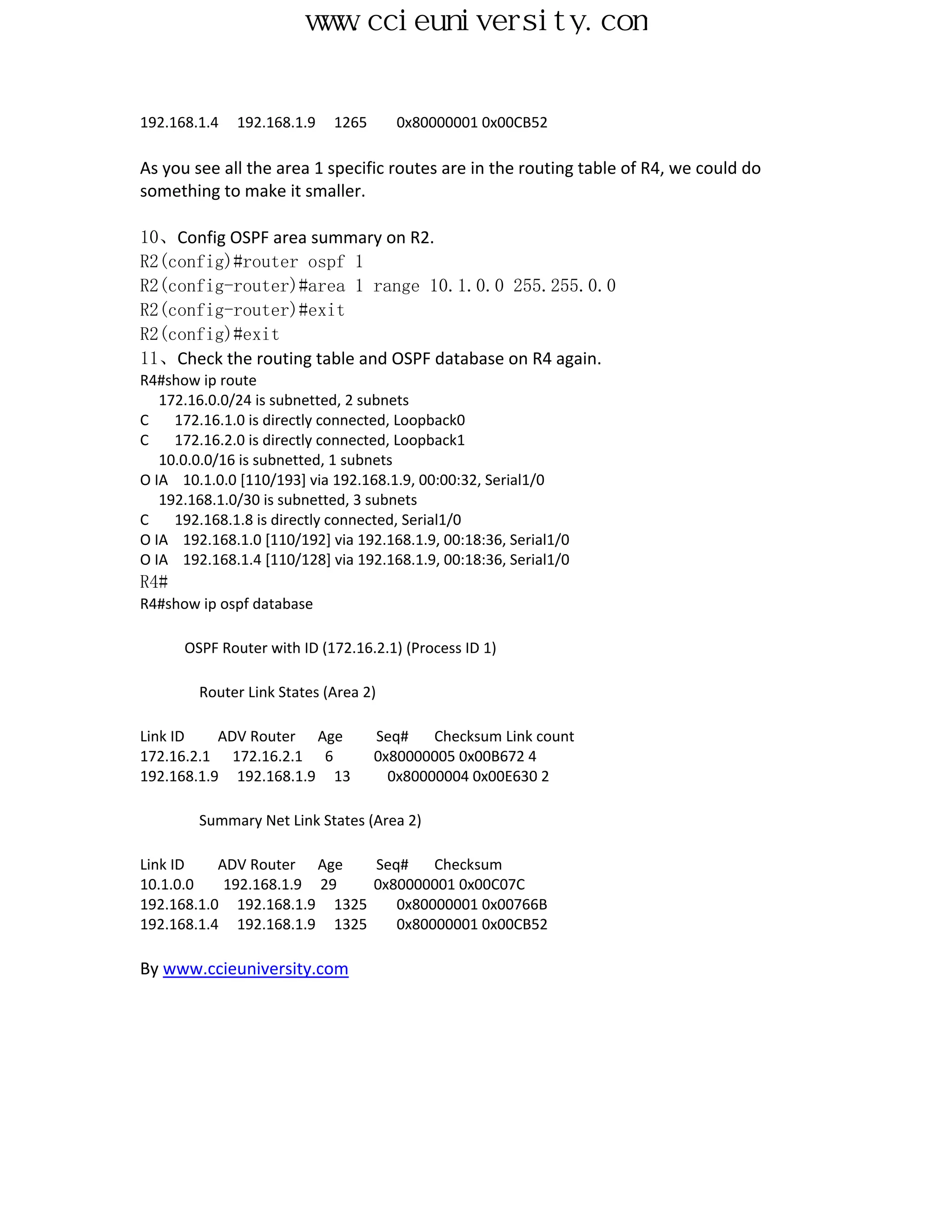 www.ccieuniversity.com


192.168.1.4   192.168.1.9   1265      0x80000001 0x00CB52

As you see all the area 1 specific routes are in the routing table of R4, we could do
something to make it smaller.

10、Config OSPF area summary on R2.
R2(config)#router ospf 1
R2(config-router)#area 1 range 10.1.0.0 255.255.0.0
R2(config-router)#exit
R2(config)#exit
11、Check the routing table and OSPF database on R4 again.
R4#show ip route
   172.16.0.0/24 is subnetted, 2 subnets
C    172.16.1.0 is directly connected, Loopback0
C    172.16.2.0 is directly connected, Loopback1
   10.0.0.0/16 is subnetted, 1 subnets
O IA 10.1.0.0 [110/193] via 192.168.1.9, 00:00:32, Serial1/0
   192.168.1.0/30 is subnetted, 3 subnets
C    192.168.1.8 is directly connected, Serial1/0
O IA 192.168.1.0 [110/192] via 192.168.1.9, 00:18:36, Serial1/0
O IA 192.168.1.4 [110/128] via 192.168.1.9, 00:18:36, Serial1/0
R4#
R4#show ip ospf database

      OSPF Router with ID (172.16.2.1) (Process ID 1)

        Router Link States (Area 2)

Link ID    ADV Router Age          Seq#    Checksum Link count
172.16.2.1 172.16.2.1 6            0x80000005 0x00B672 4
192.168.1.9 192.168.1.9 13           0x80000004 0x00E630 2

        Summary Net Link States (Area 2)

Link ID    ADV Router Age    Seq#    Checksum
10.1.0.0    192.168.1.9 29   0x80000001 0x00C07C
192.168.1.0 192.168.1.9 1325    0x80000001 0x00766B
192.168.1.4 192.168.1.9 1325    0x80000001 0x00CB52

By www.ccieuniversity.com
 